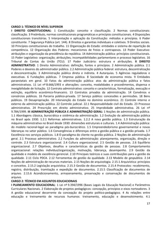 CARGO 1: TÉCNICO DE NÍVEL SUPERIOR 
I DIREITO CONSTITUCIONAL: 1 Constituição: conceito e classificação. 2 Normas constitucionais: 
classificação. 3 Preâmbulo, normas constitucionais programáticas e princípios constitucionais. 4 Disposições 
constitucionais transitórias. 5 Interpretação e aplicação da Constituição: métodos e princípios. 6 Poder 
constituinte. 7 Segurança Pública (art. 144). 8 Direitos e garantias individuais e coletivos. 9 Direitos sociais. 
10 Princípios constitucionais do trabalho. 11 Organização do Estado: entidades e sistema de repartição de 
competência. 12 Organização dos Poderes: mecanismos de freios e contrapesos. 13 Poder Executivo: 
atribuições e organização da presidência da república. 14 Administração pública: princípios constitucionais. 
15 Poder Legislativo: organização; atribuições; incompatibilidades parlamentares e processo legislativo. 16 
Tribunal de Contas da União (TCU). 17 Poder Judiciário: estrutura e atribuições. II DIREITO 
ADMINISTRATIVO: 1 Direito Administrativo: definição, fontes e princípios. 2 Administração pública. 2.1 
Poderes e deveres do administrador público. 2.2 Administração pública federal: estrutura, descentralização 
e desconcentração. 3 Administração pública direta e indireta. 4 Autarquias. 5 Agências reguladoras e 
executivas. 6 Fundações públicas. 7 Empresa pública. 8 Sociedade de economia mista. 9 Entidades 
paraestatais em geral. 10 Fatos da administração pública: atos da administração pública e fatos 
administrativos. 11 Lei nº 8.666/1993 e alterações: conceito, modalidades e procedimentos, dispensa e 
inexigibilidade de licitação. 12 Contrato administrativo: conceito e características, formalização, execução e 
extinção, equilíbrio econômico-financeiro. 13 Contratos privados da administração. 14 Convênios e 
consórcios públicos. 16 Parceria público-privada. 17 Serviço público: concessões e permissões. 18 Bens 
públicos. 19 Desapropriação. 20 Intervenção do Estado no domínio econômico. 21 Controle interno e 
externo da administração pública. 22 Controle judicial. 22.1 Responsabilidade civil do Estado. 23 Processo 
administrativo. 24 Prescrição em direito administrativo. 25 Improbidade administrativa. 26 Lei nº 
9.784/1999. III ADMINISTRAÇÃO PÚBLICA E ADMINISTRAÇÃO GERAL: 1 Noções de administração pública. 
1.1 Abordagens clássica, burocrática e sistêmica da administração. 1.2 Evolução da administração pública 
no Brasil após 1930. 1.2.1 Reformas administrativas. 1.2.2 A nova gestão pública. 1.3 Estruturação da 
máquina administrativa no Brasil desde 1930: dimensões estruturais e culturais. 1.4 Administração pública: 
do modelo racional-legal ao paradigma pós-burocrático. 1.5 Empreendedorismo governamental e novas 
lideranças no setor público. 1.6 Convergências e diferenças entre a gestão pública e a gestão privada. 1.7 
Excelência nos serviços públicos. 1.8 O paradigma do cliente na gestão pública. 2 Noções de administração 
geral. 2.1 Processo administrativo. 2.2 Funções da administração: planejamento, organização, direção e 
controle. 2.3 Estrutura organizacional. 2.4 Cultura organizacional. 2.5 Gestão de pessoas. 2.6 Equilíbrio 
organizacional. 2.7 Objetivos, desafios e características da gestão de pessoas. 2.8 Comportamento 
organizacional: relações indivíduo/organização, motivação, liderança, desempenho. 2.9 Gestão da 
qualidade e modelo de excelência gerencial. 2.10 Principais teóricos e suas contribuições para a gestão da 
qualidade. 2.11 Ciclo PDCA. 2.12 Ferramentas de gestão da qualidade. 2.13 Modelo de gespublica. 2.14 
Noções de administração de recursos materiais. 2.15 Noções de arquivologia. 2.15.1 Arquivística: princípios 
e conceitos. 2.15.2 Legislação arquivística. 2.15.3 Gestão de documentos. 2.15.4 Protocolos: recebimento, 
registro, distribuição, tramitação e expedição de documentos. 2.15.5 Classificação de documentos de 
arquivo. 2.15.6 Acondicionamento, armazenamento, preservação e conservação de documentos de 
arquivo. 
CARGO 2: TÉCNICO EM ASSUNTOS EDUCACIONAIS 
I PLANEJAMENTO EDUCACIONAL: 1 Lei nº 9.394/1996 (Bases Legais da Educação Nacional) e Parâmetros 
Curriculares Nacionais. 2 Elaboração de projetos pedagógicos: concepção, princípios e eixos norteadores. 3 
A gestão educacional decorrente da concepção do projeto político-pedagógico. 4 As relações entre 
educação e treinamento de recursos humanos: treinamento, educação e desenvolvimento. 4.1 
17 
 
