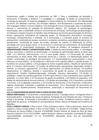 Fundamentos, papéis e funções dos profissionais de T&D. 5 Tipos e modalidades de educação e 
treinamento. 6 Educação à distância. 7 A pedagogia e a andragogia. 8 Gestão do conhecimento. 9 
Tecnologia da educação. 10 Aspectos pedagógicos e técnico-didáticos do Treinamento. 10.1 Metodologia 
de ensino. 10.2 Métodos e técnicas. 10.3 Princípios didáticos. 10.4 Planejamento e supervisão de ensino. 
10.5 Linguagem didática e recursos didáticos. 10.6 Avaliação de ensino: conceituação, tipos e modalidades, 
técnicas e instrumentos de avaliação do desempenho didático. 10.7 Avaliação de aprendizagem, 
conceituação, tipos e modalidade, técnicas e instrumentos de verificação. 10.8 Avaliação de aprendizagem. 
11 Liderança e relações humanas no trabalho: tipos de liderança, mecanismos de participação. 12 Normas e 
formas organizativas facilitadoras da integração grupal. 13 Planejamento participativo: concepção, 
construção, acompanhamento e avaliação. 14 A comunicação e a interação grupal no processo de 
planejamento: constituição de equipes, encontros e avaliações sistemáticas, capacitação de pessoal para o 
planejamento, constituição de grupos de estudo, aplicação de critérios na distribuição de tarefas, 
articulação com outros grupos sociais. 15 O currículo e a construção do conhecimento. 16 Aprendizagem 
organizacional. 17 Universidades corporativas. 18 Gestão de conflitos. 19 Inteligência emocional. II 
ADMINISTRAÇÃO PÚBLICA E ADMINISTRAÇÃO GERAL: 1 Noções de administração pública. 1.1 Abordagens 
clássica, burocrática e sistêmica da administração. 1.2 Evolução da administração pública no Brasil após 
1930. 1.2.1 Reformas administrativas. 1.2.2 A nova gestão pública. 1.3 Estruturação da máquina 
administrativa no Brasil desde 1930: dimensões estruturais e culturais. 1.4 Administração pública: do 
modelo racional-legal ao paradigma pós-burocrático. 1.5 Empreendedorismo governamental e novas 
lideranças no setor público. 1.6 Convergências e diferenças entre a gestão pública e a gestão privada. 1.7 
Excelência nos serviços públicos. 1.8 O paradigma do cliente na gestão pública. 2 Noções de administração 
geral. 2.1 Processo administrativo. 2.2 Funções da administração: planejamento, organização, direção e 
controle. 2.3 Estrutura organizacional. 2.4 Cultura organizacional. 2.5 Gestão de pessoas. 2.6 Equilíbrio 
organizacional. 2.7 Objetivos, desafios e características da gestão de pessoas. 2.8 Comportamento 
organizacional: relações indivíduo/organização, motivação, liderança, desempenho. 2.9 Gestão da 
qualidade e modelo de excelência gerencial. 2.10 Principais teóricos e suas contribuições para a gestão da 
qualidade. 2.11 Ciclo PDCA. 2.12 Ferramentas de gestão da qualidade. 2.13 Modelo de gespublica. 2.14 
Noções de administração de recursos materiais. 2.15 Noções de arquivologia. 2.15.1 Arquivística: princípios 
e conceitos. 2.15.2 Legislação arquivística. 2.15.3 Gestão de documentos. 2.15.4 Protocolos: recebimento, 
registro, distribuição, tramitação e expedição de documentos. 2.15.5 Classificação de documentos de 
arquivo. 2.15.6 Acondicionamento, armazenamento, preservação e conservação de documentos de 
arquivo. 
13.2.1.3 CONHECIMENTOS BÁSICOS PARA O CARGO DE NÍVEL MÉDIO 
LÍNGUA PORTUGUESA: 1 Compreensão e interpretação de textos. 2 Tipologia textual. 3 Ortografia oficial. 4 
Acentuação gráfica. 5 Emprego das classes de palavras. 6 Emprego do sinal indicativo de crase. 7 Sintaxe da 
oração e do período. 8 Pontuação. 9 Concordância nominal e verbal. 10 Regência nominal e verbal. 11 
Significação das palavras. 12 Redação de correspondências oficiais: Manual de Redação da Presidência da 
República. 
ÉTICA E CONDUTA PÚBLICA: 1 Ética e moral. 2 Ética, princípios e valores. 3 Ética e democracia: exercício da 
cidadania. 4 Ética e função pública. 5 Ética no Setor Público. 5.1 Decreto nº 1.171/1994 - Código de Ética 
Profissional do Serviço Público e Decreto nº 6.029/2007 (Institui Sistema de Gestão da Ética do Poder 
Executivo Federal). 5.2 Lei nº 8.112/1990 - regime disciplinar: deveres e proibições, acumulação de cargos, 
responsabilidades, penalidades. 5.3 Lei nº 8.429/1992: disposições gerais, atos de improbidade 
administrativa. 
18 
 