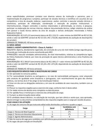 várias especificidades; promover contatos com diversos setores da instituição e parceiros, para a 
implementação de programas e projetos; participar de estudos técnicos e científicos em assuntos de sua 
competência e área de atuação; elaborar, supervisionar, avaliar, controlar e executar estudos técnicos e 
estatísticos; participar de elaboração, coordenação e execução de projetos institucionais e 
interinstitucionais, integrar comissões e eventos relacionados à administração, ao ensino, à pesquisa; 
participar na elaboração de normas internas; elaborar documentação técnica, redigir relatórios de análise 
com parecer e laudo técnico dentro da área de atuação e demais atribuições relacionadas à Polícia 
Rodoviária Federal. 
REMUNERAÇÃO: R$ 2.671,22 (vencimento básico de R$ 2.153,72 + valor mínimo da GDATPRF de R$ 517,50, 
sendo o valor da GDATPRF variável de R$ 517,50 a R$ 1.722,00, dependendo da avaliação de desempenho 
do servidor). 
JORNADA DE TRABALHO: 40 horas semanais. 
2.2 NÍVEL MÉDIO 
CARGO 3: AGENTE ADMINISTRATIVO – Classe A, Padrão I 
REQUISITO: diploma, devidamente registrado, de conclusão de curso de nível médio (antigo segundo grau), 
fornecido por instituição de ensino reconhecida pelo MEC. 
ATRIBUIÇÕES: executar atividades administrativas, de nível intermediário, relativas às competências legais 
da Polícia Rodoviária Federal, por meio da prestação de apoio técnico administrativo à área finalística da 
Instituição. 
REMUNERAÇÃO: R$ 2.364,47 (vencimento básico de R$ 2.043,17 + valor mínimo da GDATPRF de R$ 321,30, 
sendo o valor da GDATPRF variável de R$ 321,30 a R$ 1.071,00, dependendo da avaliação de desempenho 
do servidor). 
JORNADA DE TRABALHO: 40 horas semanais. 
3 DOS REQUISITOS BÁSICOS PARA A INVESTIDURA NO CARGO 
3.1 Ser aprovado no concurso público. 
3.2 Ter nacionalidade brasileira ou portuguesa e, no caso de nacionalidade portuguesa, estar amparado 
pelo estatuto de igualdade entre brasileiros e portugueses, com reconhecimento do gozo dos direitos 
políticos, nos termos do § 1º do artigo 12 da Constituição Federal. 
3.3 Estar em dia com as obrigações eleitorais e, em caso de candidato do sexo masculino, também com as 
militares. 
3.4 Possuir os requisitos exigidos para o exercício do cargo, conforme item 2 deste edital. 
3.5 Ter idade mínima de dezoito anos completos na data da posse. 
3.6 Ter aptidão física e mental para o exercício das atribuições do cargo. 
3.7 Cumprir as determinações deste edital. 
3.8 O candidato deverá declarar, na solicitação de inscrição, que tem ciência e aceita que, caso aprovado, 
deverá entregar os documentos comprobatórios dos requisitos exigidos para o cargo por ocasião da posse. 
4 DAS VAGAS E DA LOTAÇÃO 
4.1 As vagas do concurso de que trata este edital estão distribuídas conforme o quadro a seguir. 
2 
Cargo Geral 
Candidatos com 
deficiência 
Total 
Cargo 1: Técnico de Nível Superior 1 (*) 1 
Cargo 2: Técnico em Assuntos Educacionais 3 (*) 3 
Cargo 3: Agente Administrativo 63 4 67 
(*) Não há reserva de vaga para candidato com deficiência para provimento imediato. 
4.2 As vagas são para lotação em Brasília/DF. 
 