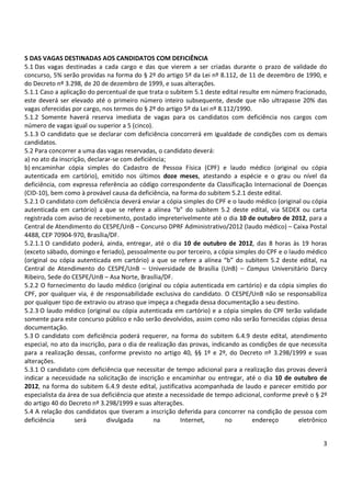 5 DAS VAGAS DESTINADAS AOS CANDIDATOS COM DEFICIÊNCIA 
5.1 Das vagas destinadas a cada cargo e das que vierem a ser criadas durante o prazo de validade do 
concurso, 5% serão providas na forma do § 2º do artigo 5º da Lei nº 8.112, de 11 de dezembro de 1990, e 
do Decreto nº 3.298, de 20 de dezembro de 1999, e suas alterações. 
5.1.1 Caso a aplicação do percentual de que trata o subitem 5.1 deste edital resulte em número fracionado, 
este deverá ser elevado até o primeiro número inteiro subsequente, desde que não ultrapasse 20% das 
vagas oferecidas por cargo, nos termos do § 2º do artigo 5º da Lei nº 8.112/1990. 
5.1.2 Somente haverá reserva imediata de vagas para os candidatos com deficiência nos cargos com 
número de vagas igual ou superior a 5 (cinco). 
5.1.3 O candidato que se declarar com deficiência concorrerá em igualdade de condições com os demais 
candidatos. 
5.2 Para concorrer a uma das vagas reservadas, o candidato deverá: 
a) no ato da inscrição, declarar-se com deficiência; 
b) encaminhar cópia simples do Cadastro de Pessoa Física (CPF) e laudo médico (original ou cópia 
autenticada em cartório), emitido nos últimos doze meses, atestando a espécie e o grau ou nível da 
deficiência, com expressa referência ao código correspondente da Classificação Internacional de Doenças 
(CID-10), bem como à provável causa da deficiência, na forma do subitem 5.2.1 deste edital. 
5.2.1 O candidato com deficiência deverá enviar a cópia simples do CPF e o laudo médico (original ou cópia 
autenticada em cartório) a que se refere a alínea “b” do subitem 5.2 deste edital, via SEDEX ou carta 
registrada com aviso de recebimento, postado impreterivelmente até o dia 10 de outubro de 2012, para a 
Central de Atendimento do CESPE/UnB – Concurso DPRF Administrativo/2012 (laudo médico) – Caixa Postal 
4488, CEP 70904-970, Brasília/DF. 
5.2.1.1 O candidato poderá, ainda, entregar, até o dia 10 de outubro de 2012, das 8 horas às 19 horas 
(exceto sábado, domingo e feriado), pessoalmente ou por terceiro, a cópia simples do CPF e o laudo médico 
(original ou cópia autenticada em cartório) a que se refere a alínea “b” do subitem 5.2 deste edital, na 
Central de Atendimento do CESPE/UnB – Universidade de Brasília (UnB) – Campus Universitário Darcy 
Ribeiro, Sede do CESPE/UnB – Asa Norte, Brasília/DF. 
5.2.2 O fornecimento do laudo médico (original ou cópia autenticada em cartório) e da cópia simples do 
CPF, por qualquer via, é de responsabilidade exclusiva do candidato. O CESPE/UnB não se responsabiliza 
por qualquer tipo de extravio ou atraso que impeça a chegada dessa documentação a seu destino. 
5.2.3 O laudo médico (original ou cópia autenticada em cartório) e a cópia simples do CPF terão validade 
somente para este concurso público e não serão devolvidos, assim como não serão fornecidas cópias dessa 
documentação. 
5.3 O candidato com deficiência poderá requerer, na forma do subitem 6.4.9 deste edital, atendimento 
especial, no ato da inscrição, para o dia de realização das provas, indicando as condições de que necessita 
para a realização dessas, conforme previsto no artigo 40, §§ 1º e 2º, do Decreto nº 3.298/1999 e suas 
alterações. 
5.3.1 O candidato com deficiência que necessitar de tempo adicional para a realização das provas deverá 
indicar a necessidade na solicitação de inscrição e encaminhar ou entregar, até o dia 10 de outubro de 
2012, na forma do subitem 6.4.9 deste edital, justificativa acompanhada de laudo e parecer emitido por 
especialista da área de sua deficiência que ateste a necessidade de tempo adicional, conforme prevê o § 2º 
do artigo 40 do Decreto nº 3.298/1999 e suas alterações. 
5.4 A relação dos candidatos que tiveram a inscrição deferida para concorrer na condição de pessoa com 
deficiência será divulgada na Internet, no endereço eletrônico 
3 
 