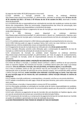 b) cargo de nível médio: R$ 55,00 (cinquenta e cinco reais). 
6.2 Será admitida a inscrição somente via Internet, no endereço eletrônico 
http://www.cespe.unb.br/concursos/dprf_12_administrativo, solicitada no período entre 10 horas do dia 
20 de setembro de 2012 e 23 horas e 59 minutos do dia 10 de outubro de 2012, observado o horário 
oficial de Brasília/DF. 
6.2.1 O CESPE/UnB não se responsabilizará por solicitação de inscrição não recebida por motivos de ordem 
técnica dos computadores, falhas de comunicação, congestionamento das linhas de comunicação, bem 
como por outros fatores que impossibilitem a transferência de dados. 
6.2.2 O candidato poderá efetuar o pagamento da taxa de inscrição por meio da Guia de Recolhimento da 
União (GRU Cobrança). 
6.2.3 A GRU Cobrança estará disponível no endereço eletrônico 
http://www.cespe.unb.br/concursos/dprf_12_administrativo e deverá ser, imediatamente, impressa, para 
o pagamento da taxa de inscrição após a conclusão do preenchimento da ficha de solicitação de inscrição 
online. 
6.2.3.1 O candidato poderá reimprimir a GRU Cobrança pela página de acompanhamento do concurso. 
6.2.4 A GRU Cobrança pode ser paga em qualquer banco, bem como nas casas lotéricas e nos Correios, 
obedecendo aos critérios estabelecidos nesses correspondentes bancários. 
6.2.5 O pagamento da taxa de inscrição deverá ser efetuado até o dia 23 de outubro de 2012. 
6.2.6 As inscrições efetuadas somente serão efetivadas após a comprovação de pagamento da taxa de 
inscrição ou o deferimento da solicitação de isenção da taxa de inscrição. 
6.3 O comprovante de inscrição do candidato estará disponível no endereço eletrônico 
http://www.cespe.unb.br/concursos/dprf_12_administrativo, por meio da página de acompanhamento, 
após a aceitação da inscrição, sendo de responsabilidade exclusiva do candidato a obtenção desse 
documento. 
6.4 DAS DISPOSIÇÕES GERAIS SOBRE A INSCRIÇÃO NO CONCURSO PÚBLICO 
6.4.1 Antes de efetuar a inscrição, o candidato deverá conhecer o edital e certificar-se de que preenche 
todos os requisitos exigidos. No momento da inscrição, o candidato deverá optar pelo cargo a que deseja 
concorrer. Uma vez efetivada a inscrição, não será permitida, em hipótese alguma, a sua alteração. 
6.4.1.1 Para o candidato, isento ou não, que efetivar mais de uma inscrição em cargo(s) em que haja(m) 
sobreposição entre os períodos de aplicação das provas desse(s) cargo(s), será considerada válida somente 
a última inscrição efetivada, sendo entendida como efetivada a inscrição paga ou isenta. Caso haja mais 
de uma inscrição paga em um mesmo dia, será considerada a última inscrição efetuada no sistema do 
CESPE/UnB. 
6.4.2 É vedada a inscrição condicional, a extemporânea, a via postal, a via fax ou a via correio eletrônico. 
6.4.3 É vedada a transferência do valor pago a título de taxa para terceiros, para outros concursos ou para 
outro cargo. 
6.4.4 Para efetuar a inscrição, é imprescindível o número do CPF do candidato. 
6.4.5 As informações prestadas na solicitação de inscrição serão de inteira responsabilidade do candidato, 
dispondo o CESPE/UnB do direito de excluir do concurso público aquele que não preencher a solicitação de 
forma completa e correta. 
6.4.6 O valor referente ao pagamento da taxa de inscrição não será devolvido em hipótese alguma, salvo 
em caso de cancelamento do certame por conveniência da Administração Pública. 
6.4.7 O comprovante de inscrição ou o comprovante de pagamento da taxa de inscrição deverá ser mantido 
em poder do candidato e apresentado nos locais de realização das provas. 
6.4.8 DOS PROCEDIMENTOS PARA PEDIDO DE ISENÇÃO DE TAXA DE INSCRIÇÃO 
5 
 
