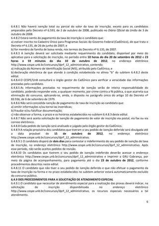 6.4.8.1 Não haverá isenção total ou parcial do valor da taxa de inscrição, exceto para os candidatos 
amparados pelo Decreto nº 6.593, de 2 de outubro de 2008, publicado no Diário Oficial da União de 3 de 
outubro de 2008. 
6.4.8.2 Estará isento do pagamento da taxa de inscrição o candidato que: 
a) estiver inscrito no Cadastro Único para Programas Sociais do Governo Federal (CadÚnico), de que trata o 
Decreto nº 6.135, de 26 de junho de 2007; e 
b) for membro de família de baixa renda, nos termos do Decreto nº 6.135, de 2007. 
6.4.8.3 A isenção deverá ser solicitada mediante requerimento do candidato, disponível por meio do 
aplicativo para a solicitação de inscrição, no período entre 10 horas do dia 20 de setembro de 2012 e 23 
horas e 59 minutos do dia 10 de outubro de 2012, no endereço eletrônico 
http://www.cespe.unb.br/concursos/dprf_12_administrativo, contendo: 
a) indicação do Número de Identificação Social (NIS), atribuído pelo CadÚnico; e 
b) declaração eletrônica de que atende à condição estabelecida na alínea “b” do subitem 6.4.8.2 deste 
edital. 
6.4.8.4 O CESPE/UnB consultará o órgão gestor do CadÚnico para verificar a veracidade das informações 
prestadas pelo candidato. 
6.4.8.5 As informações prestadas no requerimento de isenção serão de inteira responsabilidade do 
candidato, podendo responder este, a qualquer momento, por crime contra a fé pública, o que acarreta sua 
eliminação do concurso, aplicando-se, ainda, o disposto no parágrafo único do artigo 10 do Decreto nº 
83.936, de 6 de setembro de 1979. 
6.4.8.6 Não será concedida isenção de pagamento de taxa de inscrição ao candidato que: 
a) omitir informações e/ou torná-las inverídicas; 
b) fraudar e/ou falsificar documentação; 
c) não observar a forma, o prazo e os horários estabelecidos no subitem 6.4.8.3 deste edital. 
6.4.8.7 Não será aceita solicitação de isenção de pagamento de valor de inscrição via postal, via fax ou via 
correio eletrônico. 
6.4.8.8 Cada pedido de isenção será analisado e julgado pelo órgão gestor do CadÚnico. 
6.4.8.9 A relação provisória dos candidatos que tiveram o seu pedido de isenção deferido será divulgada até 
a data provável de 15 de outubro de 2012, no endereço eletrônico 
http://www.cespe.unb.br/concursos/dprf_12_administrativo. 
6.4.8.9.1 O candidato disporá de dois dias para contestar o indeferimento do seu pedido de isenção de taxa 
de inscrição, no endereço eletrônico http://www.cespe.unb.br/concursos/dprf_12_administrativo. Após 
esse período, não serão aceitos pedidos de revisão. 
6.4.8.10 Os candidatos que tiverem o seu pedido de isenção indeferido deverão acessar o endereço 
eletrônico http://www.cespe.unb.br/concursos/dprf_12_administrativo e imprimir a GRU Cobrança, por 
meio da página de acompanhamento, para pagamento até o dia 23 de outubro de 2012, conforme 
procedimentos descritos neste edital. 
6.4.8.11 O candidato que não tiver o seu pedido de isenção deferido e que não efetuar o pagamento da 
taxa de inscrição na forma e no prazo estabelecidos no subitem anterior estará automaticamente excluído 
do concurso público. 
6.4.9 DOS PROCEDIMENTOS PARA A SOLICITAÇÃO DE ATENDIMENTO ESPECIAL 
6.4.9.1 O candidato que necessitar de atendimento especial para a realização das provas deverá indicar, na 
solicitação de inscrição disponibilizada no endereço eletrônico 
http://www.cespe.unb.br/concursos/dprf_12_administrativo, os recursos especiais necessários a tal 
atendimento. 
6 
 