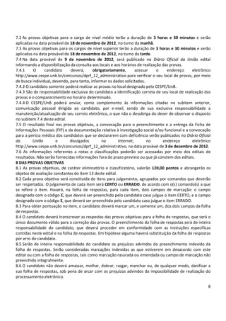 7.2 As provas objetivas para o cargo de nível médio terão a duração de 3 horas e 30 minutos e serão 
aplicadas na data provável de 18 de novembro de 2012, no turno da manhã. 
7.3 As provas objetivas para os cargos de nível superior terão a duração de 3 horas e 30 minutos e serão 
aplicadas na data provável de 18 de novembro de 2012, no turno da tarde. 
7.4 Na data provável de 9 de novembro de 2012, será publicado no Diário Oficial da União edital 
informando a disponibilização da consulta aos locais e aos horários de realização das provas. 
7.4.1 O candidato deverá, obrigatoriamente, acessar o endereço eletrônico 
http://www.cespe.unb.br/concursos/dprf_12_administrativo para verificar o seu local de provas, por meio 
de busca individual, devendo, para tanto, informar os dados solicitados. 
7.4.2 O candidato somente poderá realizar as provas no local designado pelo CESPE/UnB. 
7.4.3 São de responsabilidade exclusiva do candidato a identificação correta de seu local de realização das 
provas e o comparecimento no horário determinado. 
7.4.4 O CESPE/UnB poderá enviar, como complemento às informações citadas no subitem anterior, 
comunicação pessoal dirigida ao candidato, por e-mail, sendo de sua exclusiva responsabilidade a 
manutenção/atualização de seu correio eletrônico, o que não o desobriga do dever de observar o disposto 
no subitem 7.4 deste edital. 
7.5 O resultado final nas provas objetivas, a convocação para o preenchimento e a entrega da Ficha de 
Informações Pessoais (FIP) e da documentação relativa à investigação social e/ou funcional e a convocação 
para a perícia médica dos candidatos que se declararem com deficiência serão publicados no Diário Oficial 
da União e divulgados na Internet, no endereço eletrônico 
http://www.cespe.unb.br/concursos/dprf_12_administrativo, na data provável de 3 de dezembro de 2012. 
7.6 As informações referentes a notas e classificações poderão ser acessadas por meio dos editais de 
resultados. Não serão fornecidas informações fora do prazo previsto ou que já constem dos editais. 
8 DAS PROVAS OBJETIVAS 
8.1 As provas objetivas, de caráter eliminatório e classificatório, valerão 120,00 pontos e abrangerão os 
objetos de avaliação constantes do item 13 deste edital. 
8.2 Cada prova objetiva será constituída de itens para julgamento, agrupados por comandos que deverão 
ser respeitados. O julgamento de cada item será CERTO ou ERRADO, de acordo com o(s) comando(s) a que 
se refere o item. Haverá, na folha de respostas, para cada item, dois campos de marcação: o campo 
designado com o código C, que deverá ser preenchido pelo candidato caso julgue o item CERTO, e o campo 
designado com o código E, que deverá ser preenchido pelo candidato caso julgue o item ERRADO. 
8.3 Para obter pontuação no item, o candidato deverá marcar um, e somente um, dos dois campos da folha 
de respostas. 
8.4 O candidato deverá transcrever as respostas das provas objetivas para a folha de respostas, que será o 
único documento válido para a correção das provas. O preenchimento da folha de respostas será de inteira 
responsabilidade do candidato, que deverá proceder em conformidade com as instruções específicas 
contidas neste edital e na folha de respostas. Em hipótese alguma haverá substituição da folha de respostas 
por erro do candidato. 
8.5 Serão de inteira responsabilidade do candidato os prejuízos advindos do preenchimento indevido da 
folha de respostas. Serão consideradas marcações indevidas as que estiverem em desacordo com este 
edital ou com a folha de respostas, tais como marcação rasurada ou emendada ou campo de marcação não 
preenchido integralmente. 
8.6 O candidato não deverá amassar, molhar, dobrar, rasgar, manchar ou, de qualquer modo, danificar a 
sua folha de respostas, sob pena de arcar com os prejuízos advindos da impossibilidade de realização do 
processamento eletrônico. 
8 
 