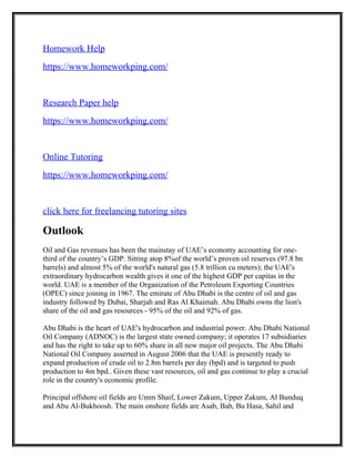 Homework Help
https://www.homeworkping.com/
Research Paper help
https://www.homeworkping.com/
Online Tutoring
https://www.homeworkping.com/
click here for freelancing tutoring sites
Outlook
Oil and Gas revenues has been the mainstay of UAE’s economy accounting for one-
third of the country’s GDP. Sitting atop 8%of the world’s proven oil reserves (97.8 bn
barrels) and almost 5% of the world's natural gas (5.8 trillion cu meters); the UAE's
extraordinary hydrocarbon wealth gives it one of the highest GDP per capitas in the
world. UAE is a member of the Organization of the Petroleum Exporting Countries
(OPEC) since joining in 1967. The emirate of Abu Dhabi is the centre of oil and gas
industry followed by Dubai, Sharjah and Ras Al Khaimah. Abu Dhabi owns the lion's
share of the oil and gas resources - 95% of the oil and 92% of gas.
Abu Dhabi is the heart of UAE's hydrocarbon and industrial power. Abu Dhabi National
Oil Company (ADNOC) is the largest state owned company; it operates 17 subsidiaries
and has the right to take up to 60% share in all new major oil projects. The Abu Dhabi
National Oil Company asserted in August 2006 that the UAE is presently ready to
expand production of crude oil to 2.8m barrels per day (bpd) and is targeted to push
production to 4m bpd.. Given these vast resources, oil and gas continue to play a crucial
role in the country's economic profile.
Principal offshore oil fields are Umm Shaif, Lower Zakum, Upper Zakum, Al Bunduq
and Abu Al-Bukhoosh. The main onshore fields are Asab, Bab, Bu Hasa, Sahil and
 