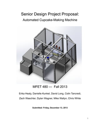 Senior Design Project Proposal:
Automated Cupcake-Making Machine
MFET 480 --- Fall 2013 
Erika Healy, Danielle Kunkel, David Long, Colin Tancredi,
Zach Waechter, Dylan Wagner, Mike Wallyn, Chris White
!
Submitted: Friday, December 13, 2013 
 
!
!1
 