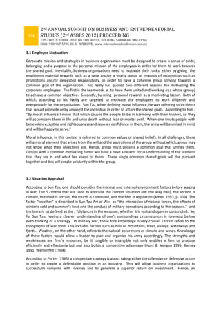 354
2nd ANNUAL SUMMIT ON BUSINESS AND ENTREPRENEURIAL
STUDIES (2nd ASBES 2012) PROCEEDING
15th - 16th OCTOBER 2012. HILTON HOTEL, KUCHING, SARAWAK, MALAYSIA
ISBN: 978-967-5705-08-3. WEBSITE: www. internationalconference.com.my
3.1 Employee Motivation
Corporate mission and strategies in business organisation must be designed to create a sense of pride,
belonging and a purpose in the personal mission of the employees in order for them to work towards
the shared goal. Inevitably, business organisations need to motivate their ranks, either by giving the
employees material rewards such as a raise and/or a yearly bonus or rewards of recognition such as
promotions and/or delegated responsibility, in order to have a cohesive group striving towards a
common goal of the organisation. Mc Neilly has quoted two different reasons for motivating the
corporate employees. The first is the teamwork, ie. to have them united and working as a whole (group)
to achieve a common objective. Secondly, by using personal rewards as a motivating factor. Both of
which, according to Mc Neilly are targeted to motivate the employees to work diligently and
energetically for the organisation. Sun Tzu, when defining moral influence, he was referring to incidents
that would promote unity amongst the individual in order to attain the shared goals. According to him :
“By moral influence I mean that which causes the people to be in harmony with their leaders, so they
will accompany them in life and unto death without fear or mortal peril. When one treats people with
benevolence, justice and righteousness and reposes confidence in them, the army will be united in mind
and will be happy to serve.”
Moral influence, in this context is referred to common values or shared beliefs. In all challenges, there
will a moral element that arises from the will and the aspirations of the group without which, group may
not know what their objectives are. Hence, group must possess a common goal that unifies them.
Groups with a common motivating factor will have a have a clearer focus understanding of the scenario
that they are in and what lies ahead of them. These single common shared goals will the pursued
together and this will create solidarity within the group.
3.2 Situation Appraisal
According to Sun Tzu, one should consider the internal and external environment factors before waging
in war. The 5 criteria that are used to appraise the current situation are: the way (tao), the second is
climate, the third is terrain, the fourth is command, and the fifth is regulation (Ames, 1993, p. 103). The
factor “weather” is described in Sun Tzu Art of War as “the interaction of natural forces, the effects of
winter’s cold and summer’s heat and the conduct of military operations according to the seasons.” and
the terrain, iss defined as the , “distances in the warzone, whether it is vast and open or constricted. So,
for Sun Tzu, having a clearer understanding of one’s surroundings circumstances is foremost before
even thinking of a strategy. In military war, these fore knowledge is very crucial. Terrain refers to the
topography of war zone. This includes factors such as hills or mountains, trees, valleys, waterways and
fjords. Weather, on the other hand, refers to the natural occurences as climate and winds. Knowledge
of these factors would allow a leader to plan and organize his army accordingly. The strengths and
weaknesses are firm’s resources, be it tangible or intangible not only enables a firm to produce
efficiently and effectively but and also builds a competitive advantage (Hunt & Morgan 1995; Barney
1991; Wernerfelt (1984).
According to Porter (1985) a competitive strategy is about taking either the offensive or defensive action
in order to create a defendable position in an industry. This will allow business organizations to
successfully compete with rivalries and to generate a superior return on investment. Hence, an
 