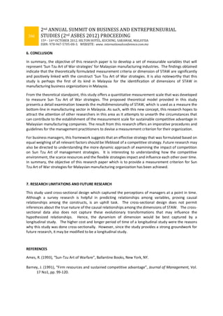 366
2nd ANNUAL SUMMIT ON BUSINESS AND ENTREPRENEURIAL
STUDIES (2nd ASBES 2012) PROCEEDING
15th - 16th OCTOBER 2012. HILTON HOTEL, KUCHING, SARAWAK, MALAYSIA
ISBN: 978-967-5705-08-3. WEBSITE: www. internationalconference.com.my
6. CONCLUSION
In summary, the objective of this research paper is to develop a set of measurable variables that will
represent ‘Sun Tzu Art of War strategies’ for Malaysian manufacturing industries. The findings obtained
indicate that the theoretically formulated measurement criteria or dimension of STAW are significantly
and positively linked with the construct ‘Sun Tzu Art of War strategies. It is also noteworthy that this
study is perhaps the first of its kind in Malaysia for the identification of dimensions of STAW in
manufacturing business organizations in Malaysia.
From the theoretical standpoint, this study offers a quantitative measurement scale that was developed
to measure Sun Tzu Art of War strategies. The proposed theoretical model provided in this study
presents a detail examination towards the multidimensionality of STAW, which is used as a measure the
bottom-line in manufacturing sector in Malaysia. As such, with this new concept, this research hopes to
attract the attention of other researchers in this area as it attempts to unearth the circumstances that
can contribute to the establishment of the measurement scale for sustainable competitive advantage in
Malaysian manufacturing companies. The result from this research offers an imperative procedures and
guidelines for the management practitioners to devise a measurement criterion for their organization.
For business managers, this framework suggests that an effective strategy that was formulated based on
equal weighing of all relevant factors should be lifeblood of a competitive strategy. Future research may
also be directed to understanding the more dynamic approach of examining the impact of competition
on Sun Tzu Art of management strategies. It is interesting to understanding how the competitive
environment, the scarce resources and the flexible strategies impact and influence each other over time.
In summary, the objective of this research paper which is to provide a measurement criterion for Sun
Tzu Art of War strategies for Malaysian manufacturing organization has been achieved.
7. RESEARCH LIMITATIONS AND FUTURE RESEARCH
This study used cross-sectional design which captured the perceptions of managers at a point in time.
Although a survey research is helpful in predicting relationships among variables, proving causal
relationships among the constructs, is an uphill task. The cross-sectional design does not permit
inferences about the true nature of the causal relationships among the dimensions of STAW. The cross-
sectional data also does not capture these evolutionary transformations that may influence the
hypothesized relationships. Hence, the dynamism of dimension would be best captured by a
longitudinal study. The higher cost and longer period of time of a longitudinal study were the reasons
why this study was done cross-sectionally. However, since the study provides a strong groundwork for
future research, it may be modified to be a longitudinal study.
REFERENCES
Ames, R. (1993), “Sun-Tzu Art of Warfare”, Ballantine Books, New York, NY.
Barney, J. (1991), “Firm resources and sustained competitive advantage”, Journal of Management, Vol.
17 No1, pp. 99-120.
 