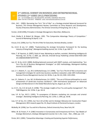 367
2nd ANNUAL SUMMIT ON BUSINESS AND ENTREPRENEURIAL
STUDIES (2nd ASBES 2012) PROCEEDING
15th - 16th OCTOBER 2012. HILTON HOTEL, KUCHING, SARAWAK, MALAYSIA
ISBN: 978-967-5705-08-3. WEBSITE: www. internationalconference.com.my
Chih., W.C. (2003), Recreating Sun Tsu’s “Art of War” as a Strategy-oriented Balanced Scorecard for
Business, The Chinese Management Review, Committee on China Research and Development,
Faculty of Business Administration, The Chinese University of Hong Kong, Vol. 6, No. 1.
Forster, J.B.M (1996), Principles in Strategic Management, Macmillan, Melbourne.
Hunt, Shelby D. & Robert M. Morgan. 1995. "The Comparative Advantage Theory of Competition."
Journal of Marketing 59 (April): 1-14.
Krause, D.G. (1996), Sun Tzu: The Art of War for Executives, Nicholas Brealey, London
Ko, A.S.O. & Lee, S.F. (2000), “Implementing the strategic formulation framework for the banking
industry of Hong Kong”, Managerial Auditing Journal, Vol. 15 No. 9, pp. 469-77.
Kolar, T. & Toporisic, A. (2007), Point of view: Marketing as warfare, revisited., Marketing Intelligence &
Planning, Vol. 25 No. 3, 2007, pp. 203-216, Emerald Group Publishing Limited 0263-4503 (DOI
10.1108/02634500710747725)
Lee, S.F. & Ko, A.S.O. (2000), Building balanced scorecard with SWOT analysis, and implementing ``Sun
Tzu's The Art of Business Management Strategies'' on QFD methodology, Managerial Auditing
Journal.15/1/2 [2000]
Lee, S. F., Roberts, P., Lau, W.S. & Bhattacharyya, S.K. (1998), ``Sun Tzu's The Art of War as business and
management strategies for world class business excellence evaluation under QFD methodology'',
Business Process Management Journal, Vol. 04 No. 2, pp. 96-113, ISSN: 1355-2503.
Lee, S.F., Roberts, P., Lau, W.S. & Bhattacharyya, S.K. (1997), ``The use of Chinese philosophies to assist
achievement of world-class business excellence'', CIRP International Symposium on Advanced
Design and Manufacture in the Global Manufacturing Era, August, pp. 21-22.
Lo, V.H.Y., Ho, C.O. & Sculli, D. (1998), “The strategic insights of Sun Tzu and quality management”, The
TQM Magazine, Vol. 10 No. 3, pp. 161-8.
Low, S.P. & Tan, M.C.S. (1995), “A convergence of Western marketing mix concepts and oriental
strategic”, Marketing Intelligence & Planning, Vol. 13 No. 2, 1995, pp. 36-46.
Low, S.P. & Yeo, K.K. (1992), Sun Tzu’s Art of War and Its Strategic Relevance for Construction Project
Management, RICS research paper No. 25, Royal Institute of Chartered Surveyors, London.
McNeilly, M. (1996), Sun Tzu and Art of Business, Oxford University Press, New York, NY.
Miller, M. & Friesen, P. H. (1982) Innovation in Conservative and Entrepreneurial Firms: Two Models of
Strategic Momentum, Strategic Management Journal, Vol. 3, No. 1 (Jan. - Mar., 1982), pp. 1-25
Porter, M.E. (1985), “Competitive Advantage: Creating and Sustaining Superior Performance,
 