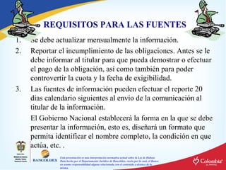 REQUISITOS PARA LAS FUENTES
1.
2.

3.

Se debe actualizar mensualmente la información.
Reportar el incumplimiento de las obligaciones. Antes se le
debe informar al titular para que pueda demostrar o efectuar
el pago de la obligación, así como también para poder
controvertir la cuota y la fecha de exigibilidad.
Las fuentes de información pueden efectuar el reporte 20
días calendario siguientes al envío de la comunicación al
titular de la información.
El Gobierno Nacional establecerá la forma en la que se debe
presentar la información, esto es, diseñará un formato que
permita identificar el nombre completo, la condición en que
actúa, etc. .
Esta presentación es una interpretación normativa actual sobre la Ley de Habeas
Data hecha por el Departamento Jurídico de Bancóldex, razón por la cual, el Banco
no asume responsabilidad alguna relacionada con el contenido y alcance de la
misma.

 