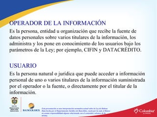 OPERADOR DE LA INFORMACIÓN
Es la persona, entidad u organización que recibe la fuente de
datos personales sobre varios titulares de la información, los
administra y los pone en conocimiento de los usuarios bajo los
parámetros de la Ley; por ejemplo, CIFIN y DATACRÉDITO.

USUARIO
Es la persona natural o jurídica que puede acceder a información
personal de uno o varios titulares de la información suministrada
por el operador o la fuente, o directamente por el titular de la
información.
Esta presentación es una interpretación normativa actual sobre la Ley de Habeas
Data hecha por el Departamento Jurídico de Bancóldex, razón por la cual, el Banco
no asume responsabilidad alguna relacionada con el contenido y alcance de la
misma.

 