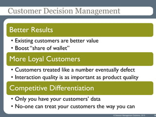 Customer Decision Management
Better Results
• Existing customers are better value
• Boost “share of wallet”

More Loyal Customers
• Customers treated like a number eventually defect
• Interaction quality is as important as product quality

Competitive Differentiation
• Only you have your customers’ data
• No-one can treat your customers the way you can
© Decision Management Solutions, 2013

39

 