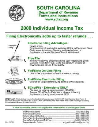 SOUTH CAROLINA
                                              Department of Revenue
                                              Forms and Instructions
                                                        www.sctax.org

                    2008 Individual Income Tax
  Filing Electronically adds up to faster refunds . . .
                              Electronic Filing Advantages
     Electronic                  Fewer errors
     Filing                      Direct deposit of a refund is available ONLY to Electronic Filers
                                 State return incentive - file early and pay by May 1st
                                 Pay balance due via Electronic Funds Withdrawal

                              Free File
                                 You may qualify to electronically file your federal and South
                                 Carolina return for FREE. Go to the SC DOR website at
                                 www.sctax.org to see if you qualify.

                              Fed/State On-Line Filing
                                 Link to tax preparation software at www.sctax.org

                              Fed/State Electronic Filing
                                 Search for tax preparers by zip code at www.sctax.org

                              SCnetFile - Extensions ONLY
                                File zero or balance due extension (SC4868)
                                Access SCnetFile for Extensions at www.sctax.org
                                Pay balance due by credit card or EFW
IMPORTANT: The Individual Income Tax Booklet no longer contains the SC1040A South Carolina Short Form. If
necessary, taxpayers may obtain the SC1040A from our website under the Current Year Forms heading or by calling
Forms/Fax-On-Demand at 1-800-768-3676.


            Check our website (www.sctax.org) for the latest version of current year forms.

                       Information/Website ................................................................ www.sctax.org
                       Information/Columbia .............................................................. (803) 898-5709
                       Refund Status/Columbia ......................................................... (803) 898-5300
                       Forms/Fax-On-Demand/Columbia .......................................... (803) 898-5320
                       Forms/Fax-On-Demand/Toll Free ........................................... 1-800-768-3676
                       Suggestions for Forms......................................suggestions4forms@sctax.org
(Rev. 10/7/08)
 