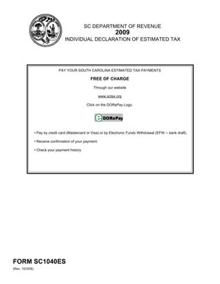 SC DEPARTMENT OF REVENUE
                                                                    2009
                                    INDIVIDUAL DECLARATION OF ESTIMATED TAX




                                PAY YOUR SOUTH CAROLINA ESTIMATED TAX PAYMENTS

                                                    FREE OF CHARGE

                                                      Through our website

                                                           www.sctax.org

                                                  Click on the DORePay Logo.




                 • Pay by credit card (Mastercard or Visa) or by Electronic Funds Withdrawal (EFW -- bank draft).

                 • Receive confirmation of your payment.

                 • Check your payment history.




FORM SC1040ES
(Rev. 10/3/08)
 