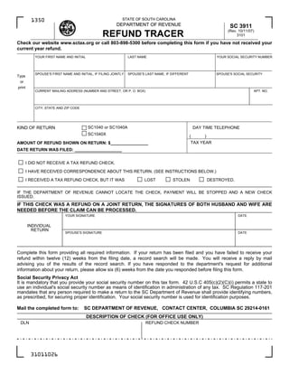 STATE OF SOUTH CAROLINA
          1350
                                                        DEPARTMENT OF REVENUE                                            SC 3911
                                                                                                                        (Rev. 10/11/07)
                                                REFUND TRACER                                                                3101

Check our website www.sctax.org or call 803-898-5300 before completing this form if you have not received your
current year refund.
           YOUR FIRST NAME AND INITIAL                          LAST NAME                                         YOUR SOCIAL SECURITY NUMBER




           SPOUSE'S FIRST NAME AND INITIAL, IF FILING JOINTLY   SPOUSE'S LAST NAME, IF DIFFERENT                  SPOUSE'S SOCIAL SECURITY
Type
 or
print
           CURRENT MAILING ADDRESS (NUMBER AND STREET, OR P. O. BOX)                                                                  APT. NO.




           CITY, STATE AND ZIP CODE




                                         SC1040 or SC1040A
KIND OF RETURN                                                                                         DAY TIME TELEPHONE
                                         SC1040X                                                   (       )
                                                                                                   TAX YEAR
AMOUNT OF REFUND SHOWN ON RETURN: $________________
DATE RETURN WAS FILED: ____________________


        I DID NOT RECEIVE A TAX REFUND CHECK.
        I HAVE RECEIVED CORRESPONDENCE ABOUT THIS RETURN. (SEE INSTRUCTIONS BELOW.)
        I RECEIVED A TAX REFUND CHECK, BUT IT WAS                       LOST           STOLEN                  DESTROYED.

IF THE DEPARTMENT OF REVENUE CANNOT LOCATE THE CHECK, PAYMENT WILL BE STOPPED AND A NEW CHECK
ISSUED.
IF THIS CHECK WAS A REFUND ON A JOINT RETURN, THE SIGNATURES OF BOTH HUSBAND AND WIFE ARE
NEEDED BEFORE THE CLAIM CAN BE PROCESSED.
                           YOUR SIGNATURE                                                                                    DATE


        INDIVIDUAL
          RETURN
                           SPOUSE'S SIGNATURE                                                                                DATE




Complete this form providing all required information. If your return has been filed and you have failed to receive your
refund within twelve (12) weeks from the filing date, a record search will be made. You will receive a reply by mail
advising you of the results of the record search. If you have responded to the department's request for additional
information about your return, please allow six (6) weeks from the date you responded before filing this form.
Social Security Privacy Act
It is mandatory that you provide your social security number on this tax form. 42 U.S.C 405(c)(2)(C)(i) permits a state to
use an individual's social security number as means of identification in administration of any tax. SC Regulation 117-201
mandates that any person required to make a return to the SC Department of Revenue shall provide identifying numbers,
as prescribed, for securing proper identification. Your social security number is used for identification purposes.

Mail the completed form to:           SC DEPARTMENT OF REVENUE, CONTACT CENTER, COLUMBIA SC 29214-0161
                                         DESCRIPTION OF CHECK (FOR OFFICE USE ONLY)
 DLN                                                                     REFUND CHECK NUMBER




          31011026
 