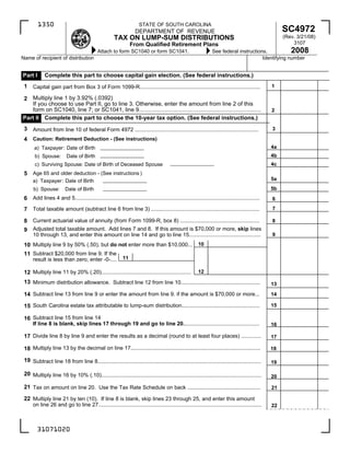 1350                                                         STATE OF SOUTH CAROLINA
                                                                                                                                                        SC4972
                                                                    DEPARTMENT OF REVENUE
                                                                                                                                                        (Rev. 3/21/08)
                                                       TAX ON LUMP-SUM DISTRIBUTIONS
                                                                                                                                                            3107
                                                                 From Qualified Retirement Plans
                                                                                                                                                       2008
                                             Attach to form SC1040 or form SC1041.                                 See federal instructions.
Name of recipient of distribution                                                                                                         Identifying number


Part I       Complete this part to choose capital gain election. (See federal instructions.)
 1                                                                                                                                                 1
      Capital gain part from Box 3 of Form 1099-R...............................................................................

   Multiply line 1 by 3.92% (.0392)
 2
   If you choose to use Part II, go to line 3. Otherwise, enter the amount from line 2 of this
   form on SC1040, line 7; or SC1041, line 9............................................................................                           2
Part II Complete this part to choose the 10-year tax option. (See federal instructions.)
 3                                                                                                                                                 3
      Amount from line 10 of federal Form 4972 .................................................................................
 4    Caution: Retirement Deduction - (See instructions)
                                                                                                                                                   4a
      a) Taxpayer: Date of Birth
                                                                                                                                                   4b
       b) Spouse:         Date of Birth
                                                                                                                                                   4c
       c) Surviving Spouse: Date of Birth of Deceased Spouse
 5    Age 65 and older deduction - (See instructions )
                                                                                                                                                   5a
      a) Taxpayer: Date of Birth
                                                                                                                                                   5b
      b) Spouse:         Date of Birth
      Add lines 4 and 5.........................................................................................................................
 6                                                                                                                                                 6
                                                                                                                                                   7
      Total taxable amount (subtract line 6 from line 3) .......................................................................
 7
      Current actuarial value of annuity (from Form 1099-R, box 8) ....................................................
 8                                                                                                                                                 8
      Adjusted total taxable amount. Add lines 7 and 8. If this amount is $70,000 or more, skip lines
 9
                                                                                                                                                   9
      10 through 13, and enter this amount on line 14 and go to line 15...............................................
                                                                                                          10
 10 Multiply line 9 by 50% (.50), but do not enter more than $10,000...
 11 Subtract $20,000 from line 9. If the
                                                            11
      result is less than zero, enter -0-....

                                                                                                          12
 12 Multiply line 11 by 20% (.20)...........................................................
 13 Minimum distribution allowance. Subtract line 12 from line 10....................................................                              13

 14 Subtract line 13 from line 9 or enter the amount from line 9. if the amount is $70,000 or more...                                              14

                                                                                                                                                   15
 15 South Carolina estate tax attributable to lump-sum distribution...................................................

 16 Subtract line 15 from line 14
      If line 8 is blank, skip lines 17 through 19 and go to line 20..................................................                             16

 17 Divide line 8 by line 9 and enter the results as a decimal (round to at least four places) .............                                       17

 18 Multiply line 13 by the decimal on line 17.....................................................................................                18

 19 Subtract line 18 from line 8...........................................................................................................        19

 20 Multiply line 16 by 10% (.10).........................................................................................................         20

 21 Tax on amount on line 20. Use the Tax Rate Schedule on back ................................................                                   21

 22 Multiply line 21 by ten (10). If line 8 is blank, skip lines 23 through 25, and enter this amount
      on line 26 and go to line 27...........................................................................................................      22



        31071020
 