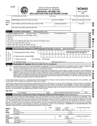 1350
                                                                                                          STATE OF SOUTH CAROLINA
                                                                                                                                                                                 SC8453
                                                                                                         DEPARTMENT OF REVENUE
                                                                                            INDIVIDUAL INCOME TAX                                                                 (Rev. 6/13/08)
                                                                                                                                                                                      3299
                                                                                       DECLARATION FOR ELECTRONIC FILING
                                                      Your first name and initial                                           Last name                                     Your social security number

                                                      If joint return, spouse's first name and initial                        Last name, if different                   Spouse's social security number
Please
print or
                                                                                                                                                                                                               D
                                                      Home address (number and street, apt. number or RR)                            Daytime telephone #                           Tax Year
type.
                                                                                                                                                                                                               O
                                                      City, town or post office, state and ZIP code

                                                                                                                                                                                                               N
 Part I     Tax Return Information  (Whole dollars only)
                                                                                                                                                                                                               O
1. Federal taxable income Check form filed:                                                                                            1                                                                 00
                                             SC1040, line 1;                                                            SC1040A, line 1
                                                                                                                                                                                                               T
                                                                                                                                       2                                                                 00
2. Net SC tax (SC1040, line 15; SC1040A, line 8) . . . . . . . . . . . . . . . . . . . . . . . . . . . . . . . . . . . . . . . . . . .
3. Use Tax . . . . . . . . . . . . . . . . . . . . . . . . . . . . . . . . . . . . . . . . . . . . . . . . . . . . . . . . . . . . . . . . . . . . . . . . . . .
                                                                                                                                       3                                                                 00
                                                                                                                                                                                                               M
4. Total Tax . . . . . . . . . . . . . . . . . . . . . . . . . . . . . . . . . . . . . . . . . . . . . . . . . . . . . . . . . . . . . . . . . . . . . . . . . .
                                                                                                                                       4                                                                 00
5. SC Income Tax Withheld (SC1040, lines 16 & 20; SC1040A, line 9) . . . . . . . . . . . . . . . . . . . . . . . . . . . .             5                                                                 00    A
6. Tuition Tax Credit (SC1040, line 21) . . . . . . . . . . . . . . . . . . . . . . . . . . . . . . . . . . . . . . . . . . . . . . . . . . . . .
                                                                                                                                       6                                                                 00
                                                                                                                                                                                                               I
7. Refund (SC1040, line 30; SC1040A, line 15) . . . . . . . . . . . . . . . . . . . . . . . . . . . . . . . . . . . . . . . . . . . . .7                                                                 00
                                                                                                                                                                                                               L
8. Amount you owe (SC1040, line 31; SC1040A, line 16) . . . . . . . . . . . . . . . . . . . . . . . . . . . . . . . . . . . . .        8                                                                 00
 Part II                                                Direct Deposit of Refund or EFW Payment of Tax Due (Optional - See instructions.)
                                                                                                                                                                                                               K
STAPLE COPIES OF




                                                                                                                                                         The first two numbers of the RTN must
                   STATE W-2(s) and




                                                         9. Routing transit number (RTN)
                                                                                                                                                                                                               E
                                                                                                                                                         be 01 through 12 or 21 through 32.
                                      1099(s) HERE




                                                                                                                                                                                                               E
                                                        10. Bank account number (BAN)
                                                                                                                                                                                                               P
                                                        11. Type of account:                    Checking         Savings

                                                                                                                                                                                                               F
                                                        12. Withdrawal Date                                                   Withdrawal Amount $
 Part III                                               Declaration of Taxpayer (Sign only after Part I is completed.)                                                                                         O
13.                                                  a. I consent that my refund be directly deposited as designated in Part II, and declare that the information shown on lines 1 through 8 is
                                                                                                                                                                                                               R
                                                        correct. If I have filed a joint return, this is an irrevocable appointment of the other spouse as an agent to receive the refund.
                                                     b. I do not want direct deposit of my refund or am not receiving a refund.
                                                     c. I authorize (1) the South Carolina Department of Revenue and its designated financial agents to initiate an Electronic Funds Withdrawal
                                                                                                                                                                                                               Y
                                                        (payment) entry to my financial institution account designated in Part II for payment of my South Carolina taxes owed, and (2) my financial
                                                        institution to debit the entry to my account. I also authorize the financial institutions involved in the processing of my electronic payment of
                                                                                                                                                                                                               O
                                                        taxes to receive confidential information necessary to answer inquiries and resolve issues related to my payment. Under the items of this
                                                                                                                                                                                                               U
                                                        authorization, I can revoke this authorization by notifying the South Carolina Department of Revenue no later than two business days prior
                                                        to the withdrawal (settlement) date by calling 803-896-1715.
                                                                                                                                                                                                               R
If I have filed a balance due return, I understand that if the SC Department of Revenue does not receive full and timely payment of my tax liability, I will
remain liable for the tax liability and all applicable interest and penalties.
                                                                                                                                                                                                               R
I declare that I have compared the information (including direct deposit or EFW data) on my return with the information I have provided to my electronic
return originator (ERO) and the amounts agree with the amounts on my SC tax return. To the best of my knowledge, my return is true and complete. I
                                                                                                                                                                                                               E
consent that my return and accompanying schedules and statements be sent to the Internal Revenue Service (IRS) by my ERO, and subsequently by
                                                                                                                                                                                                               C
the IRS to the SC Department of Revenue. I understand that EROs and taxpayers filing on line should not submit this form to the SC Department of
Revenue, but should retain it and supporting documents for three (3) years.
                                                                                                                                                                                                               O
Sign Here
                                                                                                                                                                                                               R
                                                                 Your signature                                      Date          Spouse's signature (If joint, BOTH must sign)                Date
                                                                                                                                                                                                               D
 Part IV                                                Declaration of Electronic Return Originator (ERO) and Paid Preparer (See Instructions.)
                                                                                                                                                                                                               S
I declare that I have received the above taxpayer's return and the entries on this form are complete and correct to the best of my knowledge. I have
obtained the taxpayer's signature on this form before submitting this return to the SC Department of Revenue. I have provided the taxpayer with a copy
of all forms and information to be filed with the IRS and the SC Department of Revenue, and have followed all other requirements described in the IRS
Pub. 1345 Authorized IRS e-file Providers of Individual Income Tax Returns, and requirements specified by the SC Department of Revenue. If I am the
preparer, I declare that I have examined the above taxpayer's return and accompanying schedules and statements, and to the best of my knowledge,
they are true and complete. This declaration is based on all information of which I have knowledge. I understand I do not mail this form. I am
required to keep this form and the supporting documents for three (3) years.
                                                                                                                          Date          Check if        Check if               Your social security number
                                                        ERO
ERO's                                                                                                                                   also paid       self-
                                                        signature                                                                       preparer        employed
Use                                                     Firm name (or                                                                                        E.I. No.
Only                                                    yours if self-employed)
                                                                                                                                                             ZIP code
                                                        and address

Paid                                                                                                                                        Date        Check                 Preparer's social security no.
                                                          Preparer                                                                                      if self-
Preparer's                                                signature                                                                                     employed
Use                                                       Firm name (or                                                                                     E.I. No.
                                                          yours if self-employed)
Only                                                                                                                                                        ZIP code
                                                          and address
 