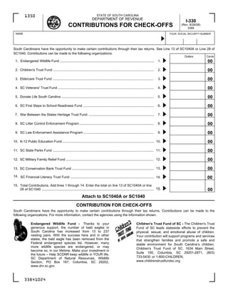 STATE OF SOUTH CAROLINA
          1350
                                                                          DEPARTMENT OF REVENUE
                                                                                                                                                         I-330
                                                   CONTRIBUTIONS FOR CHECK-OFFS                                                                       (Rev. 8/26/08)
                                                                                                                                                          3384
  NAME                                                                                                                                         YOUR SOCIAL SECURITY NUMBER




South Carolinians have the opportunity to make certain contributions through their tax returns. See Line 13 of SC1040A or Line 28 of
SC1040. Contributions can be made to the following organizations:
                                                                                                                                                        Dollars        Cents
                                                                                                                                                                       00
 1. Endangered Wildlife Fund ....................................................................................................        1.

                                                                                                                                                                       00
 2. Children's Trust Fund ...........................................................................................................    2.

                                                                                                                                                                       00
 3. Eldercare Trust Fund ...........................................................................................................     3.

                                                                                                                                                                       00
 4. SC Veterans' Trust Fund ......................................................................................................       4.

                                                                                                                                                                       00
 5. Donate Life South Carolina ..................................................................................................        5.

                                                                                                                                                                       00
 6. SC First Steps to School Readiness Fund ...........................................................................                  6.

                                                                                                                                                                       00
 7. War Between the States Heritage Trust Fund ......................................................................                    7.

                                                                                                                                                                       00
 8. SC Litter Control Enforcement Program ...............................................................................                8.

                                                                                                                                                                       00
 9. SC Law Enforcement Assistance Program ..........................................................................                     9.
                                                                                                                                                                       Cents
                                                                                                                                                                       00
10. K-12 Public Education Fund ................................................................................................. 10.

                                                                                                                                                                       00
11. SC State Parks Fund ........................................................................................................... 11.

                                                                                                                                                                       00
12. SC Military Family Relief Fund ............................................................................................. 12.

                                                                                                                                                                       00
13. SC Conservation Bank Trust Fund ....................................................................................... 13.

14. SC Financial Literacy Trust Fund ......................................................................................... 14.                                     00
15. Total Contributions. Add lines 1 through 14. Enter the total on line 13 of SC1040A or line
    28 of SC1040 ....................................................................................................................... 15.                           00
                                                                Attach to SC1040A or SC1040
                                                           CONTRIBUTION FOR CHECK-OFFS
South Carolinians have the opportunity to make certain contributions through their tax returns. Contributions can be made to the
following organizations. For more information, contact the agencies using the information shown.

                Endangered Wildlife Fund - Thanks to your                                                           Children's Trust Fund of SC - The Children's Trust
                generous support, the number of bald eagles in                                                      Fund of SC leads statewide efforts to prevent the
                South Carolina has increased from 13 to 237                                                         physical, sexual, and emotional abuse of children.
                nesting pairs. With the success here and in other                                                   Your contribution will support programs and services
                states, the bald eagle has been removed from the                                                    that strengthen families and promote a safe and
                Federal endangered species list. However, many                                                      stable environment for South Carolina’s children.
                more wildlife species are endangered, or may
                                                                                                                    Children's Trust Fund of SC, 1634 Main Street,
                become so, in our lifetime. Make your investment in
                                                                                                                    Suite 100, Columbia, SC 29201-2871, (803)
                the future – Help SCDNR keep wildlife in YOUR life.
                                                                                                                    733-5430 or 1-800-CHILDREN,
                SC Department of Natural Resources, Wildlife
                                                                                                                    www.childrenstrustfundsc.org
                Section, PO Box 167, Columbia, SC 29202,
                www.dnr.sc.gov



          33841024
 