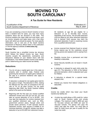MOVING TO
                                 SOUTH CAROLINA?
                                      A Tax Guide for New Residents
 A publication of the                                                                          Publication # 1
                                                                                                 May 8, 2007
 South Carolina Department of Revenue

If you are considering a move to South Carolina or have          All residents at age 65 are eligible for a
been a resident here for years, you may have many                deduction of up to $15,000 from income,
questions about the tax structure in this state. This            regardless of the source. The $15,000 deduction
brochure explains the major state and local taxes, such          must be offset by any other retirement deduction
as income, property and sales taxes, and a few other             that is claimed. Each spouse may claim the
taxes with which you should be aware. For more specific          retirement deduction if each is receiving income
information, call or visit one of the South Carolina             from a qualified retirement plan.
Department of Revenue offices listed in this publication
or visit the agency's website at www.sctax.org.
                                                                 Income received from National Guard or armed
Income Tax
                                                                 forces reserve pay for the customary annual
                                                                 training period and weekend drill is exempt from
South Carolina has a simplified income tax structure
                                                                 tax.
which follows the federal income tax laws. South
Carolina accepts the adjustments, exemptions and
                                                                 Disability income from a permanent and total
deductions allowed on your federal return with few
                                                                 disability is deductible.
modifications. Your federal taxable income is the starting
point in determining your state income tax liability.
                                                                 Social Security benefits are not taxed in South
                                                                 Carolina.
Deductions
                                                                 A deduction is allowed for each child under the
     You do not pay a capital gains tax in this state on         age of 6. The deduction is 100% of the federal
     property sold in another state. Federal rules               personal exemption, which is adjusted each year
     governing the exclusion of capital gains realized on        for inflation.
     the sale of a personal residence also apply in
     South Carolina.                                             A deduction is allowed for a special needs
                                                                 adopted child.
     A deduction is allowed for net capital gains held for
     two years or longer. The deduction is 44%, making           Interest you receive from federal obligations is
     the effective tax rate 3.9% as compared to the top          deductible.
     rate of 7% on all other income. For tax years
                                                             Credits
     beginning after 2000, the South Carolina holding
     period is the same as the federal.
                                                             Income tax credits which may lower your South
     Beginning with the first year you receive qualified     Carolina tax liability are:
     retirement income and until you turn 65, you may
     take an annual deduction of up to $3,000. You               A tuition tax credit allows a 25% credit for tuition
     may take this deduction for income received from            paid to South Carolina public and private
     any qualified retirement plan, such as IRAs,                colleges. The maximum credit is $850 per year
     government pension plans, Keough plans and                  for four-year schools and $350 per year for
     private sector pensions. If both spouses receive            two-year schools. The person who pays the
     retirement income, each spouse is entitled to an            tuition may take the credit. You must take at
     individual deduction. At age 65, retirees may take a        least 30 credit hours per year to qualify for the
     deduction of up to $10,000 from retirement income.          tuition tax credit.
 