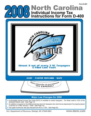 2008                               North Carolina
                                                                                                             Form D-401




                                    Individual Income Tax
                                    Instructions for Form D-400


                                                     LINA
                                            ARO
                                          C
                                 TH
                              NOR




                                                                              E
                                                                         NU

                                                                         VE
                                                                     E
                                                                  FR
                                                DEPARTMENT O


                Almost 2 out of every 3 NC Taxpayers
                          E-Filed Last Year!



                             EASY · FASTER REFUNDS · SAFE
                                   De                    ca
                                     clar
                                         ación Electróni
                                       (    EN ESPAÑOL)




                                    Major Law Changes for 2008
  A refundable Earned Income Tax Credit (EITC) is available to certain taxpayers. The State credit is 3.5% of the
  allowable federal credit. (See Page 13)
  An addition is required on the 2008 income tax return for taxpayers who claim bonus depreciation for property placed
  in service on or after January 1, 2008. (See Page 10)
  The upper income tax rate was reduced from 8% to 7.75%. (See Page 25)

                                                                                         www.dornc.com
N.C. Department of Revenue, Raleigh, NC 27640-0001
 