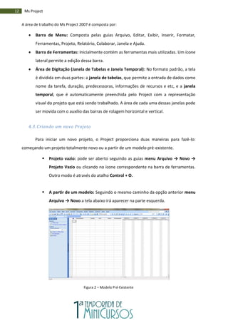 12 Ms Project
A área de trabalho do Ms Project 2007 é composta por:
 Barra de Menu: Composta pelas guias Arquivo, Editar, Exibir, Inserir, Formatar,
Ferramentas, Projeto, Relatório, Colaborar, Janela e Ajuda.
 Barra de Ferramentas: Inicialmente contém as ferramentas mais utilizadas. Um ícone
lateral permite a edição dessa barra.
 Área de Digitação (Janela de Tabelas e Janela Temporal): No formato padrão, a tela
é dividida em duas partes: a janela de tabelas, que permite a entrada de dados como
nome da tarefa, duração, predecessoras, informações de recursos e etc, e a janela
temporal, que é automaticamente preenchida pelo Project com a representação
visual do projeto que está sendo trabalhado. A área de cada uma dessas janelas pode
ser movida com o auxílio das barras de rolagem horizontal e vertical.
4.3. Criando um novo Projeto
Para iniciar um novo projeto, o Project proporciona duas maneiras para fazê-lo:
começando um projeto totalmente novo ou a partir de um modelo pré-existente.
 Projeto vazio: pode ser aberto seguindo as guias menu Arquivo → Novo →
Projeto Vazio ou clicando no ícone correspondente na barra de ferramentas.
Outro modo é através do atalho Control + O.
 A partir de um modelo: Seguindo o mesmo caminho da opção anterior menu
Arquivo → Novo a tela abaixo irá aparecer na parte esquerda.
Figura 2 – Modelo Pré-Existente
 