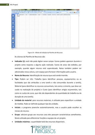 24 Ms Project
Figura 14 – Modo de Exibição da Planilha de Recursos
As colunas da Planilha de Recursos são:
 Indicador (i): você não pode digitar nesse campo. Ícones podem aparecer durante o
projeto como resposta a alguma ação realizada. Ícones de aviso são exibidos, por
exemplo, quando algum recurso está superalocado. Notas também podem ser
adicionados nessa coluna, com espaço para fornecer informações pelo usuário.
 Nome do Recurso: Identificação do recurso que está sendo inserido.
 Tipo: Podem ser três: Trabalho (para identificar pessoas, equipamentos ou as
facilidades que são atribuídas a uma tarefa e não consumidas durante a tarefa),
Material (para identificar os recursos consumíveis, tais como o cimento, que deve ser
usada na realização do projeto) e Custo (para identificar artigos orçamentais, tais
como os custos de curso, que não são dependentes da quantidade de trabalho ou da
duração de uma tarefa).
 Unidade do material: para recursos materiais, é utilizado para especificar a unidade
de medida. Pode ser definido qualquer tipo de unidade;
 Iniciais: o programa preenche automaticamente, mas o usuário pode escolher as
iniciais do recurso.
 Grupo: adiciona grupo aos recursos caso eles possuam características semelhantes.
Muito utilizado para diferenciar funções e equipes de um projeto.
 Unidades máximas: a quantidade total dos recursos disponíveis.
 