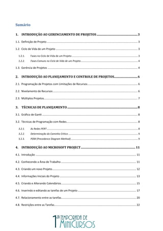 Sumário
1. INTRODUÇÃO AO GERENCIAMENTO DE PROJETOS ......................................................3
1.1. Definição de Projeto ........................................................................................................................ 3
1.2. Ciclo de Vida de um Projeto ............................................................................................................ 3
1.2.1. Fases no Ciclo de Vida de um Projeto................................................................................................3
1.2.2. Fases Comuns no Ciclo de Vida de um Projeto...................................................................................4
1.3. Gerência de Projetos ....................................................................................................................... 4
2. INTRODUÇÃO AO PLANEJAMENTO E CONTROLE DE PROJETOS...............................6
2.1. Programação de Projetos com Limitações de Recursos.................................................................. 6
2.2. Nivelamento de Recursos................................................................................................................ 6
2.3. Múltiplos Projetos............................................................................................................................ 7
3. TÉCNICAS DE PLANEJAMENTO.............................................................................................8
3.1. Gráfico de Gantt .............................................................................................................................. 8
3.2. Técnicas de Programação com Redes.............................................................................................. 8
3.2.1. As Redes PERT....................................................................................................................................8
3.2.2. Determinação do Caminho Crítico .....................................................................................................9
3.2.3. PDM (Precedence Diagram Method) .................................................................................................9
4. INTRODUÇÃO AO MICROSOFT PROJECT........................................................................ 11
4.1. Introdução ..................................................................................................................................... 11
4.2. Conhecendo a Área de Trabalho ................................................................................................... 11
4.3. Criando um novo Projeto............................................................................................................... 12
4.4. Informações Iniciais do Projeto ..................................................................................................... 13
4.5. Criando e Alterando Calendários................................................................................................... 15
4.6. Inserindo e editando as tarefas de um Projeto ............................................................................. 17
4.7. Relacionamento entre as tarefas................................................................................................... 20
4.8. Restrições entre as Tarefas............................................................................................................ 22
 