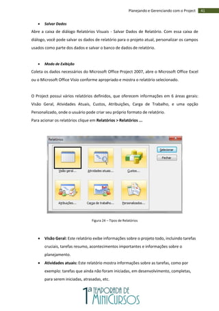 41Planejando e Gerenciando com o Project
 Salvar Dados
Abre a caixa de diálogo Relatórios Visuais - Salvar Dados de Relatório. Com essa caixa de
diálogo, você pode salvar os dados de relatório para o projeto atual, personalizar os campos
usados como parte dos dados e salvar o banco de dados de relatório.
 Modo de Exibição
Coleta os dados necessários do Microsoft Office Project 2007, abre o Microsoft Office Excel
ou o Microsoft Office Visio conforme apropriado e mostra o relatório selecionado.
O Project possui vários relatórios definidos, que oferecem informações em 6 áreas gerais:
Visão Geral, Atividades Atuais, Custos, Atribuições, Carga de Trabalho, e uma opção
Personalizado, onde o usuário pode criar seu próprio formato de relatório.
Para acionar os relatórios clique em Relatórios > Relatórios ...
Figura 24 – Tipos de Relatórios
 Visão Geral: Este relatório exibe informações sobre o projeto todo, incluindo tarefas
cruciais, tarefas resumo, acontecimentos importantes e informações sobre o
planejamento.
 Atividades atuais: Este relatório mostra informações sobre as tarefas, como por
exemplo: tarefas que ainda não foram iniciadas, em desenvolvimento, completas,
para serem iniciadas, atrasadas, etc.
 