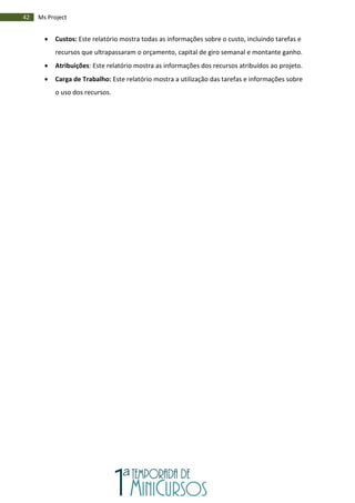 42 Ms Project
 Custos: Este relatório mostra todas as informações sobre o custo, incluindo tarefas e
recursos que ultrapassaram o orçamento, capital de giro semanal e montante ganho.
 Atribuições: Este relatório mostra as informações dos recursos atribuídos ao projeto.
 Carga de Trabalho: Este relatório mostra a utilização das tarefas e informações sobre
o uso dos recursos.
 