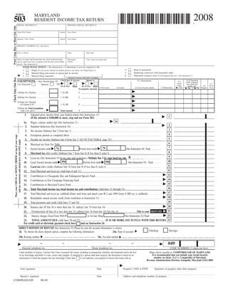 FORM
                                                                                           MARYLAND
                                                                                                                                                                                                                                                                                                                              2008
503                                                                                        RESIDENT INCOME TAX RETURN
                                                                                                                                                                                                                                                                                                                              $
                                         SOCIAL SECURITY #                                                                                 SPOUSE’S SOCIAL SECURITY #
Print Using Blue or Black Ink Only




                                         Your First Name                                                                         Initial   Last Name


                                         Spouse’s First Name                                                                     Initial   Last Name


                                         PRESENT ADDRESS (No. and street)


                                         City or Town                                                                                      State                      Zip Code


                                         Name of county and incorporated city, town or special taxing                                      Maryland                    City, town or taxing area
                                                                                                                                           county
                                         area in which you were a resident on the last day of the taxable
                                         period. (See Instruction 6)
                                                                             YOUR FILING STATUS—See Instruction 1 to determine if you are required to file.
                                                                                                                                                                                                                               4.           Head of household
                                                                             1.     Single (If you can be claimed on another person’s tax return, use Filing Status 6.)
                                                                                                                                                                                                                               5.           Qualifying widow(er) with dependent child
                                                                             2.     Married filing joint return or spouse had no income
                                                                                                                                                                                                                               6.           Dependent taxpayer (Enter 0 in Exemption Box (A)—See Instruction 7)
                                                                             3.     Married filing separately
                                                                                                                                            SPOUSE’S SOCIAL SECURITY NUMBER
Check Only One Box




                                                                                                                                                                                                                                                                                                                     (5) If Dependent
                                                                                                                                 Check here if you are:               Spouse is:                                                                (C) Dependents:
                                         EXEMPTIONS—See Instruction 10                                                                                                                                                                                                                                      (4)      Child is checked,
                                                                                                                                                                                                                                                                                                         Check                                      (7)
                                                                                                                           (B)                                                                                                                                                                                        does child have
                                         (A) Yourself                                                Spouse
                                                                                                                                                                                                                                                                                                         if Dep.                                   65 or
                                                                                                                                                                                                                                                                                                                                           (6)
                                                                                                                                                                                                                                                                                                                       health care?
                                                                                                                                  65 or over                  65 or over Blind
                                                                                                                                                   Blind
                                                                                                                                                                               (1) First name                      Last name                                                          (3) Relationship
                                                                                                                                                                                                                                             (2) Social Security number                                      Child                                 Over
                                                                                                                                                                                                                                                                                                                                         Regular
                                                                                                                                                                                                                                                                                                                                    No
                                                                                                                                                                                                                                                                                                                       Yes
                                                                                                                                                           Exemption Amount
                                         (A)Enter No. Checked . . . . . . . . . . .                                                 $3,200                 $ ________________
                                         (B)Enter No. Checked . . . . . . . . . . .                                                 $1,000                 $ ________________
                                         (C)Enter No. Checked
                                            in Columns 6 & 7 . . . . . . . . . . .                                                  $3,200                 $ ________________
                                         (D)Enter the Total Exemptions
                                            (Add A, B, and C) . . . . . . . . . .                                                Total Amount              $ ________________
                                                                               1.     Adjusted gross income from your federal return (See Instruction 11)
                                                                                                                                                                                                                                                                                                1
                                                                                      (If the amount is $100,000 or more, stop and use Form 502) . . . . . . . . . . . . . . . . . . . . . . . . . . . . . . . . . . . . . . . . . . . . . . . . . . . . .
                                                                                                                                                                                       1a
                                                                                      Wages, salaries and/or tips (See Instruction 11) . . . . . . . . . . . . . . . . . . . . . . . .
                                                                              1a.
                                                                                                                                                                                                                                                                                                2
                                                                               2.     Standard deduction (See Instruction 16) . . . . . . . . . . . . . . . . . . . . . . . . . . . . . . . . . . . . . . . . . . . . . . . . . . . . . . . . . . . . . . . . . . . . . . . . .
                                                                                                                                                                                                                                                                                                3
                                                                               3.     Net income (Subtract line 2 from line 1) . . . . . . . . . . . . . . . . . . . . . . . . . . . . . . . . . . . . . . . . . . . . . . . . . . . . . . . . . . . . . . . . . . . . . . . .
                                                                                                                                                                                                                                                                                                4
                                                                               4.     Exemption amount as computed above . . . . . . . . . . . . . . . . . . . . . . . . . . . . . . . . . . . . . . . . . . . . . . . . . . . . . . . . . . . . . . . . . . . . . . . . .
                   Place your CHECK or MONEY ORDER on top of your wage




                                                                                                                                                                                                                                                                                                5
                                                                               5.     Taxable net income (Subtract line 4 from line 3. GO TO TAX TABLE, page 18.) . . . . . . . . . . . . . . . . . . . . . . . . . . . . . . . . . . . . . . .
                       and tax statements and attach here with ONE staple.




                                                                                                                                                                                                                                                                                                6
                                                                               6.     Maryland tax from Tax Table . . . . . . . . . . . . . . . . . . . . . . . . . . . . . . . . . . . . . . . . . . . . . . . . . . . . . . . . . . . . . . . . . . . . . . . . . . . . . . . . .
                                                                                                                                                                                                                                                                                                7
                                                                                                                                                                                     7b
                                                                                                              7a
                                                                               7.     Earned income credit                                     Poverty level credit                                                        (See Instruction 18) Total . . . . . . . . .
                                                                                                                                                                                                                                                                                                8
                                                                               8.     Maryland tax after credits (Subtract line 7 from line 6) If less than 0, enter 0. . . . . . . . . . . . . . . . . . . . . . . . . . . . . . . . . . . . . . . . . .
                                                                                                                                                                                                                                                                                                9
                                                                                                                                                                                                                   0
                                                                                      Local tax (See Instruction 19 for tax rates and worksheet.) Multiply line 5 by your local tax rate .___ ___ ___ ___ . . . . . . . . . . . . .
                                                                               9.
                                                                                                                                                                                                                                                                                               10
                                                                                      Local: Earned income credit 10a                       Poverty level credit 10b
                                                                              10.                                                                                                                                 (See Instruction 19) Total . . . . . .
                                                                                                                                                                                                                                                                                               11
                                                                              11.     Local tax after credits (Subtract line 10 from line 9) If less than 0, enter 0. . . . . . . . . . . . . . . . . . . . . . . . . . . . . . . . . . . . . . . . . . . . .
                                                                                                                                                                                                                                                                                               12
                                                                              12.     Total Maryland and local tax (Add lines 8 and 11) . . . . . . . . . . . . . . . . . . . . . . . . . . . . . . . . . . . . . . . . . . . . . . . . . . . . . . . . . . . . . . . .
                                                                                                                                                                                                                                                                                               13
                                                                              13.     Contributions to Chesapeake Bay and Endangered Species Fund . . . . . . . . . . . . . . . . . . . . . . . . . . . . . . . . . . . . . . . . . . . . . . . . . . . . .
                                                                                                                                                                                                                                                                                               14
                                                                              14.     Contributions to Fair Campaign Financing Fund . . . . . . . . . . . . . . . . . . . . . . . . . . . . . . . . . . . . . . . . . . . . . . . . . . . . . . . . . . . . . . . . . .
                                                                                                                                                                                                                                                                                               15
                                                                              15.     Contributions to Maryland Cancer Fund . . . . . . . . . . . . . . . . . . . . . . . . . . . . . . . . . . . . . . . . . . . . . . . . . . . . . . . . . . . . . . . . . . . . . . . .
                                                                                                                                                                                                                                                                                               16
                                                                              16.     Total Maryland income tax, local income tax and contributions (Add lines 12 through 15) . . . . . . . . . . . . . . . . . . . . . . . . . . . . .
                                                                                                                                                                                                                                                                                               17
                                                                              17.     Total Maryland and local tax withheld (Enter total from and attach your W-2 and 1099 forms if MD tax is withheld) . . . . . . . . . .
                                                                                                                                                                                                                                                                                               18
                                                                              18.     Refundable earned income credit (from worksheet in Instruction 21) . . . . . . . . . . . . . . . . . . . . . . . . . . . . . . . . . . . . . . . . . . . . . . . . .
                                                                                                                                                                                                                                                                                               19
                                                                              19.     Total payments and credit (Add lines 17 and 18) . . . . . . . . . . . . . . . . . . . . . . . . . . . . . . . . . . . . . . . . . . . . . . . . . . . . . . . . . . . . . . . . .
                                                                                                                                                                                                                                                                                               20
                                                                              20. Balance due (If line 16 is more than line 19, subtract line 19 from line 16) . . . . . . . . . . . . . . . . . . . . . . . . . . . . . . . . . . . . . . . . . . . .
                                                                                                                                                                                                                                                                                               21
                                                                                     Overpayment (If line 16 is less than line 19, subtract line 16 from line 19) See line 24 . . . . . . . . . . . . . .This is your REFUND
                                                                              21.
                                                                                                                                                                                                                                                                                               22
                                                                              22.    Interest charges from Form 502UP                          or for late filing                           (See Instruction 22) Total . . . . . . . . . .
                                                                                                                                                                                                                                                                                               23
                                                                              23.    TOTAL AMOUNT DUE (Add lines 20 and 22) . . . . . . . . . . . . . . . . . . . . IF $1 OR MORE, PAY IN FULL WITH THIS RETURN
                                                                              For credit card or electronic payment check here         and see Instruction 24.
                                                       DIRECT DEPOSIT OF REFUND (See Instruction 22) Please be sure the account information is correct.
                                                                                                                                                                                                                                                                 Checking                        Savings
                                                       24. To choose the direct deposit option, complete the following information:         24a. Type of account:
                                                       24b. Routing number                                                                                                             24c. Account number

                                                                                                                                                                                                       -                                -
                                                                                                   -                               -                                                                                                                                                           049
                                                                             Daytime telephone no.                                                                             Home telephone no.                                                                                                 CODE NUMBERS (3 digits per box)
                                                          Under penalties of perjury, I declare that I have examined this return, including accompanying schedules and statements and to the best                                                               Make checks payable to: COMPTROLLER OF MARYLAND.
                                                                                                                                                                                                                                                                   It is recommended that you include your Social Security
                                                          of my knowledge and belief it is true, correct and complete. If prepared by a person other than taxpayer, the declaration is based on all
                                                                                                                                                                                                                                                                     number on check. Mail to: Comptroller of Maryland,
                                                          information of which the preparer has any knowledge. Check here          if you authorize your preparer to discuss this return with us.
                                                                                                                                                                                                                                                              Revenue Administration Division, Annapolis, Maryland 21411-0001


                                                                    Your signature                                                                                                    Date                                  Preparer’s SSN or PTIN                        Signature of preparer other than taxpayer

                                                                    Spouse’s signature                                                                                                Date                                  Address and telephone number of preparer
COM/RAD-020                                                                                         08-49
 