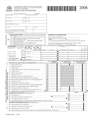 FORM                       FOR NONRESIDENTS EMPLOYED IN MARYLAND WHO RESIDE IN

                                                                                                                                                                                                                                                                                          2008
                             515                                         JURISDICTIONS THAT IMPOSE A LOCAL INCOME OR EARNINGS
                                                                         TAX ON MARYLAND RESIDENTS
                                                                         MARYLAND TAX RETURN
 NONRESIDENT                                                                                                                                                                                                                                                                              $
  LOCAL TAX

                                                                         OR FISCAL YEAR BEGINNING                                            2008, ENDING
    SOCIAL SECURITY #                                                                                                SPOUSE’S SOCIAL SECURITY #


    Your First Name                                                                                      Initial     Last Name


    Spouse’s First Name                                                                                  Initial     Last Name


    PRESENT ADDRESS (No. and street)


    City or Town                                                                                                     State                  Zip Code


    Name of county and incorporated city, town or special taxing
    area in which you were employed on the last day of the taxable
    period. (See Instruction 6)


                                                                                                                                                                                            RESIDENCE INFORMATION
                                                            YOUR FILING STATUS—See Instruction 2 to determine if you are required to file.
Check Only One Box




                                                                Single (If you can be claimed on another person’s tax return, use Filing Status 6.)
                                                            1.                                                                                                                              Enter your state of legal residence. _________________________________
                                                                                                                                                                                            If not a resident for a full year, give dates.
                                                            2.          Married filing joint return or spouse had no income
                                                                                                                                                                                            FROM _____________________ TO _____________________
                                                            3.          Married filing separately
                                                                                                                                                                                            In what local taxing jurisdiction did you reside on the last day of the tax period?
                                                                                                    SPOUSE’S SOCIAL SECURITY NUMBER
                                                            4.          Head of household                                                                                                   ______________________________________________________________
                                                            5.          Qualifying widow(er) with dependent child                                                                           Did you file a Maryland income tax return for 2007?        Yes        No
                                                            6.          Dependent taxpayer (Enter 0 in Exemption Box (A)—See Instruction 7)                                                 If “Yes,” was it a   Resident or a      Nonresident return?
                                                                                                                Check here if you are:           Spouse is:
                                       EXEMPTIONS—See Instruction 9                                                                                                                                                              (C) Dependents:
                                                                                                                                                                                                                                                                                                          (5)
                                                                                                          (B)
                                       (A) Yourself                                 Spouse
                                                                                                                                                                                                                                                                                                         65 or
                                                                                                                                                                                                                                                                                                (4)
                                                                                                                   65 or over              65 or over Blind
                                                                                                                                 Blind
                                                                                                                                                            (1) First name                       Last name                                                   (3) Relationship
                                                                                                                                                                                                                              (2) Social Security number                                                 Over
                                                                                                                                                                                                                                                                                              Regular
                                                                                                                                         Exemption Amount
                                       (A) Enter No. Checked . . . . . . . . . . .                                  See Instruction 9 $ ________________
                                       (B) Enter No. Checked . . . . . . . . . . .                                     $1,000            $ ________________
                                       (C) Enter No. Checked
                                           in Columns 4 & 5 . . . . . . . . . . . .                                 See Instruction 9 $ ________________
                                       (D) Enter the Total Exemptions
                                           (Add A, B, and C) . . . . . . . . . .                                    Total Amount         $ ________________
                                                                                                                                                                                              (1)     FEDERAL                           (2)    MARYLAND                         (3) NON-MARYLAND
                                                                                                                                                                                                    INCOME (LOSS)
                                                          INCOME AND ADJUSTMENTS INFORMATION (See Instruction 10)                                                                                                                             WAGE INCOME                            INCOME (LOSS)
                                                                                                                                                                                      1
                                                           1.    Wages, salaries, tips, etc. . . . . . . . . . . . . . . . . . . . . . . . . . . . . . . . . . . . . . . . . .
                                                                                                                                                                                      2
                                                           2.    Taxable interest income . . . . . . . . . . . . . . . . . . . . . . . . . . . . . . . . . . . . . . . . . .
                                                                                                                                                                                      3
                                                           3.    Dividend income . . . . . . . . . . . . . . . . . . . . . . . . . . . . . . . . . . . . . . . . . . . . . . .
                                                                                                                                                                                      4
                                                           4.    Taxable refunds, credits or offsets of state and local income taxes . . . . . . . . .
Place your CHECK or MONEY ORDER on top of your wage




                                                                                                                                                                                      5
                                                           5.    Alimony received . . . . . . . . . . . . . . . . . . . . . . . . . . . . . . . . . . . . . . . . . . . . . . .
    and tax statements and attach here with ONE staple.




                                                                                                                                                                                      6
                                                           6.    Business income or (loss) . . . . . . . . . . . . . . . . . . . . . . . . . . . . . . . . . . . . . . . . .
                                                                                                                                                                                      7
                                                           7.    Capital gain or (loss) . . . . . . . . . . . . . . . . . . . . . . . . . . . . . . . . . . . . . . . . . . . . .
                                                                                                                                                                                      8
                                                           8.    Other gains or (losses) (from federal Form 4797) . . . . . . . . . . . . . . . . . . . . . .
                                                                                                                                                                                      9
                                                           9.    Taxable amount of pensions, IRA distributions, and annuities . . . . . . . . . . . .
                                                                                                                                                                                     10
                                                          10.    Rents, royalties, partnerships, estates, trusts, etc. (Circle appropriate item) . . . . .
                                                                                                                                                                                     11
                                                          11.    Farm income or (loss) . . . . . . . . . . . . . . . . . . . . . . . . . . . . . . . . . . . . . . . . . . . .
                                                                                                                                                                                     12
                                                          12.    Unemployment compensation (insurance) . . . . . . . . . . . . . . . . . . . . . . . . . . . .
                                                                                                                                                                                     13
                                                          13.    Taxable amount of social security and tier 1 railroad retirement benefits . . . . . .
                                                                                                                                                                                     14
                                                          14.    Other income (including lottery or other gambling winnings) . . . . . . . . . . . . .
                                                                                                                                                                                     15
                                                          15.    Total income (Add lines 1 through 14) . . . . . . . . . . . . . . . . . . . . . . . . . . . . . . .
                                                                                                                                                                                     16
                                                          16.    Total adjustments to income from federal return (IRA, alimony, etc.) . . . . . .
                                                                                                                                                                                     17
                                                          17.    Adjusted gross income (Subtract line 16 from line 15) . . . . . . . . . . . . . . . . . .
                                                                                                                                                                                                                                                                                Dollars                 Cents
                                                          ADDITIONS TO INCOME (See Instruction 11)
                                                                                                                                                                                                                                                            18
                                                          18. Non-Maryland loss . . . . . . . . . . . . . . . . . . . . . . . . . . . . . . . . . . . . . . . . . . . . . . . . . . . . . . . . . . . . . . . . . . . . . . . . . . . . . . . . . . . . .
                                                                                                                                                                                                                                                            19
                                                          19. Other (Enter code letter(s) from Instruction 11) . . . . . . . . . . . . . . . . . . . . . . . . . . . . . . . . . . . . . . . .
                                                                                                                                                                                                                                                            20
                                                          20. Total Additions (Add lines 18 and 19) . . . . . . . . . . . . . . . . . . . . . . . . . . . . . . . . . . . . . . . . . . . . . . . . . . . . . . . . . . . . . . . . . . . . . .
                                                                                                                                                                                                                                                            21
                                                          21. Total federal adjusted gross income & Maryland additions (Add lines 17 (Column 1) and 20) . . . . . . . . . . . . . . . . . . . . . . . . . .
                                                          SUBTRACTIONS FROM INCOME (See Instruction 12)
                                                                                                                                                                                                                                                            22
                                                          22. Taxable military income of nonresident . . . . . . . . . . . . . . . . . . . . . . . . . . . . . . . . . . . . . . . . . . . . . . . . . . . . . . . . . . . . . . . . . . . . .
                                                                                                                                                                                                                                                            23
                                                          23. Other (Enter code letter(s) from Instruction 12) . . . . . . . . . . . . . . . . . . . . . . . . . . . . . . . . . . . . . . . .
                                                                                                                                                                                                                                                            24
                                                          24. Total Subtractions (Add lines 22 and 23) . . . . . . . . . . . . . . . . . . . . . . . . . . . . . . . . . . . . . . . . . . . . . . . . . . . . . . . . . . . . . . . . . . . .
                                                                                                                                                                                                                                                            25
                                                          25. Maryland adjusted gross income before subtraction of non-Maryland income (Subtract line 24 from line 21) . . . . . . . . . . . . . .


COM/RAD-023                                                                       08-49
 