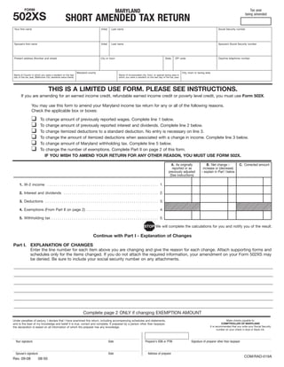 FORM
                                                                                                 MARYLAND                                                                                                                 Tax year

502XS                                                                                                                                                                                                                  being amended
                                                  SHORT AMENDED TAX RETURN
 Your first name                                                                Initial     Last name                                                                                         Social Security number




 Spouse’s first name                                                            Initial     Last name                                                                                         Spouse’s Social Security number




 Present address (Number and street)                                            City or town                                                  State     ZIP code                              Daytime telephone number




                                                              Maryland county                                                                                  City, town or taxing area
Name of County in which you were a resident on the last                                           Name of incorporated city, town, or special taxing area in
day of the tax year. (Baltimore City residents leave blank)                                       which you were a resident on the last day of the tax year.




                                 THIS IS A LIMITED USE FORM. PLEASE SEE INSTRUCTIONS.
       If you are amending for an earned income credit, refundable earned income credit or poverty level credit, you must use Form 502X.

                 You may use this form to amend your Maryland income tax return for any or all of the following reasons.
                 Check the applicable box or boxes:

                 ❑       To    change amount of previously reported wages. Complete line 1 below.
                 ❑       To    change amount of previously reported interest and dividends. Complete line 2 below.
                 ❑       To    change itemized deductions to a standard deduction. No entry is necessary on line 3.
                 ❑       To    change the amount of itemized deductions when associated with a change in income. Complete line 3 below.
                 ❑       To    change amount of Maryland withholding tax. Complete line 5 below.
                 ❑       To    change the number of exemptions. Complete Part II on page 2 of this form.
                              IF YOU WISH TO AMEND YOUR RETURN FOR ANY OTHER REASON, YOU MUST USE FORM 502X.

                                                                                                                                                   A. As originally                 B. Net change –             C. Corrected amount
                                                                                                                                                    reported or as               increase or (decrease)
                                                                                                                                                 previously adjusted            – explain in Part I below
                                                                                                                                                  (See instructions)

     1. W-2 income . . . . . . . . . . . . . . . . . . . . . . . . . . . . . . . . . . . . . . . . . . . . . . . . . . . . . . 1.

     2. Interest and dividends . . . . . . . . . . . . . . . . . . . . . . . . . . . . . . . . . . . . . . . . . . . . . . 2.

     3. Deductions . . . . . . . . . . . . . . . . . . . . . . . . . . . . . . . . . . . . . . . . . . . . . . . . . . . . . . . 3.

     4. Exemptions (From Part II on page 2) . . . . . . . . . . . . . . . . . . . . . . . . . . . . . . . . . . . 4.

     5. Withholding tax . . . . . . . . . . . . . . . . . . . . . . . . . . . . . . . . . . . . . . . . . . . . . . . . . . . . 5.

                                                                                                                          STOP We will complete the calculations for you and notify you of the result.

                                                                          Continue with Part I - Explanation of Changes

Part I. EXPLANATION OF CHANGES
                Enter the line number for each item above you are changing and give the reason for each change. Attach supporting forms and
                schedules only for the items changed. If you do not attach the required information, your amendment on your Form 502XS may
                be denied. Be sure to include your social security number on any attachments.
______________________________________________________________________________________________________________________________________________________________________________
______________________________________________________________________________________________________________________________________________________________________________
 ______________________________________________________________________________________________________________________________________________________________________________
______________________________________________________________________________________________________________________________________________________________________________
______________________________________________________________________________________________________________________________________________________________________________
 ______________________________________________________________________________________________________________________________________________________________________________
______________________________________________________________________________________________________________________________________________________________________________
______________________________________________________________________________________________________________________________________________________________________________
 ______________________________________________________________________________________________________________________________________________________________________________
______________________________________________________________________________________________________________________________________________________________________________
______________________________________________________________________________________________________________________________________________________________________________
 ______________________________________________________________________________________________________________________________________________________________________________
______________________________________________________________________________________________________________________________________________________________________________
______________________________________________________________________________________________________________________________________________________________________________
 ______________________________________________________________________________________________________________________________________________________________________________
______________________________________________________________________________________________________________________________________________________________________________
______________________________________________________________________________________________________________________________________________________________________________
 ______________________________________________________________________________________________________________________________________________________________________________
                                               Complete page 2 ONLY if changing EXEMPTION AMOUNT
                                                                                                                                                                                                     Make checks payable to:
Under penalties of perjury, I declare that I have examined this return, including accompanying schedules and statements,
                                                                                                                                                                                                  COMPTROLLER OF MARYLAND
and to the best of my knowledge and belief it is true, correct and complete. If prepared by a person other than taxpayer,
                                                                                                                                                                                       It is recommended that you write your Social Security
the declaration is based on all information of which the preparer has any knowledge.
                                                                                                                                                                                              number on your check in blue or black ink.



  Your signature                                                                          Date                             Preparer’s SSN or PTIN                      Signature of preparer other than taxpayer


  Spouse’s signature                                                                      Date                                Address of preparer
                                                                                                                                                                                                                    COM/RAD-019A
Rev. 09-08             08-50
 