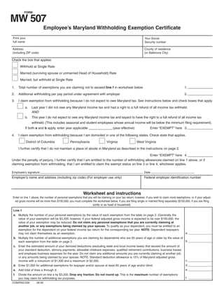 FORM

MW 507
                            Employee’s Maryland Withholding Exemption Certificate
Print your                                                                                                     Your Social
full name                                                                                                      Security number

Address                                                                                                        County of residence
(including ZIP code)                                                                                           (or Baltimore City)

Check the box that applies:

       Withhold at Single Rate

       Married (surviving spouse or unmarried Head of Household) Rate

       Married, but withhold at Single Rate

                                                                                                                                                 1. _ _ _ _ _ _ _ _ _ _ _
                                                                                                                                                     ___________
1.    Total number of exemptions you are claiming not to exceed line f in worksheet below

                                                                                                                                                 2. _ _ _ _ _ _ _ _ _ _ _
                                                                                                                                                     ___________
2.    Additional withholding per pay period under agreement with employer

3.    I claim exemption from withholding because I do not expect to owe Maryland tax. See instructions below and check boxes that apply.

          a.    Last year I did not owe any Maryland income tax and had a right to a full refund of all income tax withheld.
                AND
          b.    This year I do not expect to owe any Maryland income tax and expect to have the right to a full refund of all income tax
                withheld. (This includes seasonal and student employees whose annual income will be below the minimum filing requirement).
                                                                                                                    Enter “EXEMPT” here 3. _ _ _ _ _ _ _ _ _ _ _
                                                                                                                                            ___________
          If both a and b apply, enter year applicable _ _ _ _ _ _ _ _ _ _ _(year effective)
                                                        __________

4.    I claim exemption from withholding because I am domiciled in one of the following states. Check state that applies.

             District of Columbia               Pennsylvania                   Virginia                 West Virginia

      I further certify that I do not maintain a place of abode in Maryland as described in the instructions on page 2.

                                                                                                    Enter “EXEMPT” here 4. _ _ _ _ _ _ _ _ _ _ _
                                                                                                                             ___________
Under the penalty of perjury, I further certify that I am entitled to the number of withholding allowances claimed on line 1 above, or if
claiming exemption from withholding, that I am entitled to claim the exempt status on line 3 or line 4, whichever applies.

Employee’s signature                                                                                           Date
Employer’s name and address (including zip code) (For employer use only)                                       Federal employer identification number



                                                           Worksheet and instructions
Enter on line 1 above, the number of personal exemptions that you will be claiming on your tax return; however, if you wish to claim more exemptions, or if your adjust-
 ed gross income will be more than $100,000, you must complete the worksheet below, if you are filing single or married filing separately ($150,000, if you are filing
                                                                  jointly or as head of household).
 Line 1
 a. Multiply the number of your personal exemptions by the value of each exemption from the table on page 2. (Generally the
    value of your exemption will be $3,200; however, if your federal adjusted gross income is expected to be over $100,000, the
    value of your exemption may be reduced. Do not claim any personal exemptions that you are currently claiming at
    another job, or any exemptions being claimed by your spouse. To qualify as your dependent, you must be entitled to an
    exemption for the dependent on your federal income tax return for the corresponding tax year. NOTE: Dependent taxpayers
                                                                                                                                                  a. _ _ _ _ _ _ _ _ _ _ _ _
                                                                                                                                                      ____________
    may not claim themselves as an exemption.
 b. Multiply the number of additional exemptions you are claiming for dependents who are 65 years of age or older by the value of
                                                                                                                                  b. _ _ _ _ _ _ _ _ _ _ _ _
                                                                                                                                      ____________
    each exemption from the table on page 2.
 c. Enter the estimated amount of your itemized deductions (excluding state and local income taxes) that exceed the amount of
    your standard deduction, alimony payments, allowable childcare expenses, qualified retirement contributions, business losses
    and employee business expenses for the year. Do not claim any additional amounts you are currently claiming at another job;
    or any amounts being claimed by your spouse. NOTE: Standard deduction allowance is 15% of Maryland adjusted gross
                                                                                                                                                  c. _ _ _ _ _ _ _ _ _ _ _ _
                                                                                                                                                      ____________
    income with a minumum of $1,500 and a maximum of $2,000.
                                                                                                                                                  d. _ _ _ _ _ _ _ _ _ _ _ _
                                                                                                                                                      ____________
 d. Enter $1,000 for additional exemptions for taxpayer and/or spouse at least 65 years of age and/or blind.
                                                                                                                                                  e. _ _ _ _ _ _ _ _ _ _ _ _
                                                                                                                                                      ____________
 e. Add total of lines a through d.
 f.   Divide the amount on line e by $3,200. Drop any fraction. Do not round up. This is the maximum number of exemptions
                                                                                                                                                  f. _ _ _ _ _ _ _ _ _ _ _ _
                                                                                                                                                      ____________
      you may claim for withholding tax purposes.
COM/RAD-036         08-49
 