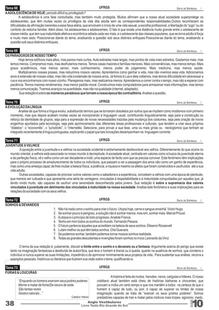 Tema 68 
A ADOLESCÊNCIA DE HOJE: período difícil ou privilegiado? 
UFRGS 
DATA DE ENTREGA: / 
A adolescência é uma fase conturbada, mas também muito protegida. Muitos afirmam que a nossa atual sociedade superprotege os 
adolescentes, que têm muitas vezes os privilégios da vida dita adulta sem as correspondentes responsabilidades.Outros reconhecem as 
dificuldades de afirmação inerentes a essa faixa etária, que envolvem o início de uma vida sexual, a escolha profissional, a libertação do “jugo” ou do 
conforto da redoma familiar. Além disso, há adolescentes e adolescentes. O fato é que existe uma distância muito grande entre o adolescente de 
classe média, que tem sua maturidade afetiva e econômica adiada cada vez mais, e o adolescente das classes populares, que se torna adulto à força 
e muito mais cedo. Posicione-se diante do tema, analisando a questão sob seus distintos enfoques.Posicione-se diante do tema, analisando a 
questão sob seus distintos enfoques. 
Tema 69 
UFRGS 
DATA DE ENTREGA: / 
Livro Texto Rio Grande do Sul 10 
Tema 70 
Tema 71 
Tema 72 
38 Anglo Vestibulares 
RGS 
OS PARADOXOS DE NOSSO TEMPO 
Hoje temos edifícios mais altos, mas pavios mais curtos. Auto-estradas mais largas, mas pontos de vista mais estreitos. Gastamos mais, mas 
temos menos. Compramos mais, mas desfrutamos menos. Temos casas maiores e famílias menores. Mais conveniências, mas menos tempo. Mais 
graus acadêmicos, mas menos senso; mais conhecimento, menos poder de julgamento. Mais medicina, mas menos saúde. 
Multiplicamos nossas posses, mas reduzimos nossos valores. Aprendemos como ganhar a vida, mas não vivemos essa vida. Adicionamos 
anos à extensão de nossas vidas, mas não vida à extensão de nossos anos. Já fomos à Lua e dela voltamos, mas temos dificuldade em atravessar a 
rua e nos encontrarmos com nosso vizinho. Planejamos mais, mas realizamos menos. Aprendemos a correr contra o tempo, mas não a esperar com 
paciência. Temos maiores rendimentos, mas menor padrão moral. Construímos mais computadores para armazenar mais informações, mas temos 
menos comunicação. Tivemos avanços na quantidade, mas não na qualidade (internet, adaptado). 
Sua redação é sobre os inúmeros paradoxos que tornam a nossa época tão contraditória. Analise a questão. 
A EVOLUÇÃO DA LÍNGUA 
Analise de que forma a língua evolui, substituindo termos que se tornaram obsoletos por outros que se impõem como modismos num primeiro 
momento, mas que depois acabam muitas vezes se incorporando à linguagem usual, contribuindo linguisticamente, seja para a construção ou 
reforço da identidade de grupos, seja para a expressão de novas necessidades trazidas pela mudança dos costumes, seja pela criação de novos 
engenhos aportados pela tecnologia, seja pelo aprimoramento das diferentes áreas profissionais e culturais, que tendem a criar seus próprios 
“dialetos”: o “economês”, o “jurisdicês”, o “internetês. Selecione, para provar a sua tese, uma ou mais gírias ou neologismos que tenham se 
integrado recentemente à língua portuguesa, explicando o papel que tais inovações desempenham na linguagem corrente. 
JUVENTUDE X VELHICE 
A oposição entre a juventude e a velhice na sociedade ocidental é extremamente desfavorável aos velhos. Diferentemente do que ocorre no 
mundo oriental, a velhice está associada no nosso mundo à decrepitude. A sociedade atual, centrada em valores como a busca da juventude eterna 
e da perfeição física, vê o velho como um ser decadente e inútil, uma espécie de fardo com que se precisa conviver. Este fenômeno têm implicações 
para o próprio processo de amadurecimento de todos os indivíduos, que passam a ver a passagem dos anos não como um ganho de experiência, 
mas como uma ameaça capaz de lhes roubar a beleza física, a potência, a riqueza e mesmo os afetos que foram construídos e usufruídos até a sua 
vida adulta. 
Outras sociedades, capazes de priorizar outros valores como a sabedoria e a experiência, concebem a velhice com uma época de plenitude, 
que merece ser cultuada e que apresenta uma série de vantagens, vinculadas à respeitabilidade e à maturidade conquistadas por aqueles que, já 
tendo vivido muito, são capazes de usufruir uma serenidade desconhecida pelos jovens. Sua redação é sobre a supremacia dos valores 
vinculados à juventude em detrimento dos vinculados à maturidade na nossa sociedade. Analise este fenômeno e suas implicações para as 
relações da sociedade com os seus velhos. 
FÚRIAS & LOUCURAS 
“Enquanto os homens exercem seus podres poderes 
Morrer e matar de fome/De raiva e de sede 
São tantas vezes 
Gestos naturais...” 
Caetano Veloso 
SONHOS & DEVANEIOS 
1. Não há nada como o sonho para criar o futuro. Utopia hoje, carne e sangue amanhã. Victor Hugo. 
2. Se sonhar pouco é perigoso, a solução não é sonhar menos, mas sim, sonhar mais. Marcel Proust. 
3. A utopia é o princípio de todo progresso. Anatole France. 
4. Tenho em mim todos os sonhos do mundo. Fernando Pessoa 
5. O futuro pertence àqueles que acreditam na beleza de seus sonhos. Elleanor Roosevelt 
6. Lutam melhor os que têm belos sonhos. Che Guevara. 
7. Se podemos sonhar, também podemos tornar nossos sonhos realidade. 
8. Todas as grandes descobertas e invenções foram sonhos no início.Leonardo da Vinci 
O tema da sua redação é, justamente, discutir o limite entre o sonho e o devaneio ou a fantasia. Argumente acerca do perigo que existe 
tanto na imaginação fantasiosa e destituída de autocrítica, que leva o homem à tirania ou à queda, quanto na ausência de sonhos, que condena o 
indivíduo a nunca superar as suas limitações, impedindo-o de aprimorar minimamente seus projetos de vida.. Para sustentar sua análise, recorra a 
exemplos pessoais, históricos ou literários que ilustrem sua visão sobre o tema, qualificando-a. 
Tema 73 
UFRGS 
UFRGS 
UFRGS 
UFRGS 
DATA DE ENTREGA: / 
DATA DE ENTREGA: / 
DATA DE ENTREGA: / 
DATA DE ENTREGA: / 
A história é feita de muitos herodes, neros, calígulas e hitleres. O nosso 
cotidiano atual também está cheio de histórias bárbaras e chocantes, que 
povoam a mídia um certo tempo e que nos mantêm a todos na certeza de que o 
homem é capaz de tudo, ou pior, é capaz de superar os limites de nossa 
imaginação quando se trata de “exercer os seus podres poderes”. Somos 
predadores capazes de trair e matar pelos motivos mais torpes: egoísmo, medo, 
 
