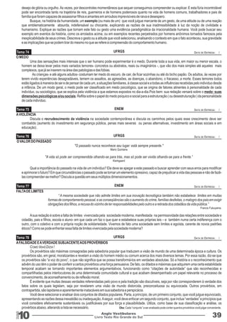 Tema 74 
Tema 75 
Tema 76 
Tema 77 
Tema 78 
UFRGS 
ENEM 
UFRGS 
ENEM 
UFRGS 
10 Livro Texto Rio Grande do Sul 
DATA DE ENTREGA: / 
DATA DE ENTREGA: / 
DATA DE ENTREGA: / 
DATA DE ENTREGA: / 
DATA DE ENTREGA: / 
Anglo Vestibulares 39 
RGS 
desejo de glória ou orgulho. Às vezes, por descontroles momentâneos que sequer conseguimos compreender ou explicar. E esta fúria incontrolável 
pode ser encontrada tanto na trajetória de reis, guerreiros e de homens poderosos quanto na vida de homens comuns, trabalhadores e pais de 
família que foram capazes de assassinar filhos e amantes em arroubos imprevisíveis de raiva e desespero. 
Busque, na história da humanidade, um exemplo (ou mais de um) que você julgue marcante de um gesto, de uma atitude ou de uma reação 
que emblematicamente absurda, indefensável ou chocante, explicando as razões de sua inadmissibilidade à luz da noção de civilidade e 
humanismo. Explique as razões que tornam este fato ou gesto uma evidência paradigmática da irracionalidade humana. Você pode buscar seu 
exemplo em eventos da história, como os arrolados acima, ou em exemplos recentes perpetrados por homens anônimos tornados famosos pela 
inexplicabilidade de seus crimes. Descreva o gesto ou a atitude que você selecionou, analisando o contexto em que o fato aconteceu, sua gravidade 
e as implicações que se podem tirar do mesmo no que se refere à compreensão do comportamento humano. 
O MEDO 
Uma das sensações mais intensas que o ser humano pode experimentar é o medo. Durante toda a sua vida, em maior ou menor escala, o 
homem se deixa levar pelos mais variados temores- concretos ou abstratos, reais ou imaginários -, que vão dos mais simples até aqueles mais 
complexos, que já se inserem na área das patologias e das fobias. 
As crianças- e até alguns adultos- costumam ter medo do escuro, de cair, de ficar sozinhas ou até do bicho papão. Os adultos, às vezes por 
terem vivido experiências desagradáveis, temem os assaltos, as agressões, as doenças, o abandono, o fracasso, a morte. Esses temores todos 
estão ligados à maneira de ser e de pensar de cada um, a situações familiares, à classe social e a todas as influências recebidas pelo indivíduo desde 
a infância. De um modo geral, o medo pode ser classificado em medo psicológico, que se origina de fatores atinentes à personalidade de cada 
indivíduo, ou sociológico, que se explica pela violência a que estamos expostos no dia-a-dia.Pois bem: sua redação versará sobre o medo: suas 
dimensões psicológicas e/ou sociais. Reflita sobre o papel do medo psíquico e social para a estruturação ( ou desestruturação ) da personalidade 
de cada indivíduo. 
A VIOLÊNCIA 
Discuta o recrudescimento da violência na sociedade contemporânea e discuta os caminhos pelos quais esse crescimento deve ser 
combatido (aumento do investimento em segurança pública, penas mais severas ou penas alternativas, investimento em áreas sociais e em 
educação) . 
O VALOR DO PASSADO 
"O passado nunca reconhece seu lugar: está sempre presente." 
Mario Quintana 
"A vida só pode ser compreendida olhando-se para trás, mas só pode ser vivida olhando-se para a frente.” 
Kierkgaard 
Qual a importância do passado na vida de um indivíduo? Ele deve se apegar a este passado e buscar aprender com seus erros para modificar 
e aprimorar o futuro? Em que circunstâncias o passado pode se tornar um elemento opressivo, capaz de prejudicar a vida das pessoas e não de fazê-las 
compreender-se melhor? Discuta a questão em seus múltiplos dimensionamentos. 
FALTA DE LIMITES 
“ A mesma sociedade que não admite limites em sua inovação tecnológica também não estabelece limites em muitas 
formas de comportamento pessoal, e as conseqüências são o aumento do crime, famílias desfeitas, o malogro dos pais em exigir 
obrigações dos filhos, a recusa do vizinho de ter responsabilidades pelo outro e a retirada dos cidadãos da vida pública.” 
Francis Fukuyama. 
A sua redação é sobre a falta de limites vivenciada pela sociedade moderna, manifestada na permissividade das relações entre sociedade e 
cidadão, pais e filhos, escola e aluno- em que cada um faz o que quer e estabelece suas próprias leis – e também numa certa indiferença com o 
outro, com o coletivo e com a própria noção de solidariedade. Vivemos de fato uma sociedade sem limites e egoísta, carente de novos padrões 
éticos? Como se pode enfrentar essa falta de limites vivenciada pela sociedade moderna? 
A FALSIDADE E A VERDADE SUBJACENTE AOS PROVÉRBIOS 
COMO Vovó DIZIA ! 
Os provérbios são máximas consagradas pela sabedoria popular que traduzem a visão de mundo de uma determinada época e cultura. Os 
provérbios são, em geral, moralizantes e revelam a visão do homem médio ou comum acerca dos mais diversos temas. Por essa razão, diz-se que 
os provérbios são “a voz do povo”, o que não significa que se possa transformá-los em verdades absolutas. Só a história e o reconhecimento que 
advêm do uso têm o poder de conferir a certos provérbios uma força persuasiva. De fato, os ditados e máximas que adquirem uma certa estabilidade 
temporal acabam se tornando importantes elementos argumentativos, funcionando como “citações de autoridade” que são reconhecidas e 
compartilhadas pelos interlocutores de uma determinada comunidade cultural e que acabam desempenhado um papel relevante no processo de 
convencimento, de aconselhamento ou de reflexão moral. 
É evidente que muitas dessas verdades referendadas pelo povo e pela tradição são discutíveis, seja por não corresponderem à verdade dos 
fatos sobre os quais legislam, seja por revelarem uma visão de mundo distorcida, preconceituosa ou equivocada. Outros provérbios, em 
contrapartida, são lapidares e aparentemente inatacáveis em sua sabedoria e perspicácia. 
Você deve selecionar e analisar dois conjuntos de ditados populares. Parta, a princípio, de um primeiro conjunto, que você julgue equivocado, 
apresentando as razões dessa inexatidão ou inadequação. A seguir, você deve enfocar um segundo conjunto, que inclua “verdades” e princípios que 
você considere efetivamente sustentáveis ou justificáveis por sua força e plausibilidade. Utilize, como base de sua classificação e análise, os 
provérbios abaixo, alterando a lista se necessário. Obs: Cada “conjunto” a ser analisado pode conter quantos provérbios você julgar conveniente. 
 