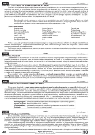 Tema 79 
UFRGS 
QUAIS DOS CASAIS FAMOSOS TÊM MAIS A NOS DIZER ACERCA DO AMOR? 
DATA DE ENTREGA: / 
Eros (Deus Imortal) e Psiquê ( Alma Humana): Psique casa-se com Eros,achando que ele é um terrível monstro a quem está proibida de ver e a 
quem deve amar sempre no escuro.Apesar disso, ela adora recebê-lo à noite, encantada com o prazer que o marido lhe proporciona.Um dia, 
curiosa, ela resolve acender uma lamparina para vê-lo e acaba queimando-o com cera quente. Eros, ferido e furioso pela quebra de confiança da 
esposa, afasta-se de Psiquê, que por sua vez fica surpresa ao ver que o marido não era nenhum monstro,mas sim um deus belíssimo.Psiquê é 
punida por Afrodite, a mãe de Eros, mas no final o casal volta a ficar junto, porque Eros não consegue esquecer a esposa e pede a Zeus que a 
perdoe.Eros e Psiquê tiveram uma filha chamada Volúpia e viveram felizes para sempre. 
Obs:os deuses da mitologia grega costumam ter dois nomes, um grego e outro romano. Assim, Eros é o nome grego do Cupido, e sua tradução 
para o português é Amor. Palavras com erótico e erotismo vêm daí. Psiquê só tem esse nome que, em grego, significa alma. Psíquico, psiquiatria e 
psicologia nasceram dessa raiz. O mito de Eros e Psiquê é a história da ligação entre o amor e a alma. 
Outros Casais Famosos 
Romeu e Julieta Capitu e Bentinho Tarzan e Jane 
Cinderela e o príncipe Dirceu e Marília Tristão e Isolda 
Marco Antônio e Cleópatra Capitão Rodrigo e Bibiana Terra Frida Kahlo e Diego Rivera 
John Lennon e Yoko Ulisses e Penélope Super-homem e Lois Lane 
A Bela e a Fera Marge e Hommer Simpson Brad Pitt e Angelina Jolie 
Sid Vicious e Nancy Cirano e Roxane Dante e Beatriz 
Dom Quixote e Dulcinéia (...) 
Analise o que se pode aprender a respeito do amor a partir de algum ou de alguns casais famosos da história da civilização ocidental. Discuta, 
com base nesses exemplos, a complexidade desse sentimento que, desde o início da civilização humana, tem intrigado reis e poetas, homens 
comuns e grandes artistas, filósofos e ficcionistas. 
Escolha, como base de sua argumentação, exemplos de casais que tenham nos ensinado algo significativo ou inusitado acerca dessa paixão 
tão prosaica quanto grandiosa. 
UFRGS 
DATA DE ENTREGA: / 
O caráter define-se eticamente como um conjunto de características vinculadas aos princípios e ao comportamento e que denotam firmeza e 
Tema 80 
coerência nas atitudes de um indivíduo. Assim, ter um bom caráter ou simplesmente “ter caráter” foi, na história da civilização ocidental, um valor 
fundamental para a formação de homens íntegros, uma característica a ser construída e consolidada ao longo do processo de educação familiar e 
social de cada pessoa. 
Todavia e paradoxalmente, esses valores acabaram distorcidos pela ganância, pela avidez do lucro fácil, por regras de conveniência e de 
oportunidade ou oportunismo. O sucesso tornou-se uma decorrência da esperteza e da capacidade de se flexibilizar regras morais, tanto para 
vencer nos negócios, como para obter prazer imediato e felicidade fácil. No Brasil, essa “flexibilidade” associou-se a um processo de corrupção 
quase endêmica, no trato com a coisa pública e com a própria noção do “fazer político”. Neste novo contexto, ainda é possível defender a integridade 
e o caráter, ou ele acabou se tornando, de fato, um contravalor? 
A sua redação é sobre o caráter e sua importância para a constituição da personalidade humana e para a configuração (ou 
reconfiguração social) na atual conjuntura. Reflita sobre os valores embasadores desse conceito, seus diferentes matizes constitutivos, 
demonstrando de que forma ele ainda pode ( ou não) ser considerado significativo para a sociedade pós-moderna, mormente a brasileira. 
Livro Texto Rio Grande do Sul 10 
IMPORTÂNCIA DO CARÁTER 
40 Anglo Vestibulares 
RGS 
O PAPEL DO ERRO NO NOSSO PROCESSO DE AMADURECIMENTO 
O tema de sua dissertação é o papel que o erro e o arrependimento posterior podem desempenhar na nossa vida. Você deve partir de 
uma experiência pessoal, que relate um momento em que você tenha errado ou que apresente uma convicção equivocada que você tinha e que 
agora esteja superada.Considere suas opções políticas ou ideológicas, seus critérios de escolha profissional, suas brigas com namorados, 
familiares ou amigos, o seu envolvimento eventual com drogas ou com companhias inadequadas. A seguir, reflita sobre o valor dessa experiência no 
seu amadurecimento pessoal, descrevendo o equívoco cometido, as razões que o motivaram e analisando a importância que a percepção do erro, o 
arrependimento e o aprendizado daí decorrente trouxeram para você. Utilize a 1ª pessoa à vontade, mas faça um texto de caráter dissertativo, 
argumentando a partir da experiência relatada. Uma estrutura bastante comum para enfrentar este tipo de proposta é a seguinte: 
Primeiro parágrafo: generalização e reflexão sobre o tema em terceira pessoa ou com um “nós” genérico; 
Segundo parágrafo: relato da experiência ( em 1ª pessoa ); 
Terceiro parágrafo: Análise e aprofundamento da questão em terceira pessoa ou com um “nós” genérico; 
Conclusão: Fechamento do texto ( em qualquer pessoa ). 
ENTRE A ESPECIALIZAÇÃO E A IGNORÂNCIA 
Sem os especialistas, não conseguiremos sequer manter nossa casa em funcionamento Antes, o homem era capaz de produzir o óleo e fazer 
a lamparina. Hoje, fica no escuro ao primeiro curto-circuito. O leitor será capaz de consertar a geladeira, o televisor, a máquina de escrever ou o 
liquidificador? Será capaz de fazer sabão, torrar café, tirar mancha de esferográfica, curar braço quebrado ou botar meia-sola nos sapatos? Saberá o 
leitor do que é feito e como é feito o paletó de tergal, o barbeador elétrico, o carpete de sua sala ou o bi-iodo do farol de seu carro? 
Somos todos especialistas e todos vítimas da ditadura de outros especialistas, queimamos na especialização constante todo o tempo 
disponível para sondar a periferia de nossos conhecimentos.Um urbanista talvez saiba qual a capital da Austrália- Sidney ou Melbourne ? O leitor 
também errou: é Camberra (Vi agora no mapa). Um construtor de automóveis provavelmente ignora a relação entre o cano do carro e o hipotálamo 
do homem. Hipotálamo? 
Precisamos confiar irrestritamente nos especialistas que nos rodeiam, já que dependemos deles e não podemos contestá-los, criando-se aqui 
Tema 81 
Tema 82 
UFRGS 
UFRGS 
DATA DE ENTREGA: / 
DATA DE ENTREGA: / 
 