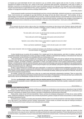 Tema 83 UFRGS DATA DE ENTREGA: / 
Tema 84 UFRGS DATA DE ENTREGA: / 
Tema 85 ENEM DATA DE ENTREGA: / 
10 Livro Texto Rio Grande do Sul 
Anglo Vestibulares 41 
RGS 
um impasse que a pós-modernidade não tem como solucionar e que, ao contrário, tende a agravar cada vez mais. O curioso, no entanto, é 
avançamos em relação ao meio físico, mas quanto ao meio social, continuamos todos ignorantes. Honestamente, confio mais no médico, no 
eletricista, no químico ou no comandante de um Jumbo, do que nos cientistas sociais de um modo geral. Sem formação ou sem títulos adequados, 
ninguém se proclama técnico ou especialista em física, química, engenharia, neurologia, cibernética ou cirurgia. Mas, no campo social e psicológico, 
qualquer um se julga perito em política, economia, sociologia, futebol e mulher. 
(Joelmir Beting, adaptado) 
O texto apresenta ressalta a supremacia da especialização que tomou conta da modernidade, sobretudo nas áreas que o autor denomina de 
físicas. Você concorda com a percepção de que este fenômeno não atinge de forma tão direta à área social? Você considera, de fato, a 
especialização uma espécie de “tirania” da atualidade? Na sua opinião, o homem do passado dominava o funcionamento do mundo de uma forma 
mais ampla? Discuta o processo de especialização crescente que o desenvolvimento acarreta, considerando suas vantagens e desvantagens no 
tocante à autonomia humana e analisando sua imprescindibilidade ou não) para a vida contemporânea e mesmo para a realização humana. 
A ROTINA 
“ Se um casamento não dá certo, botam a culpa na rotina. Se a criatividade de uma empresa cai, fala-se logo em rotina. Entretanto, algumas virtudes estão 
associadas à rotina: segurança, harmonia, padrão de qualidade, confiabilidade. A rotina é a batida que se repete. No coração, ela se chama ritmo; sem ela, 
pifamos”. 
Ivan Ângelo 
“Os navios estão a salvo no porto, mas não foi para ficar ancorados que eles foram criados”. 
Grace Hopper 
“ Nunca andes pelo caminho traçado, pois ele conduz apenas aonde outros já foram”. 
Graham Bell 
“Aprender a nunca continuar. Saber começar a cada instante é o segredo de nunca cair na rotina”. 
Talmude 
“Somos o que fazemos repetidamente. Por isso, o mérito não está na ação e sim no hábito” 
Aristóteles 
“Estou sempre renascendo. Cada nova manhã é o momento de recomeçar a viver. Há 80 anos eu começo o meu dia da mesma maneira- e isso não significa 
uma rotina mecânica, mas sim algo essencial para a minha felicidade”. 
Pablo Casals 
A rotina transformou-se na grande vilã da atualidade. Ela é culpada pelo fim dos relacionamentos, pelo tédio do cotidiano, pela falta de 
criatividade no trabalho. Numa época como a nossa, que prega a novidade, o desafio e a velocidade das mudanças, a rotina deixa de ser vista como 
um valor “estruturante” da vida em família e em sociedade e torna-se um entrave para o novo. 
Talvez não tenhamos, no entanto, percebido que o fracasso pessoal, profissional e afetivo não pode ser atribuído de forma reducionista e 
exclusiva à rotina. Ele deve ser buscado também em outros fatores, tão ou mais significativos do que ela. É evidente que a rotina tem um lado 
comodista e perigoso, que facilita a aceitação, a passividade e a inércia, que podem corromper e minar qualquer relacionamento ou atividade. 
Todavia, o conceito pode ser visto sob uma outra dimensão, que se vincula à sua etimologia e que precisa ser resgatado em seu sentido produtivo: 
“rotina” tem a mesma raiz de “rota” e significa um caminho que já foi traçado e que, pela repetição, pode garantir segurança e tranqüilidade tanto nas 
relações interpessoais quanto nas profissionais. 
De fato, a ruptura absoluta com os hábitos gera caos e desconforto, e é natural que os relacionamentos estabeleçam sua própria rotina, ou 
seja, seus ritos e hábitos, que levam as pessoas a se conhecerem melhor e a construírem um cotidiano comum. As relações profissionais, da mesma 
forma, tendem a buscar padrões e regras em termos de horários e de distribuição de tarefas, práticas que não devem ser inflexíveis, mas sem as 
quais nenhuma empresa ou equipe funciona. 
Na verdade, é preciso que se perceba que a rotina tem um papel social estruturador extremamente importante. Talvez se possa dizer, 
inclusive, que a ausência absoluta de rotina seja um elemento destrutivo e não criativo. O fundamental é os indivíduos percebam que o problema não 
está na rotina, mas em sua inflexibilidade, não está nos ritos em si, mas no seu sentido ( ou na falta dele ). 
Pois bem: sua dissertação é sobre o papel da rotina nas relações pessoais e/ou profissionais. Analise o fenômeno, buscando explicar 
as razões que levam as pessoas a acusar a rotina pelos seus fracassos pessoais e profissionais. Aprofunde a questão, visualizando o conceito em 
sua complexidade. 
AS MAIORES DESCOBERTAS DA CIÊNCIA 
Quais foram, na sua opinião, as descobertas científicas que merecem ser consideradas as mais marcantes ou relevantes ao longo da história 
da civilização ocidental? Selecione algumas delas, considerando sua abrangência, não apenas dentro da área específica do conhecimento a que 
pertencem, mas também em relação a outros contextos, que direta ou indiretamente as mesmas tenham influenciado. 
Neste sentido, analise de que forma tais descobertas ( físicas, químicas e/ou biológicas) ultrapassaram os limites de seu campo científico 
estrito, modificando paradigmas, inaugurando novas correntes de pensamento, gerando a criação de inventos revolucionários ou mesmo alterando 
as relações interpessoais e sociais. 
É evidente que as mudanças provocadas pelas descobertas referidas podem ter se tornado perceptíveis muito tempo depois da descoberta 
em si. Não importa. O que interessa é que tais “achados” revolucionários tenham iniciado um processo mais amplo de mudanças conceituais e 
sociais. Discuta quais foram essas mudanças e suas implicações para a sociedade 
A FORÇA DOS GRANDES PENSADORES 
Suprema Ironia 
Copérnico, Darwin e Freud foram os responsáveis pelas três principais viradas no pensamento humano, depois das cavernas. As três 
reviravoltas tiveram uma coisa em comum: destruíram uma idéia que tínhamos da nossa própria importância. Primeiro descobrimos que a terra não 
é o centro do Cosmo, o que já abalou um pouco a nossa auto-estima. Ainda éramos os reis do mundo, o mundo é que não era lá grande coisa. Depois 
 