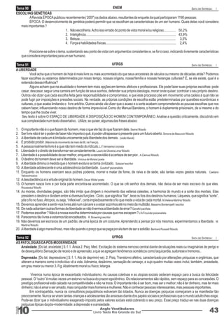 Tema 90 ENEM DATA DE ENTREGA: / 
ESCOLHAS GENÉTICAS 
Tema 91 UFRGS DATA DE ENTREGA: / 
Tema 92 UFRGS DATA DE ENTREGA: / 
10 Livro Texto Rio Grande do Sul 
Anglo Vestibulares 43 
RGS 
A Revista ÉPOCA publicou recentemente ( 2007) os dados abaixo, resultantes da enquete da qual participaram 1190 pessoas: 
ÉPOCA: O desenvolvimento da genética poderá permitir que se escolham as características de um ser humano. Quais delas você considera 
mais importantes ? 
1. Não escolheria. Acho isso errado do ponto de vista moral e/ou religioso.............. 50,2% 
2. Inteligência......................................................................................................... 43,9% 
3. Beleza................................................................................................................ 3,5% 
4. Força e habilidades físicas.................................................................................. 2,4% 
Posicione-se sobre o tema, sustentando seu ponto de vista com argumentos consistentes e, se for o caso, indicando livremente características 
que considera importantes para um ser humano. 
A LIBERDADE 
Você acha que o homem de hoje é mais livre ou mais acorrentado do que seus ancestrais de séculos ou mesmo de décadas atrás? Podemos 
fazer escolhas ou estamos determinados por nosso tempo, nossas origens, nossa família e nossas heranças culturais? E, se ela existe, qual é a 
extensão dessa influência? 
Alguns acham que na atualidade o homem tem mais opções em termos afetivos e profissionais. Ele pode fazer suas próprias escolhas: pode 
casar, descasar, seguir uma carreira em função de seus sonhos, defender sua própria ideologia, morar onde quiser, controlar o seu próprio destino. 
Outros vão dizer que cada escolha feita gera responsabilidade e compromisso, e que este processo põe em movimento uma cadeia à qual não se 
pode fugir por imposições e pressões sociais. Na verdade, as próprias condições de escolha estão predeterminadas por questões econômicas e 
culturais, o que acaba limitando o livre arbítrio. Outros ainda vão dizer que o acaso e a sorte acabam comprometendo as poucas escolhas que nos 
cabem fazer, influenciando nosso destino de forma imprevisível.Como diz Manuel Bandeira, o homem é duplamente prisioneiro, de si mesmo e do 
tempo que lhe coube viver. 
Seu texto é sobre O ESPAÇO DE LIBERDADE À DISPOSIÇÃO DO HOMEM CONTEMPORÂNEO. Analise a questão criticamente, discutindo em 
sua complexidade num texto dissertativo. Utilize, se quiser, algumas das frases abaixo: 
1. O importante não é o que fazem do homem, mas o que ele faz do que fizeram dele. Sartre/ filósofo 
2. Ser livre não é ter o poder de fazer não importa o quê, é poder ultrapassar o presente para um futuro aberto. Simone de Beauvoir/ filósofa 
3. A liberdade de cada um é limitada unicamente pela liberdade dos demais. (visão liberal) 
4. É proibido proibir. (Máxima do movimento de maio de 68, na França). 
5. A pessoa realmente livre é a que não tem medo do ridículo. L.F.Veríssimo/ cronista 
6. Liberdade é o direito de transformar-se constantemente. Lauro de Oliveira Lima/ filósofo 
7. Liberdade é a possibilidade de ser melhor, enquanto a escravidão é a certeza de ser pior. A.Camus/ filósofo 
8. O destino do homem deve ser a liberdade. Vinicius de Morais/ poeta 
9. A liberdade diminui à medida que o homem evolui e se torna civilizado. Salazar/ escritor 
10. A liberdade adolescente é uma adolescência da liberdade. Gusdorf/ psicanalista 
11. Enquanto os homens exercem seus podres poderes, morrer e matar de fome, de raiva e de sede, são tantas vezes gestos naturais. Caetano 
Veloso/músico 
12. A desobediência é a virtude original do homem.Oscar Wilde/ poeta 
13. O homem nasce livre e por toda parte encontra-se acorrentado. O que se crê senhor dos demais, não deixa de ser mais escravo do que eles. 
Rousseau/ filósofo 
14. As moiras, divindades gregas, são três irmãs que dirigem o movimento das esferas celestes, a harmonia do mundo e a sorte dos mortais. Elas 
presidem o destino e dividem entre si diversas funções : Cloto, que significa “fiar”, tece os fios dos destinos humanos; Láquesis, que significa “sorte”, 
põe o fio no fuso; Átropos, ou seja, “inflexível”, corta impiedosamente o fio que mede a vida de cada mortal. M.Helena Martins/ filósofa 
15. Devemos aprender a sentir-nos livres até num cárcere e a estar sozinhos até no meio da multidão. Massimo Bontempelli / escritor 
16. De nada adiantam outras formas de liberdade se não tivermos a liberdade de errar? Gandhi/ pacifista 
17. Podemos escolher ? Não é a nossa escolha determinada por causas que nos escapam ? J.A Frounde/ psicanalista 
18. Parecemos tão livres e estamos tão encadeados. R. Browning/ escritor 
19. Não devemos ser escravos de um padrão, de uma época de um costume. Aprendendo a pensar por nós mesmos, experimentamos a liberdade. M. 
Martins/ filósofo 
20. A liberdade é algo maravilhoso, mas não quando o preço que se paga por ela tem de ser a solidão. Bertrand Russell/ filósofo 
AS PATOLOGIAS DA PÓS-MODERNIDADE 
Ansiedade. [Do lat. anxietate.] S. f. 1. Ânsia 2. Psiq. Med. Excitação do sistema nervoso central diante de situações reais ou imaginárias de perigo e 
de desequilíbrio.Sensação de receio e de apreensão, a que se agregam fenômenos somáticos como taquicardia, sudorese e tremores.. 
Depressão. [Do lat. depressione.] S. f. 1. Ato de deprimir(-se). 2. Psiq. Transtorno afetivo, caracterizado por alterações psíquicas e orgânicas, que 
alteram a maneira como o indivíduo vê a vida. Adinamia, desânimo, sensação de cansaço, e cujo quadro muitas vezes inclui, também, ansiedade, 
em grau maior ou menor.3. Fig. Abatimento moral ou físico; letargia. 
Vivemos numa época de exacerbado individualismo. As causas coletivas e as utopias sociais cederam espaço para a busca da felicidade 
pessoal. O “outro” é muitas vezes um estorvo na busca do prazer egocêntrico. Os relacionamentos são rápidos, sem espaço para as concessões. O 
prestígio profissional está calcado na competitividade e não na troca. O importante não é ser bom, mas ser o melhor; não é ter dinheiro, mas ter mais 
dinheiro; não é amar e ser amado, mas conquistar mais homens e mulheres. Não é conhecer pessoas interessantes, mas pessoas importantes. 
Em contrapartida, nunca os consultórios psiquiátricos estiveram tão lotados. Nunca as doenças psíquicas começaram a se manifestar tão 
precocemente. Nunca se viram tantas crianças e adolescentes tão ansiosas diante dos papéis sociais e profissionais que o mundo adulto lhes exige. 
Pode-se dizer que o individualismo exagerado imposto pelos valores sociais está cobrando o seu preço. Esse preço traduz-se nas duas doenças 
psíquicas típicas da pós-modernidade: a depressão e a ansiedade. 
 