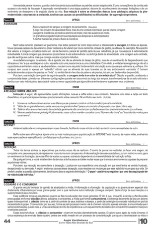 A ansiedade parece vir antes, quando o indivíduo ainda busca satisfazer os padrões sociais exigidos dele. É uma conseqüência da corrida pelo 
sucesso e do medo de fracassar. A depressão normalmente é uma etapa posterior: decorre do reconhecimento de nossas limitações e de um 
sentimento de desespero e de angústia diante da vida. Sua redação é sobre as dimensões dessas duas patologias psíquicas da pós-modernidade: 
a depressão e a ansiedade. Analise suas causas e as possibilidades ( ou dificuldades ) de superação do problema. 
Tema 93 UFRGS DATA DE ENTREGA: / 
ENEM 
ENEM 
UFRGS 
UFRGS 
DATA DE ENTREGA: / 
DATA DE ENTREGA: / 
DATA DE ENTREGA: / 
DATA DE ENTREGA: / 
Livro Texto Rio Grande do Sul 10 
Tema 94 
Tema 95 
Tema 96 
Tema 97 
44 Anglo Vestibulares 
RGS 
A CORAGEM 
A bravura provém do sangue; a coragem, do pensamento. (Napoleão) 
A força não provém de capacidade física, mas de uma vontade indomável, que se chama coragem. 
Coragem é resistência ao medo ou domínio do medo, mas não ausência do medo. 
Os grandes navegadores devem sua reputação aos temporais e às tempestades. 
A melhor maneira de prever o futuro é inventá-lo. 
Nem todos os heróis precisam ser guerreiros, mas todos parecem ter como traço comum e diferenciador a coragem. Em todas as épocas, 
houve pessoas capazes de desafiarem o poder instituído e de lutarem por novos caminhos, através de gestos, de idéias e de exemplos. No espectro 
dos valores, a coragem- concebida como um ato de heroísmo- parece ter perdido parte de sua relevância, já que nossa época é extremamente 
individualista. A única coragem que parecemos (re)conhecer é a de sobrevivência ou de força diante da adversidade, uma coragem auto-centrada, 
que não se dirige aos outros, mas que começa e acaba no próprio indivíduo. 
A verdadeira coragem, no entanto, não é egoísta; ela não se alimenta do desejo de glória, mas de um sentimento de desprendimento que 
ultrapassa o “eu” e que se volta para o outro, seja este outro uma pessoa única ou uma coletividade. Com efeito, a verdadeira coragem exige não só a 
capacidade de enfrentar o medo e as adversidades, mas tem como requisito fundamental à vinculação a uma causa que a alimente e justifique. Um 
corajoso sem causa é apenas um “valentão” ridículo que se alimenta de suas bravatas ou de seu exibicionismo narcisista. O homem 
verdadeiramente corajoso não precisa ser “forte”, no sentido literal e hercúleo da palavra; ele precisa, isto sim, ser destemido e desprendido. 
Pois bem, sua redação deve partir da seguinte questão: a coragem ainda é um valor da sociedade atual? Discuta a questão, analisando a 
complexidade desse conceito e as diferentes configurações que ele vem assumindo ao longo dos tempos, transformando-se de um valor altruísta e 
heróico num valor individualista associado à maior ou menor capacidade que alguns têm de enfrentarem e superarem seus problemas. 
A RELAÇÃO HOMEM x MULHER 
Instrução: A seguir, são apresentadas quatro afirmações. Leia-as e reflita sobre o seu conteúdo. Selecione uma delas e redija um texto 
dissertativo, no qual você apresentará seu posicionamento sobre o assunto. Dê um título a seu texto. ( PUC/96) 
I. Homens e mulheres devem somar suas diferenças se quiserem construir um futuro melhor para a humanidade; 
II. “Atrás de um grande homem, existe sempre uma grande mulher” parece um conceito ultrapassado, mas talvez não o seja; 
III. Salários altos e reconhecimento da sociedade geralmente não caracterizam profissões exercidas predominantemente por mulheres; 
IV. Mesmo que tenha avançado significativamente, nossa cultura mantém conceitos como “Homem não chora” ou “Isso não são modos para 
uma menina”. 
INTERNET 
A internet está cada vez mais presente em nosso dia-a-dia, facilitando nossa vida de um lado e criando novas necessidades de outro. 
Reflita sobre essa afirmação e aponte uma ou mais mudanças que a popularização da INTERNET está trazendo às nossas vidas, analisando 
suas repercussões e exemplificando com fatos que você conhece. (PUC 2001/II ) 
DECEPÇÃO 
Todos nós temos sonhos ou expectativas que muitas vezes não se realizam. O sonho de passar no vestibular, de fazer uma viagem, de 
conquistar uma pessoa especial, de representar nossa turma num campeonato. A não-realização dessas expectativas, por um motivo ou outro, gera 
um sentimento de frustração, às vezes difícil de aceitar ou superar, sobretudo dependendo da irreversibilidade da frustração sofrida. 
De qualquer forma, a vida é feita também de derrotas e de fracassos e é deles muitas vezes que tiramos os ensinamentos capazes de preparar 
as próximas vitórias. 
Pois bem: sua redação terá como tema a decepção. Localize em sua experiência uma situação em que você tenha se sentido frustrado, 
decepcionado ou derrotado. A seguir, analise as causas dessa decepção, suas reações e as mudanças que esse episódio trouxe para sua vida. Se 
preferir, analise a questão objetivamente, tendo como base a seguinte delimitação: “ O papel – positivo ou negativo- que uma decepção pode ter 
na vida de cada indivíduo.” 
O CIDADÃO X O CONSUMIDOR 
O grande veículo formador de opinião da atualidade é a mídia. A informação e a formação da população- e da juventude em especial- são 
diretamente influenciadas por esse grande poder, com o qual nenhuma outra instituição consegue competir, dada a força de sua inserção e a 
superioridade de seus recursos. 
Essa evidência torna-se assustadora quando se fala na educação das novas gerações. O fato é que, enquanto a escola e a família estão 
preocupadas em formar cidadãos éticos, solidários e conscientes, a mídia quer formar consumidores. A diferença decorrente daí cria um abismo 
quase intransponível: o cidadão forma-se a partir do controle de seus instintos e desejos, a partir da contenção da vontade individual em prol da 
necessidade do grupo. O consumidor, por sua vez, forma-se pelo processo inverso: ele é o homem reduzido apenas a desejo, a uma vontade que é 
sempre estimulada a querer mais, a uma exacerbação do mito da onipotência e a um esquecimento do coletivo em nome do individualismo mais puro 
e narcisista possível. 
Esses dois indivíduos - o cidadão e o consumidor - vivem em mundos diametralmente opostos. E o pior é que o apelo da mídia é imenso. A 
única esperança de reversão desse quadro parece ser então investir em um processo de conscientização que ajude a desmascarar os mitos e 
 