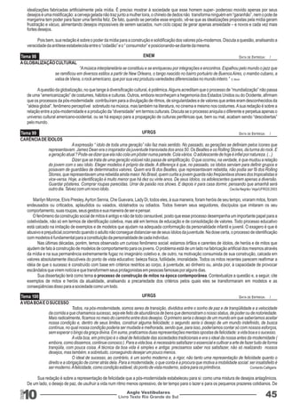 Tema 98 
Tema 99 
ENEM 
UFRGS 
Tema 100 UFRGS DATA DE ENTREGA: / 
10 Livro Texto Rio Grande do Sul 
DATA DE ENTREGA: / 
DATA DE ENTREGA: / 
Anglo Vestibulares 45 
RGS 
idealizações fabricadas artificialmente pela mídia. É preciso mostrar à sociedade que esse homem super- poderoso movido apenas por seus 
desejos é uma mistificação: a cerveja gelada não traz junto a mulher loira, o chinelo de dedos não transforma ninguém em “garanhão”, nem o pote de 
margarina tem poder para fazer uma família feliz. De fato, quando se percebe esse engodo, vê-se que as idealizações propostas pela mídia geram 
frustração e vácuo, alimentando desejos impossíveis de serem saciados, num ciclo capaz de gerar apenas ansiedade – e novos e cada vez mais 
fortes desejos. 
Pois bem, sua redação é sobre o poder da mídia para a construção e solidificação dos valores pós-modernos. Discuta a questão, analisando a 
veracidade da antítese estabelecida entre o “cidadão” e o “ consumidor” e posicionando-se diante da mesma. 
A GLOBALIZAÇÃO CULTURAL 
“A música interplanetária se constituiu e se enriqueceu por integrações e encontros. Espalhou pelo mundo o jazz que 
se ramificou em diversos estilos a partir de New Orleans, o tango nascido no bairro portuário de Buenos Aires, o mambo cubano, a 
valsa de Viena, o rock americano, que por sua vez produziu variedades diferenciadas no mundo inteiro.” E. Morin 
A questão da globalização, no que tange à diversificação cultural, é polêmica. Alguns acreditam que o processo de “mundialização” não passa 
de uma “americanização” de costumes, hábitos e culturas. Outros, embora reconheçam a hegemonia dos Estados Unidos ou do Ocidente, afirmam 
que os processos da pós-modernidade contribuíram para a divulgação de ritmos, de singularidades e de valores que antes eram desconhecidos da 
“aldeia global”, fenômeno perceptível sobretudo na música, mas também na literatura, no cinema e mesmo nos costumes. A sua redação é sobre a 
relação entre a pós-modernidade e a produção da “diversidade” em termos culturais. Discuta se o processo aniquila o diferente e perpetua apenas o 
universo cultural americano-ocidental, ou se há espaço para a propagação de culturas periféricas que, bem ou mal, acabam sendo “descobertas” 
pelo mundo. 
CARÊNCIA DE ÍDOLOS 
A expressão “ ídolo de toda uma geração” não faz mais sentido. No passado, as gerações se definiam pelos ícones que 
representavam. James Dean era o inspirador da juventude transviada dos anos 50. Os Beatles e os Rolling Stones, da turma do rock. E 
a geração atual ? Pode-se dizer que ela não cola um pôster numa parede. Cola vários. O adolescente de hoje é infiel por natureza. (...) 
Dizer que se trata de uma geração volúvel não passa de simplificação. O que ocorreu, na verdade, é que mudou a relação 
do jovem com o seu ídolo. Eleger modelos é próprio da idade. A diferença é que, no passado, os ídolos serviam para definir grupos e 
posavam de guardiães de determinados valores. Quem era fã dos Beatles, que representavam rebeldia, não podia ser fã dos Rolling 
Stones, que representavam uma rebeldia ainda maior. No Brasil, quem curtia a jovem guarda não freqüentava shows dos tropicalistas e 
vice-versa. Hoje, a identificação é muito menor que há dez ou vinte anos. De seus ídolos, os adolescentes querem apenas a diversão. 
Guardar pôsteres. Comprar roupas parecidas. Urrar de paixão nos shows. E depois ir para casa dormir, pensando que amanhã será 
outro dia. Talvez com um novo ídolo. Cecília Negrão- Veja/UFRGS 2003 
Marilyn Monroe, Elvis Presley, Ayrton Senna, Che Guevara, Lady Di, todos eles, à sua maneira, foram heróis de seu tempo, viraram mitos, foram 
endeusados ou criticados, aplaudidos ou vaiados, idolatrados ou odiados. Todos tiveram seus seguidores, discípulos que imitaram os seu 
comportamento, suas roupas, seus gestos e sua maneira de ser e pensar. 
O fenômeno da construção social de mitos é antigo e não de todo censurável, posto que esse processo desempenha um importante papel para a 
coletividade, não só em termos de identificação coletiva, mas até em termos de educação e de consolidação de valores. Todo processo educativo 
está calcado na imitação de exemplos e de modelos que ajudam na adequada conformação da personalidade infantil e juvenil. O exagero é que é 
abusivo e prejudicial,ocorrendo quando o adulto não consegue distanciar-se de seus ídolos da juventude. Na dose certa, o processo de identificação 
com modelos é fundamental para a constituição da personalidade de cada indivíduo. 
Nas últimas décadas, porém, temos observado um curioso fenômeno social: estamos órfãos e carentes de ídolos, de heróis e de mitos que 
ajudem de fato à construção de modelos de comportamento para os jovens. O problema está de um lado na fabricação artificial dos mesmos através 
da mídia e na sua permanência extremamente fugaz no imaginário coletivo e, de outro, na motivação consumista de sua construção, calcada em 
valores absolutamente discutíveis do ponto de vista educativo: beleza física, futilidade, imoralidade. Todos os mitos recentes parecem reafirmar a 
idéia de que o sucesso é construído com base em critérios restritos ao corpo, à juventude, ao dinheiro ou, ainda pior, à capacidade de provocar 
escândalos que virem notícia e que transformem seus protagonistas em pessoas famosas por alguns dias. 
Sua dissertação terá como tema o processo de construção de mitos na época contemporânea. Contextualize a questão e, a seguir, cite 
exemplos de mitos e heróis da atualidade, analisando a precariedade dos critérios pelos quais eles se transformaram em modelos e as 
conseqüências disso para a sociedade como um todo. 
A VIDA BOA E O SUCESSO 
Todos, na pós-modernidade, somos seres de transição, divididos entre o sonho de paz e de tranqüilidade e a velocidade 
da corrida a que chamamos sucesso, seja ele feito de abundância de bens que demonstram o nosso status, de poder ou de notoriedade. 
Mais radicalmente, ficamos no meio do caminho entre dois desejos. O primeiro seria o desejo de um mundo em que saberíamos aceitar 
nossa condição e, dentro de seus limites, construir alguma felicidade; o segundo seria o desejo de um mundo indefinido, de busca 
contínua, no qual nossa condição poderia ser mudada e melhorada, sendo que, para isso, poderíamos contar só com nossos esforços, 
sem esperar o bingo da graça divina. Em suma, praticamos duas representações mentais opostas de felicidade: a vida boa e o sucesso. 
A vida boa, em princípio é o ideal de felicidade das sociedades tradicionais e era o ideal da nossa antes da modernidade ( 
embora, como dissemos, continue conosco ). Para a vida boa, é necessário satisfazer o essencial e cultivar a arte de fazer tudo de forma 
tranqüila, com pouca coisa. A técnica da boa vida é simples e antiga: precisamos saber nos satisfazer, não só realizando nossos 
desejos, mas também, e sobretudo, conseguindo desejar um pouco menos. 
O ideal de sucesso, ao contrário, é um sonho moderno e, a rigor, não tanto uma representação de felicidade quanto o 
direito e a obrigação de correr atrás dela. Para a modernidade, o que conta é a procura que motiva a mobilidade social: ser insatisfeito é 
ser moderno. A felicidade, como condição estável, do ponto de vista moderno, sobra para os primitivos. Contardo Calligaris 
Sua redação é sobre a representação de felicidade que a pós-modernidade estabeleceu para si: como uma mistura de desejos antagônicos. 
De um lado, o desejo de paz, de usufruir a vida num ritmo menos opressivo, de ter tempo para o lazer e para os pequenos prazeres cotidianos. De 
 