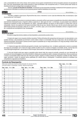 outro, a necessidade de correr contra o tempo, de ter sucesso e de se superar constantemente em termos de projetos pessoais e de aquisição de 
bens. Esta duas representações estão ambas presentes no ideal de felicidade e são incompatíveis entre si. O homem parece estar sempre se 
dividindo entre elas sem conseguir fazer uma opção por nenhuma. 
Discuta o conceito de felicidade da atualidade, considerando as duas dimensões levantadas e analisando de forma pessoal o que é ou o 
que deveria ser a felicidade e as razões por que as pessoas parecem hoje tão insatisfeitas com suas vidas. 
Tema 101 UFRGS DATA DE ENTREGA: / 
O CONSUMISMO 
Para Marx, a religião é o ópio do povo. Raymond Aron deu o troco: o marxismo é- ou era- o ópio dos intelectuais. Mas, na nossa época, o ópio 
do povo parece ser “ir às compras”. 
Analise a questão do consumismo no mundo pós-moderno, procurando verificar suas causas e conseqüências e discutindo a idéia de que hoje 
esse fenômeno desempenha para o imaginário coletivo o papel de um ideal capaz de mover os indivíduos, os quais projetam seus cotidianos 
impelidos por projeções da moda, da propaganda e do “status”, motivações efêmeras, que geram um afã de adquirir ou cobiçar bens, não por 
necessidade, mas por uma espécie de vício quase incontrolável. Mais do que isso, discuta a idéia de que o ato de consumir pode assumir para 
determinadas parcelas da população o efeito de um “consolo”, um lenitivo, capaz por si só de acalmar ansiedades e diminuir a angústia do dia-a-dia., 
constituindo-se numa espécie de “ópio” da atualidade. 
Tema 102 ENEM DATA DE ENTREGA: / 
Livro Texto Rio Grande do Sul 10 
46 Anglo Vestibulares 
RGS 
RESERVA DE VAGAS 
Considere os seguintes trechos e elabore um texto dissertativo, posicionando-se sobre o tema. 
. 
1.A reserva de vagas é uma conquista simbólica importante. Políticas afirmativas têm perspectivas de longo prazo. As cotas atendem a uma 
questão individual, a dos estudantes que terminam o ensino médio e entram na universidade, mas que a longo prazo, vão ser exemplos para o 
restante da população. Democratizar o acesso ao ensino superior é possibilitar que um negro possa aspirar a um cargo de prestígio, estudar, fazer 
uma prova e entrar na universidade. 
2. A reserva de vagas não é suficiente para garantir a inclusão, mas é importante por criar um debate, questionando o racismo e a exclusão 
dos negros da universidade. Com a reserva de vagas, também se pôde ver como o racismo é arraigado na sociedade; de fato, vivemos hoje uma 
“escravidão legítima/legitimada”, que se traduz em discriminação, baixos salários, vinculação da população negra com a criminalidade, etc.. 
3. Uma real inclusão social para negros e população pobre deveria tratar das causas da exclusão, pensando em uma intervenção da 
sociedade civil menos demagógica e menos discriminatória e voltada para as questões de salário, emprego e educação básica. Deve-se pensar que 
o acesso à Universidade pública neste país não é fácil para ninguém, exigindo um esforço pessoal que ultrapassa a questão de classe. Reduzir 
vagas, permitindo o acesso de pessoas menos qualificadas por critérios étnicos é desrespeitar o investimento pessoal de candidatos que 
conquistariam a vaga pela sua competência. 
123456789 
10 
11 
12 
13 
14 
15 
16 
17 
18 
19 
20 
21 
22 
23 
24 
25 
51 
52 
53 
54 
55 
56 
57 
58 
59 
60 
61 
62 
63 
64 
65 
66 
67 
68 
69 
70 
71 
72 
73 
74 
75 
26 
27 
28 
29 
30 
31 
32 
33 
34 
35 
36 
37 
38 
39 
40 
41 
42 
43 
44 
45 
46 
47 
48 
49 
50 
76 
77 
78 
79 
80 
81 
82 
83 
84 
85 
86 
87 
88 
89 
90 
91 
92 
93 
94 
95 
96 
97 
98 
99 
100 
101 
102 
TEMA TEMA TEMA 
TEMA 
NOTA NOTA NOTA 
NOTA 
NOTA NOTA NOTA 
NOTA 
OBS OBS OBS 
OBS 
Controle de Desempenho 
Utilize esse controle para indicar sua Nota alcançada. Em casa de reescrita, 
você pode realizar a comparação, e também, algumas observações. 
