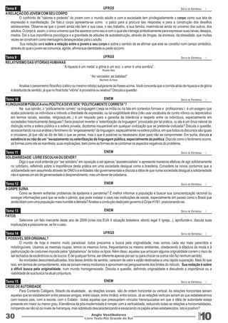 UFRGS 
UFRGS 
ENEM 
ENEM 
ENEM 
ENEM 
DATA DE ENTREGA: / 
DATA DE ENTREGA: / 
DATA DE ENTREGA: / 
DATA DE ENTREGA: / 
DATA DE ENTREGA: / 
DATA DE ENTREGA: / 
Selecione um fato marcante deste ano de 2009 (crise nos EUA X situação brasileira; aborto legal X Igreja...), aprofunde-o, discuta suas 
UFRGS 
ENEM 
DATA DE ENTREGA: / 
DATA DE ENTREGA: / 
Livro Texto Rio Grande do Sul 10 
Tema 8 
Tema 9 
Tema 10 
Tema 11 
Tema 12 
Tema 13 
FATOS 
implicações e posicione-se, se for o caso. 
Tema 14 
Tema 15 
30 Anglo Vestibulares 
RGS 
A RELAÇÃO DO JOVEM COM SEU CORPO 
O confronto de “valores e poderes” do jovem com o mundo adulto e com a sociedade tem privilegiadamente o corpo como sua tela de 
expressão e manifestação. De fato,o corpo apresenta-se como o palco para a procura das respostas e para a construção dos desafios 
adolescentes. Observe-se que o jovem ainda não tem a sua casa, o seu trabalho, a sua família, inserindo-se ainda no universo dos outros, dos 
adultos. O corpo é, assim, o único universo que lhe aparece como seu e com o qual ele interage simbolicamente para expressar suas raivas, desejos, 
medos. Daí a sua importância psicológica e a gravidade de atitudes de autodestruição, através de drogas, da anorexia, da obesidade, que muitas 
vezes se constroem como mensagens desesperadas para o adulto. 
Sua redação será sobre a relação entre o jovem e seu corpo e sobre o sentido de se afirmar que este se constitui num campo simbólico, 
através do qual o jovem se comunica, agride, afirma sua identidade ou pede socorro. 
RELATIVISMO DAS VITÓRIAS HUMANAS 
“A riqueza é um metal; a glória é um eco; o amor é uma sombra”. 
Ricardo Reis 
“Ao vencedor, as batatas!” 
Machado de Assis 
Analise o pessimismo filosófico (cético ou mesmo niilista) subjacente às frases acima. Você concorda que a corrida atrás de riqueza e de glória 
é destituída de sentido, já que no final toda “vitória” é provisória ou relativa? Discuta a questão. 
A LINGUAGEM PÚBLICA e/ou POLÍTICA DEVE SER “POLITICAMENTE CORRETA”? 
Na sua opinião, o “politicamente correto” na linguagem ( seja na mídia ou na fala em contextos formais e profissionais ) é um exagero que 
acaba policiando os indivíduos e inibindo a liberdade de expressão, ou tal exigibilidade ética (não usar vocábulos de cunho irônico ou depreciativo 
em termos raciais, sexistas, religiosos,etc..) é um requisito para a garantia da tolerância e respeito entre os indivíduos, especialmente em 
sociedades historicamente desiguais? Seria possível reverter a “esterilização da linguagem” provocada por tal prática, ou ela é um ônus natural da 
distinção entre a esfera pública e a esfera privada, dicotomia insuperável em qualquer civilização que se pretenda civilizada? Discuta a questão, 
acrescentando na sua análise o fenômeno do “engessamento” da linguagem, especialmente na esfera política, em que todos os discursos são iguais 
e circulares, já que não se diz de fato o que se pensa, mas o que é possível ou necessário dizer para não se comprometer. Em suma, discuta a 
existência ou não de um “esvaziamento ou esterilização da linguagem pública, especialmente da política. Discuta como o fenômeno ocorre, 
as formas como ele se manifesta, suas implicações, bem como as formas de se contornar os aspectos negativos do problema. 
SOLIDARIEDADE: LIVRE ESCOLHA OU DEVER? 
Diga o que você entende por “ser solidário” em oposição a ser apenas “assistencialista” e apresente maneiras efetivas de agir solidariamente 
no cotidiano, refletindo sobre a importância desta prática em uma sociedade desigual como a brasileira. Considere os novos contornos que a 
solidariedade vem assumindo através de ONG's e entidades não governamentais e discuta a idéia de que numa sociedade desigual a solidariedade 
não é apenas um ato de generosidade e desprendimento, mas um dever de cidadania. 
A GRIPE SUÍNA 
Como se devem enfrentar problemas de epidemia e pandemia? É melhor informar a população e buscar sua conscientização racional ou 
sonegar informações para que se evite o pânico, que pode instalar o caos nas instituições de saúde, especialmente em países como o Brasil que 
ainda lidam com uma população mais humilde e iletrada? Analise a condução dada pelo governo à Gripe H1N1, posicionando-se. 
É POSSíVEL SER ORIGINAL? 
O mundo de hoje é mesmo muito paradoxal: todos prezamos a busca pela originalidade, mas somos cada vez mais parecidos e 
indistinguíveis. Usamos as mesmas roupas, lemos os mesmos livros, frequentamos os mesmo ambientes, obedecendo à ditadura da moda e à 
padronização de costumes imposta pelos “globalismos” de todos os tipos. Além disso, aqueles que arriscam alguma originalidade correm o risco de 
ser tachados de excêntricos ou de loucos. E de qualquer forma, ser diferente apenas por ser ou para chocar os outros não faz nenhum sentido. 
As novidades descontextualizadas, fora desse âmbito de sentido, carecem de valor e estão destinadas a uma rápida superação. Mais do que 
isso, em termos de comportamento, elas se tornam meros modismos e aproximam-se perigosamente dos limites do ridículo. Sua redação é sobre 
a difícil busca pela originalidade, num mundo homogeneizado. Discuta a questão, definindo originalidade e discutindo a importância ou a 
viabilidade de sua busca na atual conjuntura. 
CRISE DE AUTORIDADE 
Para Contardo Calligaris, filósofo da atualidade, as relações sociais são de ordem horizontal ou vertical. As relações horizontais seriam 
aquelas que se estabelecem entre pessoas amigas, entre casais, entre irmãos, entre sócios. Já as relações verticais seriam as que estabelecemos 
com nossos pais, com a escola, com o Estado: todas aquelas que pressupõem vínculos hierarquizados em que a idéia de autoridade esteja 
presente em maior ou menor grau. A tendência da pós-modernidade é romper com a verticalidade, reduzindo todas as relações a horizontalidades, 
rompendo-se não só os níveis de hierarquia, mas sobretudo descaracterizando e esvaziando os papéis antes estabelecidos. Isto é positivo? 
 