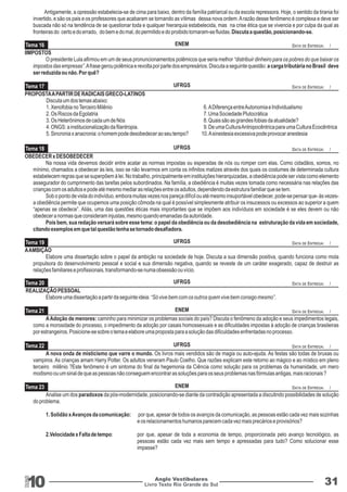 Antigamente, a opressão estabelecia-se de cima para baixo, dentro da família patriarcal ou da escola repressora. Hoje, o sentido da tirania foi 
invertido, e são os pais e os professores que acabaram se tornando as vítimas dessa nova ordem. A razão desse fenômeno é complexa e deve ser 
buscada não só na tendência de se questionar toda e qualquer hierarquia estabelecida, mas na crise ética que se vivencia e por culpa da qual as 
fronteiras do certo e do errado, do bem e do mal, do permitido e do proibido tornaram-se fluidas. Discuta a questão, posicionando-se. 
Tema 20 
Tema 22 
UFRGS 
UFRGS 
DATA DE ENTREGA: / 
DATA DE ENTREGA: / 
vampiros. As crianças amam Harry Potter. Os adultos veneram Paulo Coelho. Que razões explicam este retorno ao mágico e ao místico em pleno 
terceiro milênio ?Este fenômeno é um sintoma do final da hegemonia da Ciência como solução para os problemas da humanidade, um mero 
modismo ou um sinal de que as pessoas não conseguem encontrar as soluções para os seus problemas nas fórmulas antigas, mais racionais ? 
10 
RGS 
A nova onda de misticismo que varre o mundo. Os livros mais vendidos são de magia ou auto-ajuda. As festas são todas de bruxas ou 
Anglo Vestibulares 31 
Livro Texto Rio Grande do Sul 
IIMPOSTOS 
O presidente Lula afirmou em um de seus pronuncionamentos polêmicos que seria melhor “distribuir dinheiro para os pobres do que baixar os 
impostos das empresas”. A frase gerou polêmica e revolta por parte dos empresários. Discuta a seguinte questão: a carga tributária no Brasil deve 
ser reduzida ou não. Por quê? 
PROPOSTA A PARTIR DE RADICAIS GRECO-LATINOS 
Discuta um dos temas abaixo: 
1. Xenofobia no Terceiro Milênio 6. A Diferença entre Autonomia e Individualismo 
2. Os Riscos da Egolatria 7. Uma Sociedade Plutocrática 
3. Os Heterônimos de cada um de Nós 8. Quais são as grandes fobias da atualidade? 
4. ONGS: a institucionalização da filantropia. 9. De uma Cultura Antropocêntrica para uma Cultura Ecocêntrica 
5. Sincronia x anacronia: o homem pode desobedecer ao seu tempo? 10. A sinestesia excessiva pode provocar anestesia 
OBEDECER x DESOBEDECER 
Na nossa vida devemos decidir entre acatar as normas impostas ou esperadas de nós ou romper com elas. Como cidadãos, somos, no 
mínimo, chamados a obedecer às leis, isso se não levarmos em conta os infinitos matizes através dos quais os costumes de determinada cultura 
estabelecem regras que se superpõem à lei. No trabalho, principalmente em instituições hierarquizadas, a obediência pode ser vista como elemento 
assegurador do cumprimento das tarefas pelos subordinados. Na família, a obediência é muitas vezes tomada como necessária nas relações das 
crianças com os adultos e pode até mesmo mediar as relações entre os adultos, dependendo da estrutura familiar que se tem. 
Sob o ponto de vista do indivíduo, embora muitas vezes nos pareça difícil ou até mesmo insuportável obedecer, pode-se pensar que- às vezes-a 
obediência permite que ocupemos uma posição cômoda na qual é possível simplesmente atribuir os insucessos ou excessos ao superior a quem 
“apenas se obedece”. Aliás, uma das questões éticas mais importantes que se impõem aos indivíduos em sociedade é se eles devem ou não 
obedecer a normas que consideram injustas, mesmo quando emanadas da autoridade. 
Pois bem, sua redação versará sobre esse tema: o papel da obediência ou da desobediência na estruturação da vida em sociedade, 
citando exemplos em que tal questão tenha se tornado desafiadora. 
A AMBIÇÃO 
Elabore uma dissertação sobre o papel da ambição na sociedade de hoje. Discuta a sua dimensão positiva, quando funciona como mola 
propulsora do desenvolvimento pessoal e social e sua dimensão negativa, quando se reveste de um caráter exagerado, capaz de destruir as 
relações familiares e profissionais, transformando-se numa obsessão ou vício. 
A Adoção de menores: caminho para minimizar os problemas sociais do país? Discuta o fenômeno da adoção e seus impedimentos legais, 
como a morosidade do processo, o impedimento da adoção por casais homossexuais e as dificuldades impostas à adoção de crianças brasileiras 
por estrangeiros. Posicione-se sobre o tema e elabore uma proposta para a solução das dificuldades enfrentadas no processo. 
Analise um dos paradoxos da pós-modernidade, posicionando-se diante da contradição apresentada a discutindo possibilidades de solução 
do problema. 
1. Solidão x Avanços da comunicação: por que, apesar de todos os avanços da comunicação, as pessoas estão cada vez mais sozinhas 
e os relacionamentos humanos parecem cada vez mais precários e provisórios? 
2.Velocidade x Falta de tempo: por que, apesar de toda a economia de tempo, proporcionada pelo avanço tecnológico, as 
pessoas estão cada vez mais sem tempo e apressadas para tudo? Como solucionar esse 
impasse? 
REALIZAÇÃO PESSOAL 
Elabore uma dissertação a partir da seguinte ideia: “Só vive bem com os outros quem vive bem consigo mesmo”. 
Tema 16 
Tema 17 
Tema 18 
Tema 19 
Tema 21 
Tema 23 
ENEM 
UFRGS 
UFRGS 
UFRGS 
ENEM 
ENEM 
DATA DE ENTREGA: / 
DATA DE ENTREGA: / 
DATA DE ENTREGA: / 
DATA DE ENTREGA: / 
DATA DE ENTREGA: / 
DATA DE ENTREGA: / 
 