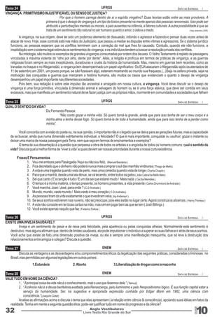 Tema 24 
UFRGS 
VINGANÇA: PRIMITIVISMO INJUSTIFICÁVEL OU SENSO DE JUSTIÇA? 
DATA DE ENTREGA: / 
Por que o homem carrega dentro de si o espírito vingativo? Duas teorias estão entre as mais prováveis. A 
primeira é que o desejo de vingança é um tipo de tóxico presente na mente apenas das pessoas rancorosas. Isso pode ser 
atribuído a perturbações mentais ou morais, a pais ausentes na infância, a fatores culturais. A outra possibilidade é que se 
trata de um sentimento tão natural no ser humano quanto o amor, o ódio e o medo. (Veja, setembro,2008) 
A vingança, na sua origem, deve ter sido um poderoso elemento de dissuasão, inibindo o agressor e fazendo-o pensar duas vezes antes de 
atacar de novo. Hoje, esse controle está nas mãos do Judiciário, que passou a mediar as disputas entre vítimas e agressores. Se o sistema jurídico 
funciona, as pessoas esperam que os conflitos terminem com a correção do mal que lhes foi causado. Contudo, quando ele não funciona, a 
insatisfação com o sistema legal estimula os sentimentos de vingança, e os indivíduos tendem a buscar a resolução privada dos conflitos. 
Na mitologia, são muitos os exemplos de grandes vinganças consumadas por ordem dos deuses. O Velho Testamento é repleto de passagens 
vinculadas à máxima violenta do “olho por olho, dente por dente”. Aliás, a religião é profícua em termos de práticas de vingança, e as guerras 
religiosas foram sempre as mais inexplicáveis, duradouras e cruéis da história da humanidade. Mas, mesmo em guerras bem recentes, como as 
travadas no Iraque e no Afeganistão, a vingança tem desempenhado um papel significativo. Os EUA atacaram o Afeganistão após os atentados de 
11 de setembro em 2001, um pouco porque, se não fizessem algo, estariam mostrando ao mundo sua fraqueza.(...)Seja na esfera privada, seja na 
motivação das conquistas e guerras que marcaram a história humana, são muitos os casos que evidenciam o quanto o desejo de vingança 
desempenhou um papel importante nas diferentes sociedades. 
Pois bem, sua redação é sobre este impulso tão ancestral e arraigado em nossa cultura, a vingança. Você deve discutir se o desejo de 
vingança é uma força primitiva, vinculada à dimensão animal e selvagem do homem ou se é uma força atávica, que deve ser contida em seus 
excessos, mas que manifesta um sentimento natural de se fazer justiça com as próprias mãos, mormente em comunidades e sociedades que falham 
Tema 25 
UFRGS 
UFRGS 
ENEM 
ENEM 
Livro Texto Rio Grande do Sul 10 
Tema 26 
Tema 27 
Tema 28 
32 Anglo Vestibulares 
RGS 
QUAL O SENTIDO DA VIDA? 
Diz Fernando Pessoa: 
“Não conto gozar a minha vida. Só quero torná-la grande, ainda que para isso tenha de ser o meu corpo e a 
minha alma a lenha desse fogo. Só quero torná-la de toda a humanidade, ainda que para isso tenha de a perder como 
minha”. 
Você concorda com a visão do poeta ou, na sua opinião, o importante não é o legado que se deixa para as gerações futuras, mas a capacidade 
de se buscar, ainda que numa dimensão estritamente individual, a felicidade? O que é mais importante, conquistar ou usufruir; gozar o instante ou 
deixar uma marca de nossa passagem pela Terra, nem que seja em termos de ensinamentos e exemplos? 
O tema de sua dissertação é a questão que perpassa a obra de todos os artistas e a angústia de todos os homens comuns: qual o sentido da 
vida? Discuta qual a melhor forma de “viver a vida” e quais devem ser nossas prioridades durante a nossa curta existência. 
Frases E Pensamentos 
1. Vou-me embora para Pasárgada / Aqui eu não sou feliz. (Manuel Bandeira ) 
2.. Fica decretado que o dinheiro não poderá nunca mais comprar o sol das manhãs vindouras ( Thiago de Mello). 
3. A vida é uma tragédia quando vista de perto, mas uma comédia quando vista de longe ( Charlie Chaplin ) 
4. Para que a manhã, desde uma teia tênue, se vá tecendo, entre todos os galos ( João Cabral de Mello Neto) . 
5. Sei que canto / E a canção é tudo / E um dia sei que estarei mudo / Mais nada ( Cecília Meirelles ). 
6. O tempo é a minha matéria, o tempo presente, os homens presentes, a vida presente ( Carlos Drummond de Andrade ) 
7. Você marcha, José / José, para onde ? ( C.D.Andrade ) 
8. Mundo, mundo, vasto mundo / Mais vasto é meu coração ( C.D.Andrade ). 
9. As pessoas tiram da vida exatamente o que investiram nela ( Joy Anderson ) 
10. Se seus sonhos estiverem nas nuvens, não se preocupe, pois eles estão no lugar certo. Agora construa os alicerces. ( Henry Thoreau ) 
11. A vida não consiste em ter boas cartas na mão, mas sim em jogar bem as que se tem ( Josh Billings ) 
12. Você existe apenas naquilo que faz ( Federico Fellow ) 
EXISTE UMA INVEJA SAUDÁVEL? 
Inveja é um sentimento de pesar e de raiva pela felicidade, pela aparência ou pelas conquistas alheias. Normalmente este sentimento é 
destrutivo, mas alguns afirmam que, dentro de limites saudáveis, ela pode impulsionar o indivíduo a superar as suas falhas e ir atrás de seus sonhos. 
Você acha que existe de fato uma dimensão positiva da inveja, ou ela é sempre uma manifestação mesquinha, que só leva à destruição dos 
relacionamentos entre amigos e colegas? Discuta a questão. 
Discuta as vantagens e as desvantagens e/ou comprometimentos éticos da legalização das seguintes práticas, consideradas criminosas no 
Brasil,mas permitidas por algumas legislações em outros países: 
1.Eutanásia 2. Aborto 3.Liberalização de drogas como a maconha 
VALE TUDO EM NOME DA CIÊNCIA? 
1. “ A principal coisa da vida não é o conhecimento, mas o uso que fazemos dele ” ( Talmud) 
2. “ A ciência não é a deusa benfeitora exaltada pela Renascença, pelo iluminismo e pelo Neopositivismo lógico. É sua função capital estar a 
serviço da humanidade. Ser, na sugestiva e apropriada expressão cunhada por Edgar Morin em 1982, uma ciência com 
consciência.”(Joaquim Clotet) 
Analise as afirmações acima e discuta o tema que elas apresentam ( a relação entre ciência & consciência), apoiando suas idéias em fatos da 
realidade. Tenha em mente a seguinte questão ética: pode-ser justificar tudo em nome do progresso e da ciência? 
DATA DE ENTREGA: / 
DATA DE ENTREGA: / 
DATA DE ENTREGA: / 
DATA DE ENTREGA: / 
 