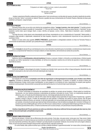 RELATIVISMO DA VIDA 
10 Livro Texto Rio Grande do Sul 
Anglo Vestibulares 33 
RGS 
“A riqueza é um metal; a glória é um eco; o amor é uma sombra”. 
Ricardo Reis 
“Ao vencedor, as batatas!” 
Machado de Assis 
Analise o pessimismo filosófico subjacente às frases acima. Você concorda que a corrida atrás de riqueza e de glória é destituída de sentido, 
já que no final toda “vitória” é provisória ou relativa? Discuta a questão.Use seus conhecimentos de Fernando Pessoa e Machado de Assis para 
sustentar ou enriquecer a argumentação. 
VIVER NÃO É PRECISO 
Fernando Pessoa citou na sua obra uma máxima dos navegadores antigos: “navegar é preciso; viver não é preciso”. O sentido primeiro 
dessa famosa frase diz respeito à questão da “necessidade”. O “viver que não é preciso” refere-se a tudo que possa desviar o “marinheiro” de seu 
propósito e sonho maior, que é navegar. Assim, a casa, a família, as riquezas, o amor, a fama... Nada disso é importante para o verdadeiro 
navegador. 
Ao longo dos anos, muitos deram outra interpretação para tal frase, emprestando ao viver a característica da “imprecisão”. Neste sentido, o 
navegador exige precisão e objetividade, obedecendo às rotas traçadas, enquanto a vida é absolutamente imprevisível em seu potencial de 
surpresas e riscos. 
Elabore um texto sobre essa questão (VIVER É PRECISO?), aprofundando a ambigüidade existente na frase de Fernando Pessoa e 
posicionando-se diante dessa “precisão” que o poeta afirma que a vida não tem. 
INVENÇÃO 
Qual a invenção do século XX que você destacaria como a mais relevante e importante para a humanidade, considerando seu impacto social, 
econômico ou comportamental? Selecione a invenção e elabore um texto dissertativo, demonstrando as razões de sua escolha. 
MANIFESTAÇÕES CULTURAIS 
Selecione, dentre as manifestações culturais brasileiras (A música, o carnaval, o futebol, o chimarrão, as comidas típicas, o folclore) aquela 
ou aquelas que melhor representam a nossa identidade, em termos de conquistas e acertos e/ou em termos de equívoco e índice de atraso e 
dependência cultural. 
A REFORMA ORTOGRÁFICA 
Discuta as vantagens e desvantagens do projeto. Considere sua intenção inicial, que era de unificar a língua portuguesa, discutindo se este 
propósito foi alcançado ou não, bem como a forma de implantação das mudanças. 
O PAPEL SOCIAL DA COMPETIÇÃO 
Sua redação tem como tema a competição como fator de organização ou desorganização da sociedade, suas virtudes e seus efeitos 
negativos. Considere os diferentes universos em que o espírito competitivo pode aparecer: no esporte, no trabalho, na escola e mesmo nas 
relações interpessoais. Analise, dentre essas manifestações, os seus exageros e os contextos em que a capacidade de competir pode significar 
progresso e autosuperação. Discuta também a proporção que este espírito assumiu no mundo de hoje e suas implicações. 
O PRÉ-SAL: NOSSA SALVAÇÃO ECONÔMICA? 
Se forem confirmadas as estimativas da quantidade de petróleo da camada pré-sal brasileira, o Brasil poderá se transformar, 
futuramente, num dos maiores produtores e exportadores de petróleo e derivados do mundo. Porém, os investimentos deverão ser 
altíssimos, pois, em função da profundidade das reservas, a tecnologia aplicada deverá ser de alto custo. 
Acredita-se que, somente por volta de 2016, estas reservas estejam sendo exploradas em larga escala. Enquanto isso, o governo 
brasileiro começa a discutir o modelo de exploração que será aplicado. A Petrobras não perfura os poços sozinha. Das 48 áreas 
exploradas na Bacia de Santos, por exemplo, só dez são exploradas com exclusividade pela empresa. A descoberta do campo de Tupi, 
por exemplo, única área do pré-sal cujas reservas foram dimensionadas por meio de testes de produção até o momento, foi feita por um 
consórcio que inclui a britânica BG (que vai ficar com 25% do que o campo produzir), a portuguesa Galp Energia (que ficará com 10%) e a 
Petrobras (que terá direito a 65%). O mesmo acontecendo com os outros campos, com percentuais e empresas diferentes. 
Analise a importância do Pré-sal, posicione-se sobre sua relevância e discuta as melhores formas de exploração das reservas, bem 
como os riscos de exploração precipitada ou equivocada. 
COMER E BEBER COMO ATOS SOCIAIS 
No início dos tempos, o homem não se diferenciava dos outros animais. Como eles, vivia para comer; comia para viver. Hoje comer e beber 
são também atos sociais: é à volta da mesa que se encontram os membros de uma família a cada dia; é também à volta da mesa que o povo festeja 
suas mais importantes cerimônias. Até a palavra “entabular” que está presente na expressão “entabular uma conversa” tem como origem a tábula (a 
mesa), em torno da qual nossa civilização costuma sentar, seja para discutir, seja para comemorar. 
Em certa medida, aliás, pode-se verificar que a comida e a bebida resultaram “superdimensionadas” em nossa cultura, tornando-se para 
Tema 29 
Tema 30 
Tema 31 
Tema 32 
Tema 33 
Tema 34 
Tema 35 
Tema 36 
UFRGS 
UFRGS 
UFRGS 
ENEM 
ENEM 
UFRGS 
ENEM 
UFRGS 
DATA DE ENTREGA: / 
DATA DE ENTREGA: / 
DATA DE ENTREGA: / 
DATA DE ENTREGA: / 
DATA DE ENTREGA: / 
DATA DE ENTREGA: / 
DATA DE ENTREGA: / 
DATA DE ENTREGA: / 
 