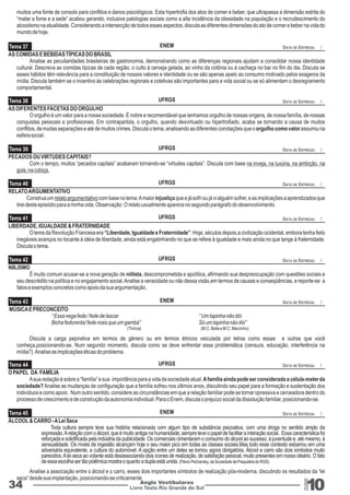 muitos uma fonte de consolo para conflitos e danos psicológicos. Esta hipertrofia dos atos de comer e beber, que ultrapassa a dimensão estrita do 
“matar a fome e a sede” acabou gerando, inclusive patologias sociais como a alta incidência da obesidade na população e o recrudescimento do 
alcoolismo na atualidade. Considerando a intersecção de todos esses aspectos, discuta as diferentes dimensões do ato de comer e beber na vida do 
mundo de hoje. 
“ Um tapinha não dói 
Só um tapinha não dói” 
Livro Texto Rio Grande do Sul 10 
Tema 37 
Tema 38 
Tema 39 
Tema 40 
Tema 41 
Tema 42 
Tema 43 
Tema 44 
Tema 45 
34 Anglo Vestibulares 
RGS 
AS COMIDAS E BEBIDAS TÍPICAS DO BRASIL 
Analise as peculiaridades brasileiras de gastronomia, demonstrando como as diferenças regionais ajudam a consolidar nossa identidade 
cultural. Descreva as comidas típicas de cada região, o culto à cerveja gelada, ao vinho da colônia ou à cachaça no bar no fim do dia. Discuta se 
esses hábitos têm relevância para a constituição de nossos valores e identidade ou se são apenas apelo ao consumo motivado pelos exageros da 
mídia. Discuta também se o incentivo às celebrações regionais e coletivas são importantes para a vida social ou se só alimentam o desregramento 
comportamental. 
AS DIFERENTES FACETAS DO ORGULHO 
O orgulho é um valor para a nossa sociedade. É nobre e recomendável que tenhamos orgulho de nossas origens, de nossa família, de nossas 
conquistas pessoais e profissionais. Em contrapartida, o orgulho, quando desvirtuado ou hipertrofiado, acaba se tornando a causa de muitos 
conflitos, de muitas separações e até de muitos crimes. Discuta o tema, analisando as diferentes conotações que o orgulho como valor assumiu na 
esfera social. 
PECADOS OU VIRTUDES CAPITAIS? 
Com o tempo, muitos “pecados capitais” acabaram tornando-se “virtudes capitais”. Discuta com base na inveja, na luxúria, na ambição, na 
gula, na cobiça. 
RELATO ARGUMENTATIVO 
Construa um relato argumentativo com base no tema: A maior injustiça que e já sofri ou já vi alguém sofrer, e as implicações a aprendizados que 
tirei deste episódio para a minha vida. Observação: O relato usualmente aparece no segundo parágrafo do desenvolvimento. 
LIBERDADE, IGUALDADE & FRATERNIDADE 
O lema da Revolução Francesa era “Liberdade, Igualdade e Fraternidade”. Hoje, séculos depois,a civilização ocidental, embora tenha feito 
inegáveis avanços no tocante à idéia de liberdade, ainda está engatinhando no que se refere à igualdade e mais ainda no que tange à fraternidade. 
Discuta o tema. 
NIILISMO 
É muito comum acusar-se a nova geração de niilista, descomprometida e apolítica, afirmando sua despreocupação com questões sociais e 
seu descrédito na política e no engajamento social. Analise a veracidade ou não dessa visão,em termos de causas e conseqüências, e reporte-se a 
fatos e exemplos concretos como apoio da sua argumentação. 
MÚSICA E PRECONCEITO 
“ Essa nega fede / fede de lascar 
Bicha fedorenta/ fede mais que um gambá” 
(Tiririca) (M.C. Bella e M.C. Marcinho) 
Discuta a carga pejorativa em termos de gênero ou em termos étnicos veiculada por letras como essas e outras que você 
conheça,posicionando-se. Num segundo momento, discuta como se deve enfrentar essa problemática (censura, educação, interferência na 
mídia?). Analise as implicações éticas do problema. 
O PAPEL DA FAMÍLIA 
A sua redação é sobre a “família” e sua importância para a vida da sociedade atual. A família ainda pode ser considerada a célula-mater da 
sociedade? Analise as mudanças de configuração que a família sofreu nos últimos anos, discutindo seu papel para a formação e sustentação dos 
indivíduos e como apoio . Num outro sentido, considere as circunstâncias em que a relação familiar pode se tornar opressiva e cerceadora dentro do 
processo de crescimento e de construção da autonomia individual. Para o Enem, discuta o prejuízo social da dissolução familiar, posicionando-se. 
ÁLCOOL & CARRO - A Lei Seca 
Toda cultura sempre teve sua história relacionada com algum tipo de substância psicoativa, com uma droga no sentido amplo da 
expressão. A relação com o álcool, que é muito antiga na humanidade, sempre teve o papel de facilitar a interação social.. Essa característica foi 
reforçada e solidificada pela indústria da publicidade. Os comerciais cimentaram o consumo do álcool ao sucesso, à juventude e, até mesmo, à 
sensualidade. Os níveis de ingestão alcançam hoje o seu maior pico em todas as classes sociais.Mas todo esse contexto esbarrou em uma 
adversária equivalente, a cultura do automóvel. A opção entre um deles se tornou agora obrigatória. Álcool e carro são dois símbolos muito 
parecidos. A lei seca ao volante está desassociando dois ícones de realização, de satisfação pessoal, muito presentes em nosso ideário. O fato 
de essa escolha ser tão polêmica mostra o quanto a dupla está unida. (Flávio Pechansky, da Sociedade de Psiquiatria do RGS). 
Analise a associação entre o álcool e o carro, esses dois importantes símbolos de realização pós-moderna, discutindo os resultados da “lei 
seca” desde sua implantação, posicionando-se criticamente 
ENEM 
UFRGS 
UFRGS 
UFRGS 
UFRGS 
UFRGS 
ENEM 
UFRGS 
ENEM 
DATA DE ENTREGA: / 
DATA DE ENTREGA: / 
DATA DE ENTREGA: / 
DATA DE ENTREGA: / 
DATA DE ENTREGA: / 
DATA DE ENTREGA: / 
DATA DE ENTREGA: / 
DATA DE ENTREGA: / 
DATA DE ENTREGA: / 
 