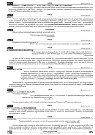Tema 46 
UFRGS 
OS VALORES ESTÉTICOS DA ATUALIDADE: CULTO AO CORPO E OBSESSÃO PELA JUVENTUDE ETERNA. 
DATA DE ENTREGA: / 
Estamos revivendo os ideais gregos de busca do corpo escultural? Temos, de fato, um medo exagerado de assumir o envelhecimento como 
um processo natural ao ciclo da vida? Discuta o papel que o corpo desempenha na atualidade, analisando as implicações positivas e negativas do 
fenômeno. Utilize e exemplos e dados como apoio à análise 
Tema 47 
O TEMPO 
Tema 48 
Tema 49 
Tema 50 
Tema 51 
Tema 52 
Tema 53 
Tema 54 
UFRGS 
UFRGS/ENEM 
UFRGS 
UFRGS 
ENEM 
ENEM 
UFRGS 
UFRGS 
Livro Texto Rio Grande do Sul 10 
DATA DE ENTREGA: / 
DATA DE ENTREGA: / 
DATA DE ENTREGA: / 
DATA DE ENTREGA: / 
DATA DE ENTREGA: / 
DATA DE ENTREGA: / 
DATA DE ENTREGA: / 
DATA DE ENTREGA: / 
Anglo Vestibulares 35 
RGS 
O homem pós-moderno não tem tempo. Ele está sempre apressado, com uma agenda lotada, cheio de compromissos que só consegue 
cumprir parcialmente. O fato é que o indivíduo pós-moderno precisa reconstruir sua relação com o tempo, se não quiser viver num constante 
estresse. A pressa e o excesso de obrigações, ofertas e compromissos só geram angústia e ansiedade. Da forma como o mundo está hoje 
estruturado, é impossível “viver tanto em tão pouco tempo”. Discuta a relação do homem de hoje com o tempo, e os efeitos que a pressa, o 
estresse, a sensação constante de “falta de tempo” e angústia da obrigação de “viver intensamente” acabam gerando para o indivíduo. 
Elabore uma dissertação, a partir da seguinte citação sobre o medo de errar: 
“Quem pensa grande também erra grande”. 
Martin Heidegger. 
Discuta a seguinte questão, posicionando-se: 
O homem deve sonhar alto ou deve ater-se a desejos mais modestos, mas concretizáveis e não utópicos? 
O HOMEM MODERNO E SUAS MÁSCARAS 
Fiz de mim o que não soube/E o que podia fazer de mim não fiz/O dominó que vesti era errado/ Conheceram-me 
logo por quem não era /E não desmenti e perdi-me/Quando quis tirar a máscara/Estava pegada à cara. 
Fernando Pessoa 
No mundo de hoje, as pessoas se veem obrigadas a usar máscaras para cumprir os diferentes papéis que precisam exercer. Além disso, as 
regras sociais nos condenam muitas vezes à hipocrisia, ao fingimento e a falsidade. Fazemos escolhas que não queremos e sustentamos 
comportamentos com os quais não concordamos. São tantos os nossos papéis e tão sutis as máscaras que usamos que, quando finalmente 
quisermos, talvez não consigamos mais arrancá-las para (re)descobrir nossa verdadeira face. Discuta a questão. 
DIVERSIDADECULTURAL 
A cultura adquire formas diversas através do tempo e do espaço. Essa diversidade se manifesta na originalidade e na 
pluralidade de identidades que caracterizam os grupos e as sociedades que compõem a humanidade. Fonte de intercâmbios, 
de inovação e de criatividade, a diversidade cultural é, para o gênero humano, tão necessária como a diversidade biológica para 
a natureza. Nesse sentido, constitui o patrimônio comum da humanidade e deve ser reconhecida e consolidada em benefício 
das gerações presentes e futuras. UNESCO. Declaração Universal sobre a Diversidade Cultural. 
Todos reconhecem a riqueza da diversidade no país. Mil aromas, cores, sabores, texturas, sons encantam as pessoas ; nem todas, entretanto, 
conseguem conviver com as diferenças individuais e culturais. Redija um texto dissertativo-argumentativo a respeito do seguinte tema: O desafio de 
se conviver com a diferença. 
A CORRUPÇÃO NA SOCIEDADE BRASILEIRA 
Discuta a seguinte citação: 
“Nunca perca a fé na humanidade, pois ela é como um oceano. Só porque existem algumas gotas de água suja 
nele, não quer dizer que ele esteja sujo por completo”. 
Mahatma Ghandi. 
Você acha que a corrupção na esfera pública do país é um processo reversível? De que forma? Posicione-se criticamente. 
O PAPEL DA MENTIRA NA VIDA EM SOCIEDADE. 
Elabore uma dissertação sobre a mentira na vida em sociedade, discutindo seu caráter antiético em oposição a sua eventual dimensão 
aceitável em certos contextos. Baseie-se na seguinte ideia de Anatole France: “Os médicos e as mulheres sabem a importância da mentira para a 
saúde das relações sociais”. 
O PROGRESSO 
“ A preguiça é a mãe do progresso; se o homem não tivesse preguiça de caminhar, não teria inventado a roda”. 
Mario Quintana. ( UEL/2000) 
Elabore uma dissertação, analisando as razões que levam o homem à necessidade de progredir e de evoluir tecnologicamente. Reflita sobre 
a idéia de que cada invenção é de certa forma um aperfeiçoamento ou uma projeção do próprio corpo humano. Finalize, refletindo sobre a 
possibilidade alegada por alguns de que, no futuro, invenções, como o computador, possam acabar superando o homem em termos de inteligência. 
 