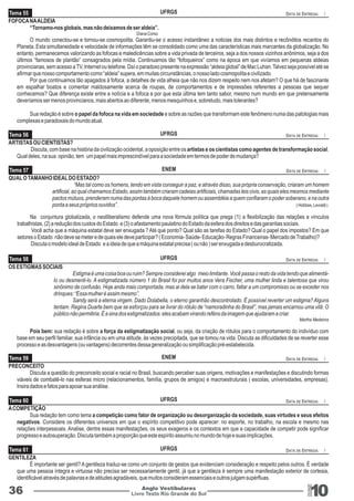 Tema 55 UFRGS DATA DE ENTREGA: / 
UFRGS 
ENEM 
DATA DE ENTREGA: / 
DATA DE ENTREGA: / 
“Mas tal como os homens, tendo em vista conseguir a paz, e através disso, sua própria conservação, criaram um homem 
artificial, ao qual chamamos Estado, assim também criaram cadeias artificiais, chamadas leis civis, as quais eles mesmos mediante 
pactos mútuos, prenderam numa das pontas à boca daquele homem ou assembléia a quem confiaram o poder soberano, e na outra 
ponta a seus próprios ouvidos”. ( Hobbes, Leviatã ) 
Na conjuntura globalizada, o neolliberalismo defende uma nova fórmula política que prega (1) a flexibilização das relações e vínculos 
Tema 56 
Tema 57 
trabalhistas, (2) a redução dos custos do Estado e (3) o afastamento paulatino do Estado da esfera dos direitos e das garantias sociais. 
Você acha que a máquina estatal deve ser enxugada ? Até que ponto? Qual são as tarefas do Estado? Qual o papel dos impostos? Em que 
setores o Estado não deve se meter e de quais ele deve participar? ( Economia- Saúde- Educação- Regras Financeiras- Mercado de Trabalho)? 
Discuta o modelo ideal de Estado e a ideia de que a máquina estatal precisa ( ou não ) ser enxugada e desburocratizada. 
UFRGS 
ENEM 
UFRGS 
DATA DE ENTREGA: / 
DATA DE ENTREGA: / 
DATA DE ENTREGA: / 
Tema 61 UFRGS DATA DE ENTREGA: / 
Livro Texto Rio Grande do Sul 10 
QUAL O TAMANHO IDEAL DO ESTADO? 
Tema 58 
Tema 59 
Tema 60 
36 Anglo Vestibulares 
RGS 
FOFOCA NA ALDEIA 
“Tornamo-nos globais, mas não deixamos de ser aldeia”. 
Diana Corso 
O mundo conectou-se e tornou-se cosmopolita. Garantiu-se o acesso instantâneo a noticias dos mais distintos e recônditos recantos do 
Planeta. Esta simultaneidade e velocidade de informações têm se consolidado como uma das características mais marcantes da globalização. No 
entanto, permanecemos valorizando as fofocas e maledicências sobre a vida privada de terceiros, seja a dos nossos vizinhos anônimos, seja a dos 
últimos “famosos de plantão” consagrados pela mídia. Continuamos tão “fofoqueiros” como na época em que vivíamos em pequenas aldeias 
provincianas, sem acesso a TV, Internet ou telefone. Daí o paradoxo presente na expressão “aldeia global” de Mac Luhan. Talvez seja possível até se 
afirmar que nosso comportamento como “aldeia” supera, em muitas circunstâncias, o nosso lado cosmopolita e civilizado. 
Por que continuamos tão apagados à fofoca, a detalhes de vida alheia que não nos dizem respeito nem nos afetam? O que há de fascinante 
em espalhar boatos e comentar maldosamente acerca de roupas, de comportamentos e de impressões referentes a pessoas que sequer 
conhecemos? Que diferença existe entre a notícia e a fofoca e por que esta última tem tanto sabor, mesmo num mundo em que pretensamente 
deveríamos ser menos provincianos, mais abertos ao diferente, menos mesquinhos e, sobretudo, mais tolerantes? 
Sua redação é sobre o papel da fofoca na vida em sociedade e sobre as razões que transformam este fenômeno numa das patologias mais 
complexas e paradoxais do mundo atual. 
ARTISTAS OU CIENTISTAS? 
Discuta, com base na história da civilização ocidental, a oposição entre os artistas e os cientistas como agentes de transformação social. 
Qual deles, na sua opinião, tem um papel mais imprescindível para a sociedade em termos de poder de mudança? 
OS ESTIGMAS SOCIAIS 
Estigma é uma coisa boa ou ruim? Sempre considerei algo meio limitante. Você passa o resto da vida tendo que alimentá-lo 
ou desmenti-lo. A estigmatizada número 1 do Brasil foi por muitos anos Vera Fischer, uma mulher linda e talentosa que virou 
sinônimo de confusão. Hoje anda mais comportada, mas ai dela se bater com o carro, faltar a um compromisso ou se exceder nos 
drinques: “Essa mulher é assim mesmo”. 
Sandy será a eterna virgem. Dado Dolabella, o eterno garanhão descontrolado. É possível reverter um estigma? Alguns 
tentam. Regina Duarte bem que se esforçou para se livrar do rótulo de “namoradinha do Brasil”, mas jamais encarnou uma vilã: O 
público não permitiria. É a sina dos estigmatizados: eles acabam virando reféns da imagem que ajudaram a criar. 
Martha Medeiros 
Pois bem: sua redação é sobre a força da estigmatização social, ou seja, da criação de rótulos para o comportamento do indivíduo com 
base em seu perfil familiar, sua infância ou em uma atitude, às vezes precipitada, que se tomou na vida. Discuta as dificuldades de se reverter esse 
processo e as desvantagens (ou vantagens) decorrentes dessa generalização ou simplificação pré-estabelecida. 
PRECONCEITO 
Discuta a questão do preconceito social e racial no Brasil, buscando perceber suas origens, motivações e manifestações e discutindo formas 
viáveis de combatê-lo nas esferas micro (relacionamentos, família, grupos de amigos) e macroestruturais ( escolas, universidades, empresas). 
Insira dados e fatos para apoiar sua análise. 
A COMPETIÇÃO 
Sua redação tem como tema a competição como fator de organização ou desorganização da sociedade, suas virtudes e seus efeitos 
negativos. Considere os diferentes universos em que o espírito competitivo pode aparecer: no esporte, no trabalho, na escola e mesmo nas 
relações interpessoais. Analise, dentre essas manifestações, os seus exageros e os contextos em que a capacidade de competir pode significar 
progresso e autosuperação. Discuta também a proporção que este espírito assumiu no mundo de hoje e suas implicações. 
GENTILEZA 
É importante ser gentil? A gentileza traduz-se como um conjunto de gestos que evidenciam consideração e respeito pelos outros. É verdade 
que uma pessoa íntegra e virtuosa não precisa ser necessariamente gentil, já que a gentileza é sempre uma manifestação exterior de cortesia, 
identificável através de palavras e de atitudes agradáveis, que muitos consideram essenciais e outros julgam supérfluas. 
 