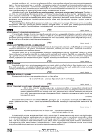 Tema 62 
Tema 63 
Tema 64 
Tema 65 
Tema 66 
Tema 67 
UFRGS 
UFRGS 
UFRGS 
UFRGS 
UFRGS 
UFRGS 
10 Livro Texto Rio Grande do Sul 
DATA DE ENTREGA: / 
DATA DE ENTREGA: / 
DATA DE ENTREGA: / 
DATA DE ENTREGA: / 
DATA DE ENTREGA: / 
DATA DE ENTREGA: / 
Anglo Vestibulares 37 
RGS 
Agradecer, pedir licença, abrir a porta para as mulheres, mandar flores, ceder nosso lugar no ônibus, interromper nosso caminho para ajudar 
alguém a atravessar a rua ou a carregar um pacote. Dar informações ou, simplesmente, ser capaz de sorrir e de ouvir os outros, de demonstrar 
civilidade e simpatia de forma isenta e não interesseira. Isso é ser gentil. Essas atitudes, centradas na gratuidade, constituem uma virtude? Ou são 
apenas um conjunto de gestos ornamentais, capazes de tornar a vida em sociedade mais agradável, mas destituídos em si de maior profundidade 
moral? Quão gentis devemos ser no trato com os outros e, sobretudo, por que é importante ser gentil? 
Já dizia Jean de la Bruyère: “A gentileza faz com que o homem pareça exteriormente como deveria ser interiormente”. A gentileza é, 
com efeito, uma exteriorização que não basta para construir o caráter de um indivíduo, mas que nos deixa vislumbrar o tipo de pessoa que se é, 
embora não esgote a complexidade e as ambigüidades inerentes à personalidade humana. Há homens generosos que não são simpáticos, bons 
pais, profissionais ou amigos que não sabem ser gentis, pessoas íntegras e generosas que, em diversas áreas de suas vidas, podem ser rudes. 
Normalmente, porém, a pessoa gentil é também uma pessoa bondosa, idônea, amiga. Na maior parte das vezes, a gentileza torna-se um 
espelhamento da alma. 
No entanto, a gentileza não é importante apenas como índice de nossa índole ou como recurso capaz de tornar nosso convívio em sociedade 
mais prazeroso. O fato é que gentileza gera gentileza, como diz o consagrado bordão, e as atitudes gentis tornam-se propulsoras de novos 
relacionamentos em que a tônica seja a solidariedade, a reciprocidade e o afeto. Discuta o tema em suas múltiplas facetas. 
A Dimensão Animal x A Dimensão Irracional do homem 
O homem é razão e desrazão. Em certos momentos, diferencia-se do animal com sua capacidade civilizatória e racional. Em outros, torna-se 
selvagem e predador. Em situações extremas,como a do Katrina em 2005 e de outros fenômenos naturais devastadores, percebeu-se com clareza 
que é preciso apenas algumas horas para que o homem transforme-se num animal capaz de matar, estuprar e agir sob as regras da seleção natural, 
num retorno ao estado de barbárie que precariamente havíamos superado. 
RELACIONAMENTOS PÓS-MODERNOS: AVANÇO OU RECUO? 
Alguns sociólogos afirmam que os novos padrões de relacionamento não correspondem exatamente a uma flexibilização da moral tradicional 
e repressora de décadas atrás, mas significam, em certa medida, um retrocesso, pois trazem para o campo afetivo a “ mentalidade do descartável”, 
que foi se desenvolvendo com o consumismo capitalista. 
Outro grupo, por sua vez, vai contrapor essas visões, alegando que a sociedade sempre tolerou a “promiscuidade”, desde que a mesma 
ficasse restrita ao universo masculino e escondida sob o véu da hipocrisia machista da família patriarcal. O que há de novo nas questões afetivas de 
hoje é que tanto homem quanto mulher buscam o prazer e a satisfação no relacionamento, o que- é evidente- acaba tornando as relações mais 
instáveis, já que é preciso estar sempre avaliando as perdas e os ganhos de cada etapa do relacionamento. Discuta a questão, posicionando-se. 
Invasão de Intimidade. 
Sua redação tem como tema a razão do grande sucesso dos programas de auditório como Ratinho, Márcia, Gugu, Faustão e outros, em que a 
tônica reside no escândalo e na invasão da intimidade alheia, num processo que torna público e vulgar aquilo que é de ordem privada. Analise as 
razões que justificam tanto sucesso, bem como as conseqüências desse fenômeno.(UNISINOS/ 2002) 
A IMPORTÂNCIA DE FAZER ESCOLHAS 
Discuta a importância de traçar metas pessoais e profissionais, com base na frase: 
“Se um homem não sabe a que porto se dirige, nenhum vento lhe será favorável”. 
Sêneca 
Diferente x Diferenciado: o complexo valor da igualdade na época atual 
Está na última moda dizer que algo ou alguém que se destaque da multidão por suas qualidades extraordinárias é 
diferenciado. De repente, ______ mundo quer ser diferenciado, embora curiosamente ninguém queira ser diferente. Diferenciar 
diferente e diferenciado tornou-se uma habilidade social básica, que a maioria de nós exerce de forma intuitiva, sem pensar. Se 
formos refletir, porém, vamos descobrir que a diferença entre diferente e diferenciado pressupõe valores que boa parte de nós 
teria vergonha de assumir. 
(UFRGS-2002) 
Discuta a sutil distinção referida no texto entre ser “diferente”, que ninguém quer ser porque implica discriminação, e ser “diferenciado”, 
posição a que todo mundo almeja. Discuta a questão da igualdade na pós-modernidade, analisando por que é tão importante “diferenciar-se” dos 
demais. 
A SIMPLICIDADE 
No caráter, na conduta, no estilo, em todas as coisas, a simplicidade é a suprema virtude. 
LONGFELLOW, Henry Wadsworth (1807-1882) 
O homem civilizado parece ter perdido a capacidade de valorizar a simplicidade. Ele tende a optar sempre pelo caminho mais difícil, complexo 
ou rebuscado, deixando de perceber que o despojamento é que pode, na maior parte das vezes, trazer-lhe uma realização mais plena. Entre andar a 
pé ou ir de automóvel, escolhe-se o automóvel mesmo que a distância seja pequena. Em vez de roupas confortáveis e esportivas, escolhe-se o 
terno, o salto alto, a saia justa. Em vez de comidas naturais e fáceis de fazer, escolhe-se o tempero insólito, o custo elevado dos restaurantes ou o 
ritual complicado do gourmet. Mesmo nos afetos e na forma como conduz a sua vida, a regra do homem pós-moderno é “complicar” aquilo que pode 
ser simplificado.Você concorda que o homem de hoje precisa redescobrir o valor da “simplicidade”? 
 