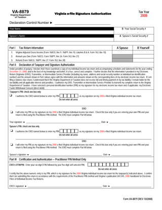 Tax Year
   VA-8879                                            Virginia e-file Signature Authorization
                                                                                                                                                             2008
 Virginia Department
      of Taxation

Declaration Control Number ►
Your Name                                                                                                                             B Your Social Security #
                                                                                                                                         -           -
Spouse’s Name                                                                                                                       A Spouse’s Social Security #
                                                                                                                                         -           -


                                                                                                                                A Spouse                 B Yourself
Part I      Tax Return Information
  1.     Virginia Adjusted Gross Income (Form 760CG, line 9; 760PY, line 10, columns B & A; Form 763, line 10)
  2.     Amount you Owe (Form 760CG; Form 760PY, line 26; Form 763, line 27)
  3.     Refund (Form 760CG; 760PY, line 27; Form 763, line 28)
Part II     Declaration of Taxpayer and Signature Authorization
Under penalties of perjury, I declare that I have examined a copy of my individual income tax return and accompanying schedules and statements for the year ending
December 31, 2008, and to the best of my knowledge and belief, it is true, correct and complete. I further declare that the information I provided to my Electronic
Return Originator (ERO), Transmitter, or Intermediate Service Provider (including my name, address and social security number or individual tax identification
number) and the amount shown in Part I above agree with the information and amounts shown on the corresponding lines of my electronic income tax return. If I am
filing a balance due return, I understand that if the Virginia Department of Taxation does not receive full and timely payment of my tax liability, I remain liable for the
tax liability and all applicable interest and penalties. I authorize my ERO, Transmitter or Intermediate Service Provider to transmit my complete return to the Virginia
Department of Taxation. I have selected a personal identification number (PIN) as my signature for my electronic income tax return and, if applicable, my Electronic
Funds Withdrawal Consent (direct debit).
Taxpayer’s PIN: check one box only
         I authorize the ERO named below to enter my PIN                       as my signature on my 2008 e-filed Virginia individual income tax return.
                                                        Do not enter all zeros

         _____________________________________________________________________________________________________________________________
                                                                                        ERO
         I will enter my PIN as my signature on my 2008 e-filed Virginia individual income tax return. Check this box only if you are entering your own PIN and your
         return is filed using the Practitioner PIN method. The ERO must complete Part III below.

Your signature                                                                                                Date
                 ► ________________________________________________________________________                          ► _________________________________________

Spouse’s PIN: check one box only

         I authorize the ERO named below to enter my PIN                             as my signature on my 2008 e-filed Virginia individual income tax return.
                                                             Do not enter all zeros
         _____________________________________________________________________________________________________________________________
                                                                                        ERO
         I will enter my PIN as my signature on my 2008 e-filed Virginia individual income tax return. Check this box only if you are entering your own PIN and your
         return is filed using the Practitioner PIN method. The ERO must complete Part III below.

Spouse’s signature                                                                                              Date
                      ► ______________________________________________________________________                         ► _______________________________________

Part III Certification and Authentication – Practitioner PIN Method Only
ERO’s EFIN/PIN: Enter your six digit EFIN followed by your five digit self-selected PIN.
                                                                                                          Do not enter all zeros
I certify that the above numeric entry is my PIN, which is my signature for the 2008 Virginia individual income tax return for the taxpayer(s) indicated above. I confirm
that I am submitting this return in accordance with the requirements of the Practitioner PIN method and Virginia’s publication VA1345, 2008 Handbook for Electronic
Filers of Individual Income Tax Returns.

ERO’s signature                                                                                                 Date
                   ► ________________________________________________________________________                          ► _______________________________________




                                                                                                                                        Form VA-8879 (REV 10/2008)
 