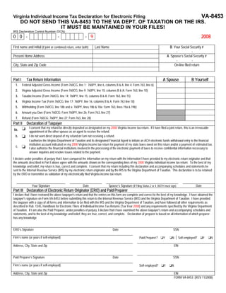 VA-8453
Virginia Individual Income Tax Declaration for Electronic Filing
       DO NOT SEND THIS VA-8453 TO THE VA DEPT. OF TAXATION OR THE IRS.
                    IT MUST BE MAINTAINED IN YOUR FILES!
IRS Declaration Control Number (DCN)
00-                                  -                       -9                                                                                                 2008
First name and initial (if joint or combined return, enter both)    Last Name                                                          B Your Social Security #
                                                                                                                                          -            -
Present Home Address                                                                                                                 A Spouse’s Social Security #
                                                                                                                                          -            -
City, State and Zip Code                                                                                                                 On-line filed return



                                                                                                                                A Spouse                B Yourself
Part I      Tax Return Information
 1.      Federal Adjusted Gross Income (Form 760CG, line 1; 760PY, line 6, columns B & A; line 4; Form 763, line 6)
 2.      Virginia Adjusted Gross Income (Form 760CG, line 9; 760PY, line 10, columns B & A; Form 763, line 10)
 3.      Taxable Income (Form 760CG, line 14; 760PY, line 15, columns B & A; Form 763, line 15)
 4.      Virginia Income Tax (Form 760CG, line 17; 760PY, line 16, columns B & A; Form 763 line 18)
 5.      Withholding (Form 760CG, line 18b and a; 760PY, lines 18b & 18a; Form 763, lines 19a & 19b)
 6.      Amount you Owe (Form 760CG; Form 760PY, line 26; Form 763, line 27)
 7.      Refund (Form 760CG; 760PY, line 27; Form 763, line 28)
Part II     Declaration of Taxpayer
              I consent that my refund be directly deposited as designated on my 2008 Virginia income tax return. If I have filed a joint return, this is an irrevocable
8a.
              appointment of the other spouse as an agent to receive the refund.
 b.           I do not want direct deposit of my refund or I am not receiving a refund.
              I authorize the Virginia Department of Taxation and its designated Financial Agent to initiate an ACH electronic funds withdrawal entry to the financial
              institution account indicated on my 2008 Virginia income tax return for payment of my state taxes owed on this return and/or a payment of estimated tax.
  c.
              I also authorize the financial institutions involved in the processing of the electronic payment of taxes to receive confidential information necessary to
              answer inquiries and resolve issues related to the payment.
I declare under penalties of perjury that I have compared the information on my return with the information I have provided to my electronic return originator and that
the amounts described in Part I above agree with the amounts shown on the corresponding lines of my 2008 Virginia individual income tax return. To the best of my
knowledge and belief, my return is true, correct and complete. I consent that my return including this declaration and accompanying schedules and statements be
sent to the Internal Revenue Service (IRS) by my electronic return originator and by the IRS to the Virginia Department of Taxation. This declaration is to be retained
by the ERO or transmitter as validation of my electronically filed Virginia income tax return.


                 Your Signature                            Date                 Spouse’s Signature (If Filing Status 2 or 4, BOTH must sign)                Date
Part III Declaration of Electronic Return Originator (ERO) and Paid Preparer
I declare that I have reviewed the above taxpayer's return and that the entries on this form are complete and correct to the best of my knowledge. I have obtained the
taxpayer's signature on Form VA-8453 before submitting this return to the Internal Revenue Service (IRS) and the Virginia Department of Taxation. I have provided
the taxpayer with a copy of all forms and information to be filed with the IRS and the Virginia Department of Taxation, and have followed all other requirements as
described in Pub. 1345, Handbook for Electronic Filers of Individual Income Tax Returns (Tax Year 2008) and any requirements specified by the Virginia Department
of Taxation. If I am also the Paid Preparer, under penalties of perjury, I declare that I have examined the above taxpayer's return and accompanying schedules and
statements, and to the best of my knowledge and belief, they are true, correct, and complete. Declaration of preparer is based on all information of which preparer
has any knowledge


ERO’s Signature                                                                     Date                                                 SSN

Firm’s name (or yours if self-employed)                                                                    Paid Preparer?       Y       N      Self-employed?      Y   N

Address, City, State and Zip                                                                                                             EIN


Paid Preparer’s Signature                                                           Date                                                 SSN

Firm’s name (or yours if self-employed)                                                                    Self-employed?        Y      N

Address, City, State and Zip                                                                                                             EIN
                                                                                                                                         FORM VA-8453 (REV 11/2008)
 